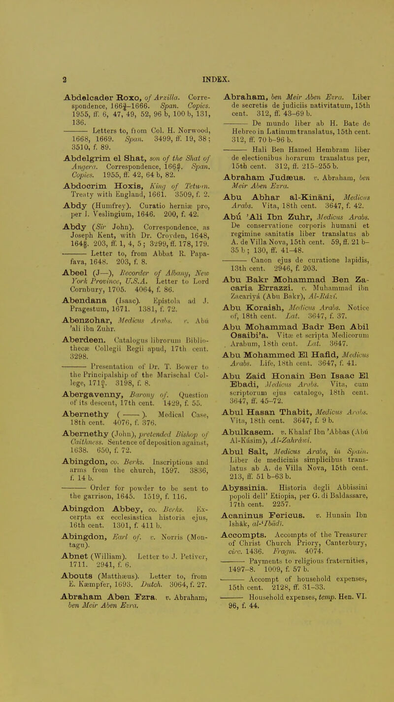 Abdelcader Roxo, of Arzilla. Corre- spondence, 166J-1666. Span. Copies. 1955, tl'. 6, 47, 49, 52, 96 b, 100 b, 131, 136. Letters to, fiom Col. H. Norwood, 1668,1669. Span. 3499, ff. 19, 38 ; 3510, f. 89. Abdelgrim el Shat, son of the Shat of Aiujera. Correspondence, 166J^. Span. Copies. 1955, ff 42, 64 b, 82. Abdocrim Hoxis, Kim/ of Tetwtn. Treaty with England, 166i. 3509, f. 2. Abdy (Humfrey). Curatio hernia pro, per I. Veslingium, 1646. 200, f. 42. Abdy {Sir John). Correspondence, as Joseph Kent, with Dr. Crovden, 1648, 164f. 203, ff 1, 4, 5; 3299,'ff. 178, 179. Letter to, from Abbat R. Papa- fava, 1648. 203, f. 8. Abeel (J—), Recorder of Albany, New York Province, U.S.A. Letter to Lord Combury, 1705. 4064, f. 86. Abendana (Isaac). Eplstoln nd .1. Pragcstum, 1671. 1381, f. 72. Abenzohar, Medicus Arabs. <•. Alni 'all ibn Zuhr. Aberdeen. Catalogus libromm lliblin- theca; Collegii Regii apud, 17tli cent. 3298. Presentation of Dr. T. Bower to the Principalship of the Marischal Col- lege, 171$. 3198, f. 8. Abergavenny, Barony of. Question of its descent, 17th cent. 1429, f. 55. Abernethy ( ). Medical Case, 18th cent. 4076, f. 376. Abernethy (John), pretended Bishop of Caithness. Sentence of deposition against, 1638. 650, f. 72. Abingdon, CO. Berks. Inscriptions and arms from the church, 1597. 3836, f. 14 b. Order for powder to be sent to the garrison, 1645. 1519, f. 116. Abingdon Abbey, co. Berks. Ex- cerpta ex ecclesiastica historia ejus. 16th cent. 1301, f. 411 b. Abingdon, Earl of. v. Norris (Mon- tagu). Abnet (William). Letter to J. Petiver, 1711. 2941, f. 6. Abouts (Matthaus). Letter to, from E. Kasmpfer, 1693. Dutch. 3064, f. 27. Abraham Aben Ezra, v. Abraham, ben Meir Aben Ezra. Abraham, ben Meir Aben Ezra. Liber de secretis de judiciis nativitatum, 15th cent. 312, ff. 43-69 b. — De mundo liber ab H. Bate de Hebreoin Latinumtranslatus, 15th cent. 312, ff. 70b-96 b. Hali Ben Hamed Hembram liber de electionibus horarum trauslatus per, 15th cent. 312, ff. 215-255 b. Abraham Judseus. r. Abraham, ben Meir Aben Ezra. Abu Abhar al-Kinani, M, Arabs. Vita, 18th cent. 3647, f. 42. Abu 'Ali Ibn Zuhr, Medicos Arabs. De conservation corporis humani et regimiue sanitatis liber translatus ab A. de Villa Nova, 15th cent. 59, ff. 21 b- 35 b ; 130, ff. 41-48. Canon ejus de curatione lapidis, 13th cent. 2946, f. 203. Abu Bakr Mohammad Ben Za- caria Errazzi. r. Muhammad ibn Zacariyii (Abu Bakr), Al-lidzf. Abu Koraish, Medicus Arabs. Notice of, 18th cent. Lat. 3647, f. 37. Abu Mohammad Badr Ben Abil Osaibi'a. Vita; ct scripta Medicorum Arabum, lHth cent. Lat. 3647. Abu Mohammed El Hand, Medious Arabs. Life, lKth cent. 3647, f. 41. Abu Zaid Honain Ben Isaac El Ebadi, Medious Arabs. Vita, cum scriptortim ejus catalogo, 18th cent. 3647, ff. 45-72. Abul Hasan Thabit, Medicus Arabs. Vita, 18th cent. 3647, f. 9 b. Abulkasem. v. Khalaf Ibn 'Abbas (Abu Al-Kiisim), Al-Zahrdwi. Abul Salt, Medicus Arabs, in Spain. Liber de medicinis simplicibus trans- latus ab A. de Villa Nova, 15th cent. 213, ff 51 b-63 b. Abyssinia. Historia degli Abbissiui pupoli dell' Etiopia, per G. di Baldassare, 17th cent. 2257. Acaninus Fericus. v. Hunain Ibn Jshftk, al-'Ibddi. Accompts. Accompts of the Treasurer of Christ Church Priory, Canterbury, circ. 1436. Ffagm, 4074. Payments to religious fraternities, 1497-8. 1009, f. 57 b. Accompt of household expenses, 15th cent. 2128, ff. 31-33. Household expenses, temp. Hen. VI. 96, f. 44.