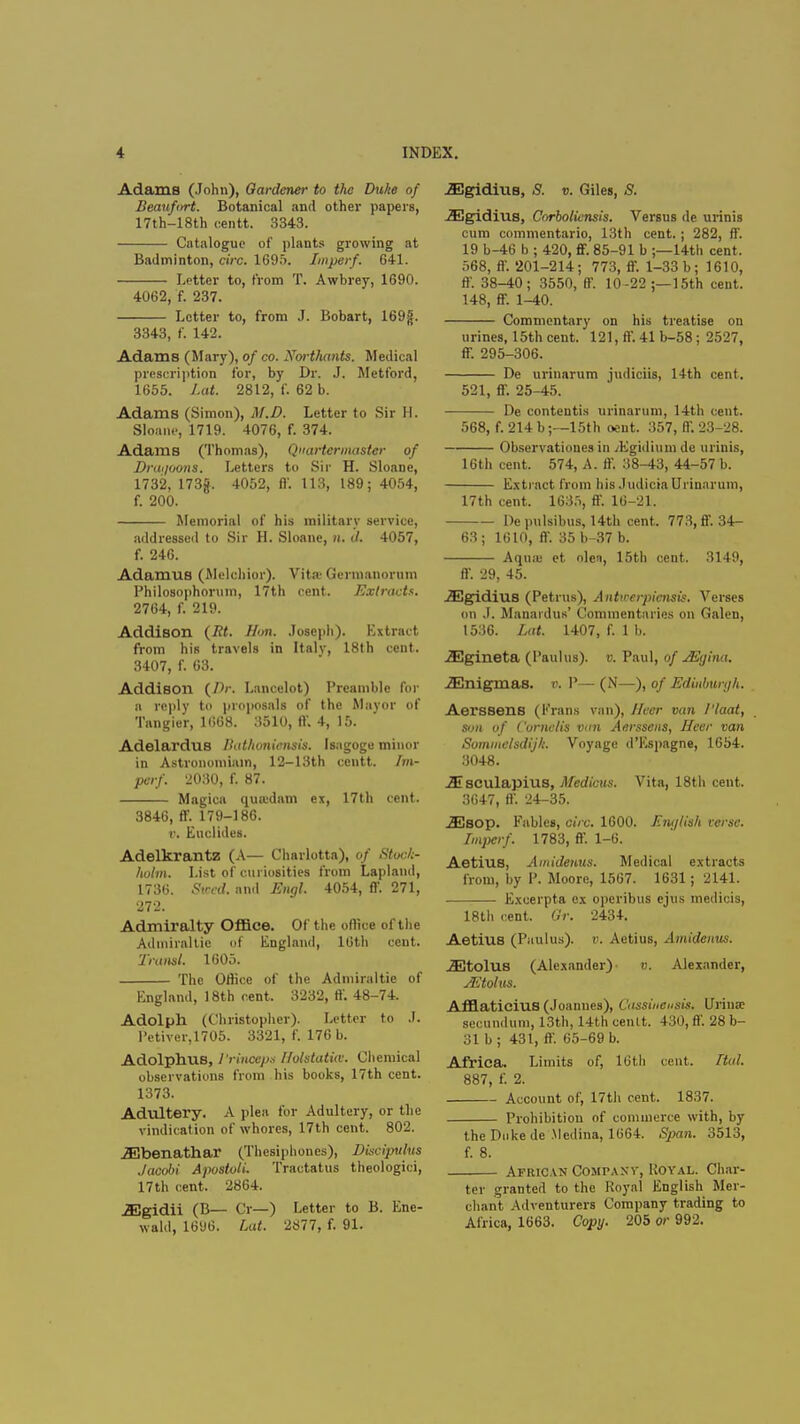 Adams (John), Gardener to the Duke of Beaufort. Botanical and other papers, 17th-18th centt. 3343. Catalogue of plants growing at Badminton, circ. 1695. Imperf. 641. Letter to, from T. Awbrey, 1690. 4062, f. 237. Letter to, from J. Bobart, 169g. 3343, f. 142. Adams (Mary), of co. Xorthants. Medical prescription for, by Dr. J. Metford, 1655. Lat. 2812, f. 62 b. Adams (Simon), M.D. Letter to Sir H. Sloane, 1719. 4076, f. 374. Adams (Thomas), Quartermaster of Drai/oons. Letters to Sir H. Sloane, 1732, 173jf. 4052, ff. 113, 189; 4054, f. 200. Memorial of his military service, addressed to Sir H. Sloane, n< (/. 4057, f. 246. Adamus (Melchior). Vita Germanorum Philosophorum, 17th cent. Extracts. 2764, f. 219. Addison {St. Hon. Joseph). Extract from his travels in Italy, 18th cent. 3407, f. 63. Addison {Dr. Lancelot) Preamble for a reply to proposals of the Mayor of Tangier, 1668. 3510, ff. 4, 15. Adelardus Bathoniensis. Isagoge minor in Astronomiain, 12-13th centt. Im- perf. 2030, f. 87. Magica quoidam ex, 17th cent. 3846, ff. 179-186. r. Euclides. Adelkrantz (A— Charlotta), of Stock- holm. List of curiosities from Lapland, 1736. Sind. and Engl. 4054, ff. 271, 272. Admiralty Office. Of the office of the Adiniraltie of England, 16th cent. Transl. 1605. The Office of the Admiraltie of England, 18th cent. 3232, ff. 48-74. Adolph (Christopher). Letter to J. l'ctiver,1705. 3321, f. 176 b. Adolphus, 1'rincepn Holstatia. Chemical observations from his books, 17th cent. 1373. Adultery. A plea for Adultery, or the vindication of whores, 17th cent. 802. .aDbenathar (Thesiphones), Discipulus Jacobi Apostoli. Tractatus theologici, 17 th cent. 2864. .SSgidii (B— Cr—) Letter to B. Ene- wald, 1696. Lat. 2877, f. 91. ./EgidiuB, S. v. Giles, S. -33gidius, Corboliensis. Versus de urinis cum commentario, 13th cent.; 282, ff. 19 b-46 b ; 420, ff. 85-91 b ;—14th cent. 568, ff. 201-214; 773, ff. 1-33 b; 1610, ff. 38-40; 3550, ff. 10 -22 ;—15th cent. 148, ff. 1-40. Commentary on his treatise on urines, 15th cent. 121, ff. 41 b-58 ; 2527, ff. 295-306. De urinarum judiciis, 14th cent. 521, ff. 25-45. De contentis urinarum, 14th cent. 568, f. 214 b;—15th oent. 357, ff. 23-28. Observations in /Egidium de urinis, 16th cent. 574, A. ff. 38-43, 44-57 b. Extract from his .Indicia Urinarum, 17th cent. 1635, ff. 16-21. De pulsibus, 14th cent. 773, ff. 34- 63; 1610, ff. 35b-37 b. Aqua- et olen, 15th cent. 3149, ff. 29, 45. JEgidius (Petrus), Antirerpiensis. Verses on J. Manardun' Commentaries on Galen, 1536. Lat. 1407, f. 1 b. JEgineta (l'aulus). v. Paul, of jEtjina. JEnigmas. v, P— (N—), of Edinbuiyh. Aerssens (Frans van), I leer van I'laat, son of Cornells vim Aerssens, Heer van Sommelsdij/i. Voyage d'Espagne, 1654. 3048. JEsculapius, Medicus. Vita, 18th cent. 3647, ff. 24-35. jEsop. Fables, circ. 1600. English terse. Imjxrf. 1783, ff. 1-6. Aetius, Amidemis. Medical extracts from, by P. Moore, 1567. 1631; 2141. Excerpta ex operibus ejus medicis, 18th cent. Or. 2434. Aetius (Paulus). r. Aetius, Amidenus. iEtolus (Alexander)- b. Alexander, JEtolus. Afflaticius (Joannes), Cassincusis. Urina; secundum, 13th, 14th centt. 430, ff. 28 b- 31 b ; 431, ff. 65-69 b. Africa. Limits of, 16tli cent. Itul. 887, f. 2. Account of, 17th cent. 1837. Prohibition of commerce with, by the Duke de Medina, 1664. Span. 3513, f. 8. African CosirAXV, Royal. Char- ter granted to the Royal English Mer- chant Adventurers Company trading to Africa, 1663. Copy. 205 or 992.