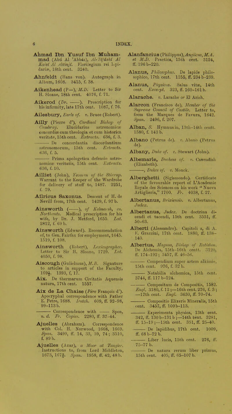 Ahmad Ibn Yusuf Ibn Muham- mad (Abu Al 'Abbas), M-Tifdshi Al Kaisi Al Abtinfl. Florilegium rei Lipi- darin?, 18th ceut. 3240. Ahnfeldt (Hans von). Autograph in Album, 1608. 3415, f. 38. Aikenhead (P—), M.D. Letter to Sir H. Sloane, 18th cent. 4076, f. 71. Aikerod (Dr. ). Prescription for his infirmity, late 17th cent. 1087, f. 76. Ailesbury, Earls of. v. Bruce (Robert). Ailly (Pierre d'), Cardinal Bishop of C'ambray. Elucidarins astronomica: concordite cum theologia et cum historica veritate, 15th cent. Extracts. 636, f. 3. De concordantia discordantium ustronomoruui, 15th cent. Extracts. 686, f. 5. Prima apologetica defensio astro- nomica; veritatis, 15th cent. Extracts. 636, f. 10. Ailliet (John), Yeomin of the Stirrup. Warrant to the Keeper of the Wardrobe for delivery of stuff to, 1487. 2251, P. 79. Ailricus Saxonus. Descent of H. de Nevill from, 17th cent. 1429, f. 97 b. Ainsworth ( ), of Kelmarsh, co. Nortliants. Medical prescription for his wife, by Dr. J. Metford, 1655. Lat. 2812, f. 69 b. Ainsworth (Edward). Recommendation of, to Gen. Fairfax for employment, 1645. 1519, f. 108. Ainsworth (Robert), Lexicographer. Letter to Sir H. Sloane, 1729. 4050, f. 98. Aiscough (Gulielinus), M. li. Signature to articles in support of the Faculty, 169J. 1393, f, 17. Aix. De thermarum Civitatis Aquensis natura, 17th cent. 1557. Aix de La Chaise (Pere Francois d'). Apocryphal correspondence with Father E. Petre, 1688. Dutch. 609, ff. 92-98, 99-113 b. Correspondence with Spon, n. d. Fr. Copies. 2280, ff. 37-44. Ajuelles (Abraham). Correspondence with Col. H. Norwood, 1668, 1669. Span. 3499, ff. 14, 33, 39, 74; 3510, f. 89 b. Ajuelles (Azar), a Moor at Tangier. Instructions to, from Lord Middleton, 1673, 167|. Span. 1958, ff. 42, 48 b. Alanfancius (Philippus), Anglicus, M. A. et M.D. Practica, 15th cent. 3124, ff. 196b-220. Alarms, Philosophus. De lapide philo- sophic, 17th cent. 1255, ff. 234b-239. Alanus, Pliysicus. Salus vitae, 14th cent. Excerpt. 323, ff. 160-161 b. Alaraohe. v. Larache or El Arish. Alareon (Francisco de), Member of the Supreme Council of Castile. Letter to, from the Marques de Favura, 1642. Span. 2496, f. 207. Alban, S. Hymnusin, 13th-14tli centt. 1580, f. 143 b. Albano (Petrus de). v. Abano (Petrns de). Albany, Duke of. v. Stewart (John). Albemarle, Duchess of. v. Cavendish (Elizabeth). , Dukes of. v. Monck. Alberghetti (Sigismondo). Certificate of the favourable report of L'Academic Royale des Sciences on his work  Nuova Artiglieria, 1700. Fr. 4038, f. 27. Albertanus, Brisriensis. v. Albertanus, Judex. Albertanus, Judex. De doctrina di- cendi et tacendi, 15th cent. 3551, ff. 50-63. Alberti (Alessandro). Capitoli a, di A. I1'. Grazzini, 17th cent. 1880, ff. 138- 140. Albertus, Magnus, Bishop of Ratisbon. De Alchemia, I5th-16th ce'ntf. 3120, ff. 174-192 ; 3457, ff. 46-56. Compendium super artem alkimie, 15th cent. 976, f. 32 b. Notabilia alchemica, 15th cunt. 3744, ff. 117b-124. Compositum de Compositis, 1582. Engl. 3180, f. 12 ;—16th cent. 276, f. 3 ; —17th ceut. Engl. 3630, ff. 70-74. Compositio Elixeris Mineralis, 15th cent. 3457, ff. 109b-113. Experimenta phvsica, 13th cent. 342, ff. 130 b-131 b ;—14th tent. 3281, ff. 15-19 ;—15th cent. 351, ff. 25-40. De lapidibus, 17th cent. 1009, ff. 68 b-72 b. Liber lucis, 15th cent. 276, ff. 75-77 b. De natura rerum liber primus, 15th cent. 405, ff. 65-107 b.