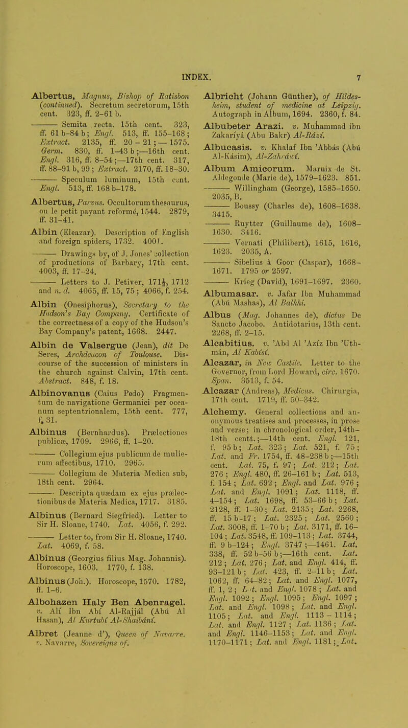 Albertus, Magnus, Bishop of Ratisbon (continued). Secretum secretorum, 15th cent. 323, ff. 2-61 b. Semita recta, loth cent. 323, ff. 61b-84b; Engl. 513, ff. 155-168; Extract. 2135, ff. 20-21;— 1575. Germ. 830, ff. 1-43 b;—16th cent. Engl. 316, ff. 8-54;—17th cent. 317, ff. 88-91 b, 99 ; Extract. 2170, ff. 18-30. Speculum luminum, 15th c^nt. Engl. 513, ff. 168 b-178. Albertus, Parvus. Occultorum thesaurus, on le petit pavant reforme, 1544. 2879, ff. 31-41. Albin (Eleazar). Description of English and foreign spiders, 1732. 4001. Drawings by, of* J. Jones' collection of productions of Barbary, 17th cent. 4003, ff. 17-24. Letters to J. Petiver, 171$, 1712 and n. d. 4065, ff. 15, 75 ; 4066, f. 254. Albin (Ouesiphorus), Secretary to the Hudson's Ban Company. Certificate of the correctness of a copy of the Hudson's Bay Company's patent, 1668. 2447. Albin de Valsergue (Jean), dit De Seres, Archdeacon of Toulouse. Dis- course of the succession of ministers in the church against Calvin, 17th cent. Abstract. 848, f. 18. Albinovanus (Caius Pedo) Fragmcn- tum de navigatione Germanici per ocea- iium septentrionalem, 15th cent. 777, f, 31. Albinus (Bernhardus). Prselectioues publico:, 1709. 2966, ff. 1-20. Collegium ejus publicum de mulie- rmn affectibus, 1710. 2965. Collegium de Materia Medica sub, 18th cent. 2964. Descripta quaedara ex ejus pradec- tionibusde Materia Medica, 1717. 3185. Albinus (Bernard Siegfried). Letter to Sir H. Sloane, 1740. Lat. 4056, f. 292. Letter to, from Sir H. Sloane, 1740. Lat. 4069, f. 58. Albinus (Georgius filius Mag. Johannis). Horoscope, 1603. 1770, f. 138. Albinus (Job.). Horoscope, 1570. 1782, ff. 1-6. Albohazen Haly Ben Abenragel. v. Ah' Ibn Abf Al-Rajjal (Abii Al Hasan), Al Kurtul)C Al-Shaibdm. Albret (Jeanne d'), Queen of Navarre, v. Navarre, Sovereigns of. Albricht (Johann GUnther), of Hildes- heim, student of medicine at Leipzig. Autograph in Album, 1694. 2360, f. 84. Albubeter Arazi. v. Muhammad ibn Zakarfyi (Abu Bakr) Al-Rdzi. Albucasis. v. Khalaf Ibn 'Abbas (Abu Al-Kasim), Al-Zahrdu i. Album Amicorum. Marnix de St. Aldegonde (Marie de), 1579-1623. 851. Willingham (George), 1585-1650. 2035, 15. Boussy (Charles de), 1608-1638. 3415. Ruytter (Guillaume de), 1608- 1630. 3416. Vernati (Philibcrt), 1615, 1616, 1623. 2035, A. Sibelius a Goor (Caspar), 1668- 1671. 1795 or 2597. Krieg (David), 1691-1697. 2360. Albumasar. v. Jafar Ibn Muhammad (Abu Mashas), Al BalkM. Albus (Mag. Johannes de), dictua De Sancto Jacobo. Antidotarius, 13th cent. 2268, ft'. 2-15. Alcabitius. v. 'Abd Al 'Aziz Ibn 'Uth- man, Al Kabisi. Alcazar, in New Castile. Letter to the Governor, from Lord Howard, circ. 1670. Span. 3513, f. 54. Alcazar (Andreas), Mcdicus. Chirurgia, 17th cent. 171'.'. II'. 50-342. Alchemy. General collections and an- ouymous treatises and processes, in prose and verse; in chronological order, 1 -4-th— lXth centt.;—14th cent. Engl. 121, p. 95b; Lat. 323; Lat. 521, f. 7..; Lat. and Er. 1754, ff. 48-238 b ;—15th cent. Lat. 75, f. 97; Lat. 212; Lat. 276 ; Engl. 480, ff. 26-161 b; Lat. 513, f. 154 ; Lat. 692 ; Engl, and Lat. 976 ; Lat. and End. 1091; Lat. 1118, ft'. 4-154; Lat.' 1698, ff. 53-66 b ; Lat. 2128, ff. 1-30; Lat. 2135; Lat. 2268, ff. 15b-17; Lat. 2325; Lat. 2560; Lat. 3008, if. 1-70 b; Lat. 3171, ff. 16- 104; Lat. 3548, ft'. 109-113; Lat. 3744, ff. 9 b-124; Engl. 3747 ;—1461. Lat. 338, ff. 52 b-56 b;—16th cent. Lat. 212 ; Lat. 276 ; Lat. and Engl. 414, ff. 93-121 b; Lat. 423, ft'. 2-11 b; Lat. 1062, ff. 64-82; Lat. and Engl. 1077, ff. 1, 2; L>t. and Engl. 1078 ; Lat. and Engl. 1092 ; Engl. 1095; Engl. 1097 ; Lat and Engl. 1098; Lat. and Engl. 1105; Lat. and Engl. 1113-1114; Lat. and Engl. 1127; Lat. 1136; Lat. and Engl. U46-1153; Lat. and Engl. 1170-1171; Lat. and Engl. 1181 \mLat.