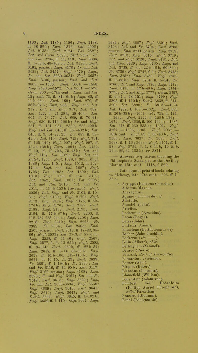 1183; Lat. 1185; 1186; Engl. 1198, ff. 68-82 b; Engl. 13'16; Lat. 2006; Lat. 2135; Engl. 2174; Lat. 2327; Lat. and form. 2528 ; Engl. 2567; ffc and Lut. 2764, £F. 11, 113; Engl. 3086, ff. 1-39 b, 48-109 b ; Lat. 3120 ; Eru/l. 3162, passim; Engl. 3170 ; /'>. and £a£. 3422; Za<. 3457; Engl. 3579; Fju/J., Fr. and Lat. 3630-3634; Engl. 3657; Engl 3706, passim; Ftt'//. and Lat. 3809; — 1555. Engl. 3004; — 1558. Engl 2598 ;—1572. ia*. 3661 ;—1575. Germ. 830;—17th cent. Engl, and /.at. 12; Lat. 78, ff. 81, 84 b; Engl. 83, ff. llb-26b; Engl. 169; Fn</J. 279, ff. 38 b-97 b ; Engl 288 ; Eru/l. and Lut. 317; and Fn</. 319; Lat. 387; in/. 427, ff. 21-28 b, 29-40 b; Lat. 607, ff. 73-77; Lat. 609, ff. 70-91; Km/I 630, ff. 116-120 b; Fr. and Fntf/. 63i, ff. 134, 234, 236 b, 286-292 b; Eut/l. and Lat. 640, ff. 352-402 b; Lat. 646, ff. 9, 14-22, 25 ; Lat. 689, ff. 32- 42 b; Lat. 710; /%/. 715; Engl. 731, ff. 125-142; F»<//. 907; Fh///. 997, ff. 132b-138b; Engl. 1094; Lai. 1139, ff. 10, 12, 70-72 b, 75-78 b; Lat. and F/n//. 1157 ; Lat. 1182; Fry/., Lat. and Z>«<cA, 1255 ; Engl 1378, f. 302; 1386 ; Eru/l 1451 ; Emil 1512, ff. 152- 174 b; Engl, and Za*. 1687; Fm<//. 1723; Lat. 1793; /,fl<. 1809; Lat. 1810; £n<7/. 1828, ff. 145-151b; Lat. 1842; Sty/. 1HH1 ; Lot. 2008; Za/. and Hal. 2010; /.of. and /•>. 2011, ff. 134b-153b (reversed); Engl. 2036 ; Lat., Engl and Fr. 2101, ff. 10- 31; Fiu/l. 2169; Fa,//. 2170; £*//. 2173; Fngl. 2174; Fruj/. 2175, ff. 52- 174b; Engl 2176; Gtrm. 2182; Engl 2188; Fhj//. 2192; Engl. 2193; Fm//. 2194, ff. 77b-87b; Fngl. 2203, ff. 118-182,233-244 b; Engl 2208 ; Fifc//. 2218; Eru/l 2219; Fn//. 2225; Fr. 2382 ; Fr. 2384; Za<. 2405; Engl. 2503,passim; Fngl 2517, ff. 17-22, 35- 86 ; Engl. 2532 ; Zof. 2543, ff. 55-69 b; £'«<//. 2559, ff. 41-46; Engl. 2567; Engl 2577, A. ff. 13-65 b; £!ty£ 2585, ff. 8-114; Fn.y/. 2592, ff. 27 b-57; Engl 2617, ff. 1-14, 66-68 b; Enjl. 26i9, ff. 91b-106, 112-116 b; Engl. 2624, ff. 10-15, 24-29; Eiu/l 2639; Fr. 2681, ff. 1-194 b ; Fr. 2933 ; Lat. and Fr. 3116, ff. 74-95 b; Lat. 3117; Fn«/. 3162, passim; /T/irtZ 3180 ; Engl. 3320 ; Fr. and Engl. 3461; Z<(<. and Fr. 3549; Zry/. 3613; Engl 3629; /•.«*/., Fr. and Lat. 3630-3634; Engl 3638 ; Engl 3639 ; £'«;//. 3640; Fngl. 3641; Engl. 3642; Fn^J. 3643; Fny/. and Dutch, 3644; F»y/. 3645, ff. 1-102 b ; Engl. 3652, ff. 1-110; Fngl. 3667 ; Fn?/. 3684; Engl 3687; Fn,//. 3691; Fn?/. 3703; Lat. and Fr, 3704; Engl. 3706, passim; Engl. 3711,passim ; Engl. 3712 ; Fn<//. 3713; Fn//. 3715; Fn^. 3719; Lat. and Fry/. 3720; Fngl 3721; Zsafc and F«..//. 3729 ; Engl. 3735; Engl and Zaf. 3738, ff. 3 b, 22 b-46 b, 60-89 b; Fr. 3739 ; Engl 3747, f. 1; Engl. 3753 ; Engl. 3757; Fry/. 3758; Fry/. 3762, ff. 1-88 b; Engl. 3764, ff. 5-54; Fr. 3766 ; Za/. and Engl 3770; Fry/. 3772 ; Engl. 3773, ff. 17 b-46 b ; Engl 3774- 3775 ; Lat. and JSno/. 3777 ; Germ. 3797, ff. 6-31 b, 48-151; Engl. 3799; F/y/. 3805, ff. 1-110 b ; Dutch, 3832, ff. 314- 320; Lat. 3898; Fr. 3913;—1624. Lat. 1787, f. 109 ;—162§. Engl 693, ff. 26 b-39 b ;—l654. Fr. 732, f. 174; — 1662. Engl. 2222, ff. 12Kb-136;— 1672. Engl. 3636, ff. 100-166 b;—1685. Lat. 618, 'ff. 230-235 b ;—1691. Engl. 37C7 ;— 1696, 1705. Engl 2037; — 18th cent. Fngl 89, ff. 36-40 b; Engl. 3506; Enjl. 3637 ; Fr. 3693; Engl 3698, ff. 1-16; 3699 ; Engl. 3751, ff. 1- 28; Engl. 3752, ff 1, 8-11 b, 19-24 b, 26 b, 29, 32-133 b ; /V. 3871. Answers to questions touching the Philosopher's Stone put to the Devil by Elardus, 15th cent. 1118, f. 82 b. Catalogue of printed books relating to Alchemy, late 17th cent. 696, ff. 1- 38 b. v. Agrippa (Henricus Cornelius). Albertus Magnus. Anaxagoras. Aquino (Thomas de), S. Aristotle. Arondell (John). Arte fius. Bachemius (Arnoldus). Bacon (Roger). Bales (John) Baltasar, Judanis. Barsolone (Bartholomasus de) Beefier (John Joachim). Beckerus {Dr. ). Belin (Albert), Abbe'. Bellingham (Samuel). Beraud (Pierre). Bernard, Monk of Bermondsey. Bernardus, Trevisanus. Berner (Abel). Birport (Robert). Blanchus (Johannes). Blomefield (William). Bodenstein (Adam von). Bombast von Hohenheim (Philipp Aureol Theophrast), called Paracelsus. Bracesi o (Giovanni). Bruni (Benignus de).