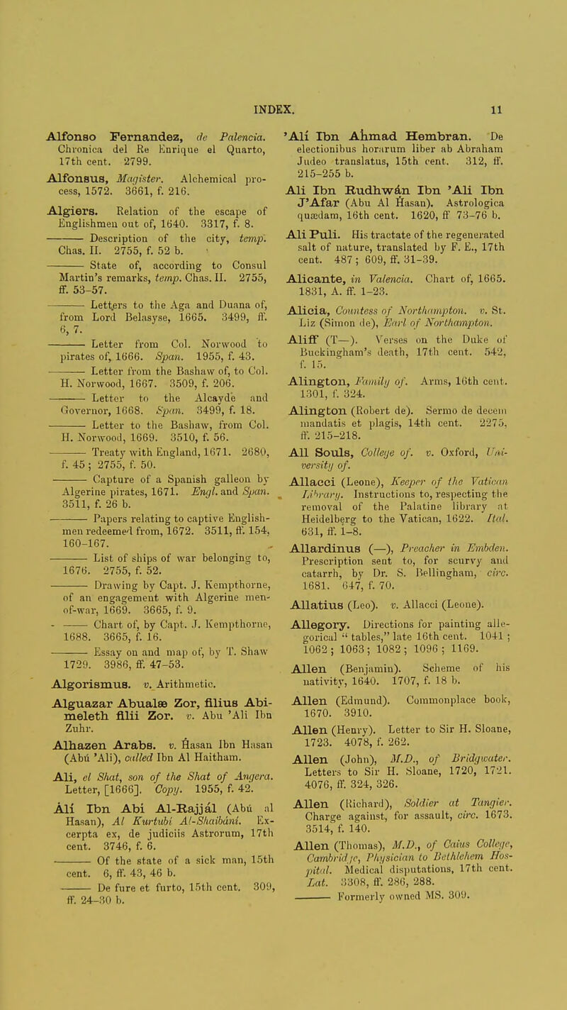 Alfonso Fernandez, de Palcncia. Chronica del Re Enrique el Quarto, 17th cent. 2799. Alfonsus, Magister. Alchemical pro- cess, 1572. 3661, f. 216. Algiers. Relation of the escape of Englishmen out of, 1640. 3317, f. 8. Description of the city, temp. Chas. II. 2755, f. 52 b. State of, according to Consul Martin's remarks, temp. Chas. II. 2755, ff. 53-57. Letters to the Aga and Duana of, from Lord Belasyse, 1665. 3499, fl'. 6, 7. Letter from Col. Norwood to pirates of, 1666. Span. 1955, f. 43. Letter from the Bashaw of, to Col. H. Norwood, 1667. 3509, f. 206. Letter to the Alcavde and Governor, 1668. Span. 3499, f. 18. Letter to the Bashaw, from Col. H. Norwood, 1669. 3510, f. 56. — Treaty with England, 1671. 2680, f. 45 ; 2755, f. 50. Capture of a Spanish galleon by Algerine pirates, 1671. Engl, and Span. 3511, f. 26 b. Papers relating to captive English- men redeemed from, 1672. 3511, ft'. 154, 160-167. List of ships of war belonging to, 1676. 2755, f. 52. Drawing by Capt. J. Kempthorne, of an engagement with Algerine men' of-war, 1669. 3665, f. 9. - Chart of, by Capt . J. Kempthorne, 1688. 3665, f. 16. Essay on and map of, by T. Shaw 1729. 3986, ff. 47-53. Algorismus. v. Arithmetic Alguazar Abualse Zor, Alius Abi- meleth fllii Zor. v. Abu 'AH Ibn Zuhr. Alhazen Arabs, v. Hasan Ibn Hasan (Abu Ali), called Ibn Al Haitham. Ali, el Shut, son of the Shat of Angera. Letter, [1666]. Copy. 1955, f. 42. Ali Ibn Abi Al-Rajjal (Abu al Hasan), Al Kurtubi Al-Shaibdni. Ex- cerpta ex, de judiciis Astrorum, 17th cent. 3746, f. 6. Of the state of a sick man, 15th cent. 6, ff. 43, 46 b. De fure et furto, 15th cent. 309, ff. 24-30 b. 'Ali Ibn Ahmad Hembran. De electionibus horarum liber ab Abraham Judeo translatus, 15th cent. 312, 11'. 215-255 b. Ali Ibn B/udhwAn Ibn 'Ali Ibn J'Afar (Abu Al Hasan). Astrologica quajdam, 16th cent. 1620, ft' 73-76 b. Ali Puli. His tractate of the regenerated salt of nature, translated by F. E., 17th cent. 487 ; 609, ff. 31-39. Alicante, in Valencia. Chart of, 1665. 1831, A. ff. 1-23. Alicia, Countess of Northampton, v. St. Liz (Simon de), Earl of Northampton. AlifF (T—). Verses on the Duke of Buckingham's death, 17th cent. 542, f. 15. Alington, Family of. Arms, 16th cent. 1301, f. 324. Alington (Robert de). Sermo de decern mandatis et plagis, 14th cent. 2l'7.>. ff. 215-218. All Souls, College of. v. Oxford, Uni- versity of. Allacci (Leone), Keeper of the Vatican TA^rary. Instructions to, respecting the removal of the Palatine library nt Heidelberg to the Vatican, 1622. Ital. 631, ft', i-8. Allardinus (—), Preacher in Embden. Prescription sent to, for scurvy and catarrh, by Dr. S. Bellingham, circ. 1681. 647, f. 70. Allatius (Leo), v. Allacci (Leone). Allegory. Directions for painting alle- gorical  tables, late 16th cent. 1041 ; 1062; 1063; 1082; 1096; 1169. Allen (Benjamin). Scheme of his nativity, 1640. 1707, f. 18 b. Allen (Edmund). Commonplace book, 1670. 3910. Allen (Henry). Letter to Sir H. Sloane, 1723. 4078, f. 262. Allen (John), M.D., of Bridgwater. Letters to Sir H. Sloane, 1720, 1721. 4076, ff. 324, 326. Allen (Richard), Soldier at Tangier. Charge against, for assault, circ. 1673. 3514, f. 140. Allen (Thomas), M.D., of Cains College, Cambridge, Physician to Bethlehem Hos- pital. Medical disputations, 17th cent. Lot. 3308, ff. 2X6, 288. Formerly owned MS. 309.