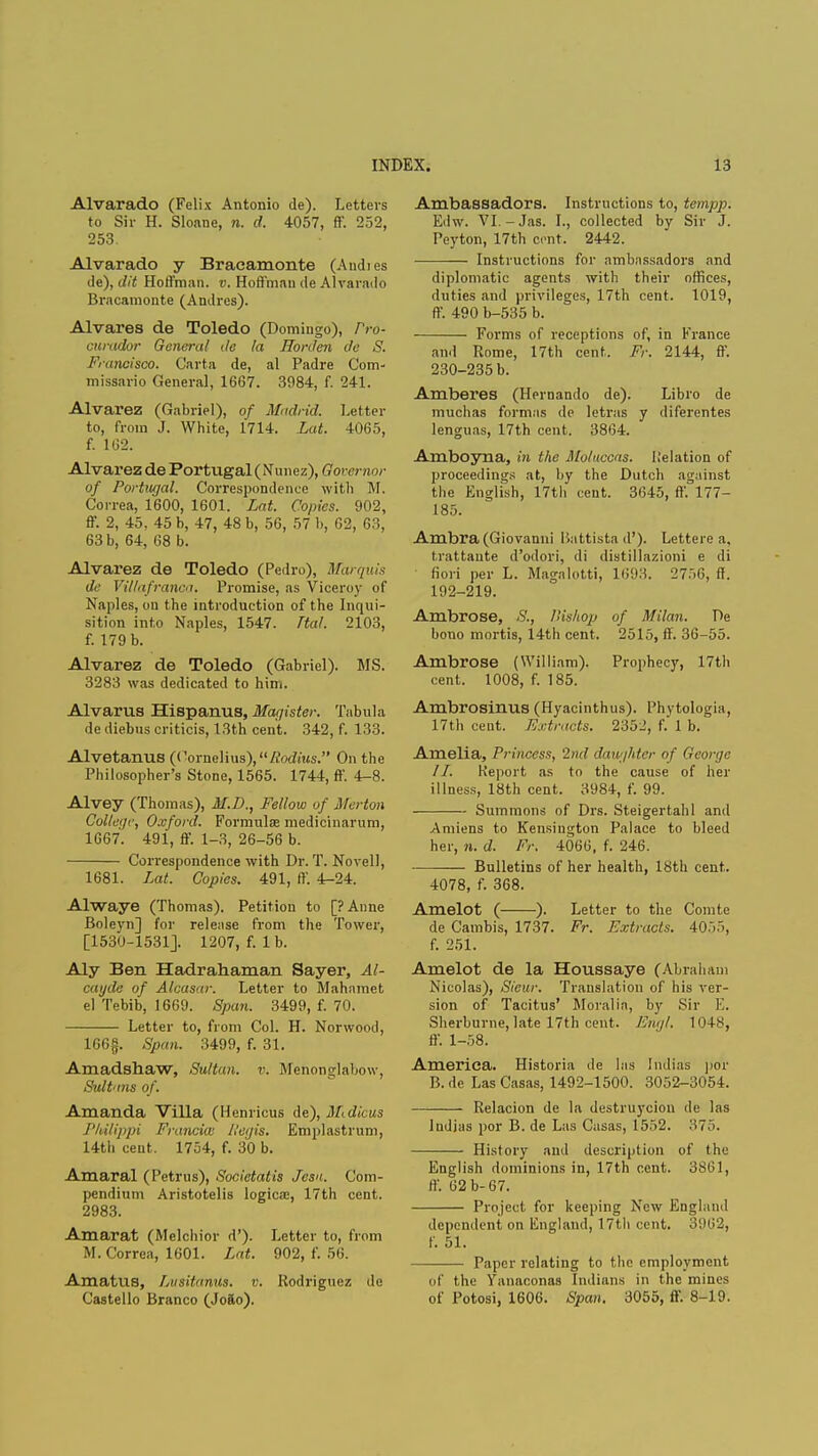 Alvarado (Felix Antonio de). Letters to Sir H. Sloane, n. d, 4057, ff. 252, 253. Alvarado y Bracamonte (Andies de), dit Hoffman, v. Hoffman de Alvarado Bracamonte (Andres). Alvares de Toledo (Domingo), Pro- curador General de la Horden de S. Francisco. Carta de, al Padre Com- missario General, 1667. 3984, f. 241. Alvarez (Gabriel), of Madrid. Letter to, from J. White, 1714. Lat. 4065, f. 162. Alvarez de Portugal (Nunez), Governor of Portugal. Correspondence with M. Correa, 1600, 1601. Lat. Copies. 902, ff. 2, 45, 45 b, 47, 48 b, 56, 57 b, 62, 63, 63 b, 64, 68 b. Alvarez de Toledo (Pedro), Marquis (/(■ Villafranca. Promise, as Viceroy of Naples, on the introduction of the Inqui- sition into Naples, 1547. Ttal. 2103, f. 179 b. Alvarez de Toledo (Gabriel). MS. 3283 was dedicated to him. Alvarus Hispanus, Magister. Tabula de diebus criticis, 13th cent. 342, f. 133. Alvetanus (Cornelius), Radius. On the Philosopher's Stone, 1565. 1744, ff. 4-8. Alvey (Thomas), M.D., Fellow of Merton College, Oxford. Formulae medicinarum, 1667. 491, ff. 1-3, 26-56 b. Correspondence with Dr. T.Novell, 1681. Lat. Copies. 491, ff. 4-24. Alwaye (Thomas). Petition to [?Anne Boleyn] for release from the Tower, [1530-1531]. 1207, f. 1 b. Aly Ben Hadrahaman Sayer, Al- cayde of Alcasar. Letter to Mahamet el Tebib, 1669. Span. 3499, f. 70. Letter to, from Col. H. Norwood, 166g. Span. 3499, f. 31. Amadshaw, Sultan, v. Menonglabow, Sultans of. Amanda Villa (lienricus de), SLdicus J'kilippi Francia Hetjis. Emplastrum, 14th cent. 1754, f. 30 b. Amaral (Petrus), Societatis Jesa. Com- pendium Aristotelis logica:, 17th cent. 2983. Amarat (Melchior d'). Letter to, from M. Correa, 1601. Lat. 902, f. 56. Amatus, Lusitanus. v. Rodriguez de Castello Branco (Jofto). Ambassadors. Instructions to, temp]). Edw. VI.-Jas. I., collected by Sir J. Peyton, 17th cent. 2442. Instructions for ambassadors and diplomatic agents with their offices, duties and privileges, 17th cent. 1019, ff. 490 b-535 b. Forms of receptions of, in France and Rome, 17th cent. Fr. 2144, ff. 230-235 b. Amberes (Hernando de). Libro de muchas formas de letras y diferentes lenguas, 17th cent. 3864. Amboyna, in the Moluccas. Kelation of proceedings at, by the Dutch against the English, 17th cent. 3645, ff. 177- 185. Ambra (Giovanni Ikttistad'). Lettere a, trattaute d'odori, di distillazioni e di fiori per L. Magalotti, 1693. 2756, ff. 192-219. Ambrose, S., Bishop of Milan. De bono mortis, 14th cent. 2515, ff. 36-55. Ambrose (William). Prophecy, 17th cent. 1008, f. 185. Ambrosinus (Hyacinthus). Phytologia, 17th cent. Extracts. 2352, f. 1 b. Amelia, Princess, '2nd daughter of George 11. Report as to the cause of her illness, 18th cent. 3984, f. 99. Summons of Drs. Steigertahl and Amiens to Kensington Palace to bleed her, 11. d. Fr. 4066, f. 246. Bulletins of her health, 18th cent. 4078, f. 368. Amelot ( ). Letter to the Com to de Cambis, 1737. Fr. Extracts. 4055, f. 251. Amelot de la Houssaye (Abraham Nicolas), Sieur. Translation of his ver- sion of Tacitus' Moral in, by Sir E. Sherburne, late 17th cent. Engl. 1048, ff. 1-58. America. Historia de las Indias por B. de Las Casas, 1492-1500. 3052-3054. Relacion de la destruycion de las Judias por B. de Las Casas, 1552. 375. History and description of the English dominions in, 17th cent. 3801, ff. 62 b-67. Project for keeping New England dependent on England, 17th cent. 3962, f. 51. Paper relating to the employment iif the Vanaconas Indians in the mines of Potosi, 1606. Span. 3055, ff. 8-19.