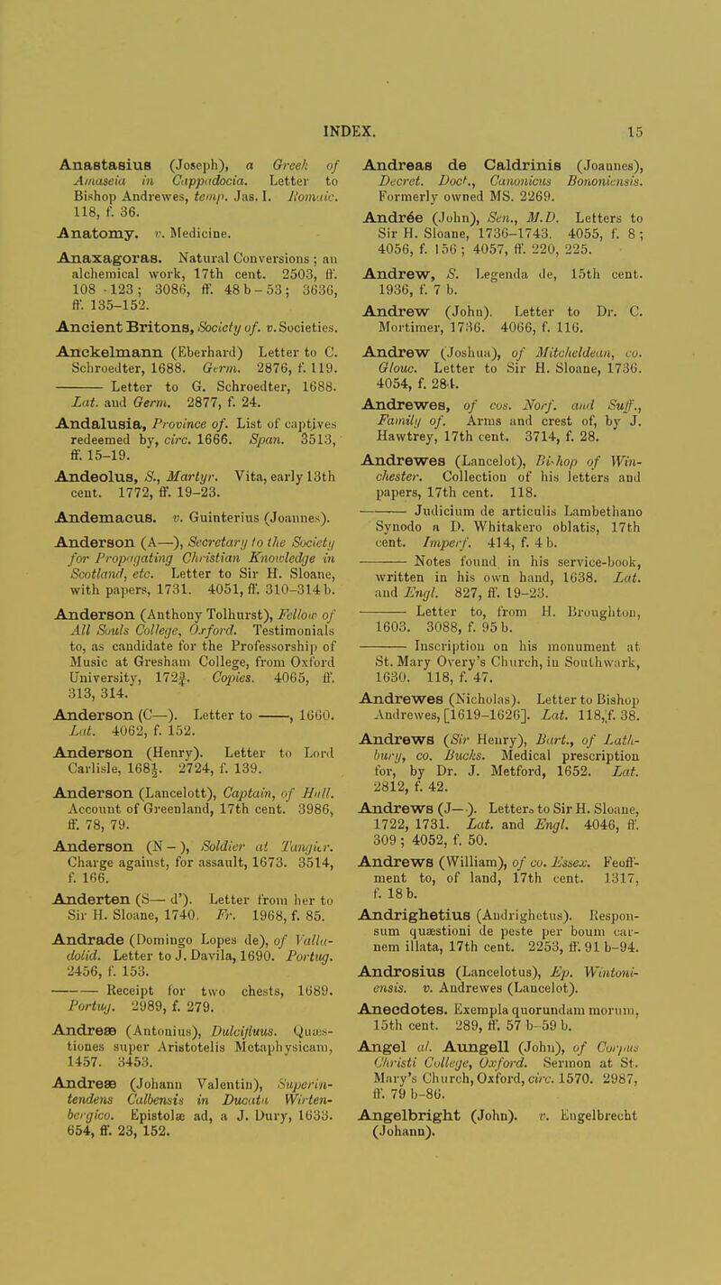 Anastasius (Joseph), a Greek of Amaseia in Cappadocia. Letter to Bishop Andrewes, temp. Jas. I. Romaic. 118, f. 36. Anatomy, v. Medicine. Anaxagoras. Natural Conversions ; an alchemical work, 17th cent. 2503, ft'. 108 -123; 3086, ff. 48 b-53; 3636, ft. 135-152. Ancient Britons, Society of. v. Societies. Anckelmann (Eberhard) Letter to C. Schroedter, 1688. Germ. 2876, f. 119. Letter to G. Schroedter, 1688. Lat. and Germ. 2877, f. 24. Andalusia, Province of. List of captives redeemed by, circ. 1666. Span. 3513, ff. 15-19. Andeolus, S., Martyr. Vita, early 13th cent. 1772, ff. 19-23. AndemacuS. v. Guinterius (Joannes). Anderson (A—), Secretary to the Society for Propagating Christian Knowledge in Scotland, etc. Letter to Sir H. Sloane, with papers, 1731. 4051, ff. 310-314 b. Anderson (Anthony Tolhurst), Fellow of All Souls College, Oxford. Testimonials to, as candidate for the Professorship of Music at Greshani College, from Oxford University, 172£. Copies. 4065, ff. 313, 314. Anderson (C—). Letter to , 1600. Lat. 4062, f. 152. Anderson (Henry). Letter to Lord Carlisle, 168£. 2724, f. 139. Anderson (Lancelott), Captain, of Hull. Account of Greenland, 17th cent. 3986, ff. 78, 79. Anderson (N-), Soldier at Tangur. Charge against, for assault, 1673. 3514, f. 166. Anderten (S— d'). Letter from her to Sir H. Sloane, 1740. Fr. 1968, f. 85. Andrade (Domingo Lopes de), of Valla- dolid. Letter to J. Davila, 1690. Fortug. 2456, f. 153. Receipt for two chests, 1689. Fortwj. 2989, f. 279. Andrese (Antonius), Dulcijluus. Qusss- tiones super Aristotelis Mctaphysicam, 1457. 3453. Andreae (Johann Valentin), Superin- tendent Calbensis in Ducata Wirten- bcrgico. Epistola: ad, a J. Dury, 1633. 654, ft-. 23, 152. Andreas de Caldrinis (Joannes), Decret. DocK, Canonicus Bononiensis. Formerly owned MS. 2269. Andr6e (John), Sen., M.D. Letters to Sir H. Sloane, 1736-1743. 4055, f. 8 ; 4056, f. 156 ; 4057, ft'. 220, 225. Andrew, S. Legenda de, 15th cent. 1936, f. 7 b. Andrew (John). Letter to Dr. C. Mortimer, 1736. 4066, f. 116. Andrew (Joshua), of Mitcheldean, co. Olouc. Letter to Sir H. Sloane, 1736. 4054, f. 284. Andrewes, of cos. Norf. and Sufi'., Family of. Anns and crest of, by J. Hawtrey, 17th cent. 3714, f. 28. Andrewes (Lancelot), Bishop of Win- chester. Collection of his letters and papers, 17th cent. 118. ■ Judicium de articulis Lambethano Synodo a D. Whitakero oblatis, 17th cent. Imperf. 414, f. 4I>. Notes found in his service-book, written in his own hand, 1638. Lat. and Engl. 827, ft'. 19-23. Letter to, from H. Broughton, 1603. 3088, f. 95 b. Inscription on his monument at St. Mary Overy's Church, in Soulhwark, 1630. 118, f. 47. Andrewes (Nicholas). Letter to Bishop Andrewes, [1619-1626]. Lat. 118,;f. 38. Andrews {Sir Henry), Bart., of Lath- bury, co. Bucks. Medical prescription for, by Dr. J. Metford, 1652. Lat. 2812, f. 42. Andrews (J—). Letters to Sir H. Sloane, 1722, 1731. Lat. and Engl. 4046, ff. 309 ; 4052, f. 50. Andrews (William), of co. Essex. Feoff- ment to, of land, 17th cent. 1317, f. 18 b. Andrighetius (Audrighetus). Respon- sum quaestioni de peste per bouni car- nem illata, 17th cent. 2253, ff. 91 b-94. Androsius (Lancelotus), Ep. Wintoni- ensis. v. Andrewes (Lancelot). Anecdotes. Exempla quorundam morum. 15th cent, 289, ft'. 57 b-59 b. Angel al. Aungell (John), of Corpus Christi College, Oxford. Sermon at St. Mary's Church,Oxford, circ. 1570. 2'J87, ff. 79 b-86. Angelbright (John), v. Engelbrecht (Johann).