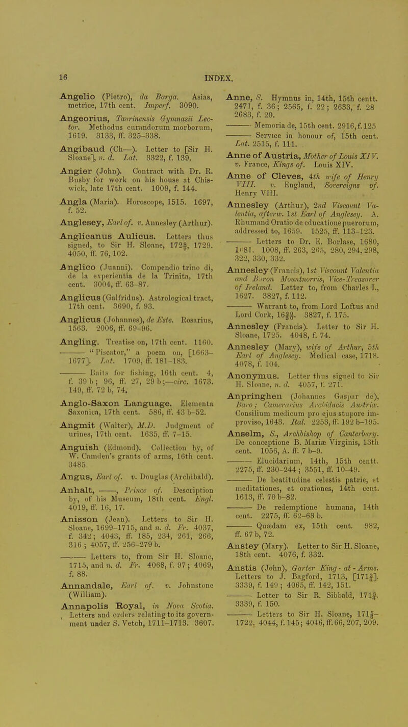 Angelio (Pietro), da Burga. Asias, raetrice, 17th cent, Impcrf. 3090. Angeorius, Taurinensis Gymnasii Lec- tor. Methodus curandorum morborum, 1619. 3133, ff. 325-338. Angibaud (Ch—). Letter to [Sir H. Sloane], ». d. Lat. 3322, f. 139. Angier (John). Contract with Dr. R. Busby for work on his house at Chis- wick, late 17th cent. 1009, f. 144. Angla (Maria). Horoscope, 1515. 1697, f. 52. Anglesey, Earlof. v. Annesley (Arthur). Anglicanus Aulicus. Letters thus signed, to Sir H. Sloane, 172g, 1729. 4050, ft'. 76,102. .Anglico (.luanni). Compendio trino di, de la experientia de la Trinita, 17th cent. 3004, ft-. 63-87. Anglicus (Galfridus). Astrological tract, 17th cent. 3690, f. 93. Anglicus (Johannes), de Es(e. Rosnrius, 1563. 2006, ft'. 69-96. Angling. Treatise on, 17th cent. 1160.  Plscator, a poem on, [1663- 1677]. Ltd. 1709, ff. 181-183. Hails for fishing, 16th cent. 4, f. 39 b; 96, ft'. 27, 29 b;—circ. 1673. 149, ft. 72 b, 74. Anglo-Saxon Language. Elementa Saxonicn, 17th cent. 586, ft'. 43 b-52. Angmit (Walter), M.D. Judgment of urines, 17tb cent. 1635, ft'. 7-15. Anguish (Edmond). Collection by, of W. Camden's grants of arms, 16th cent. 3485 Angus, Earl of. v. Douglas (Archibald). Anhalt, , 1'rince of. Description by, of his Museum, 18th cent. Engl. 4019, ft'. 16, 17. Anisson (Jean). Letters to Sir H. Sloane, 1699-1715, and n. d. Fr. 4037, f. 342; 4043, ff. 185, 234, 261, 266, 316 ; 4057, ff. 256-279 b. Letters to, from Sir H. Sloane, 1715, and n. d. Ft: 4068, f. 97; 4069, f. 88. Annandale, Earl of. v. Johnstone (William). Annapolis Royal, in Nova Scotia. , Letters and orders relating to its govern- ment under S. Vetch, 1711-1713. 3607. Anne, 8. Hymnus in, 14th, 15th centt. 2471, f. 36; 2565, f. 22; 2633, f. 28 2683, f. 20. Memoriade, 15th cent. 2916,f.l25 Service in honour of, 15th cent. Lat. 2515, f. 111. Anne of Austria, Mother of Louis XIV. v. France, Kings of. Louis XIV. Anne of Cleves, 4th wife of Henry VI11. v. England, Sorcreigns of. Henry VIII. Annesley (Arthur), 2nd Viscount Va- lentin, afterw. 1st Earl of Anglesey. A. Rhumand Oratio de cducationepuerorum, addressed to, 1659. 1525, ff. 113-123. Letters to Dr. E. Borlase, 1680, li-81. 1008, ff. 263, 265, 280, 294,298, 322, 330, 332. Annesley (Francis), 1st ]'iscount Valentin and Boron Mountnorris, Vice-Treasurer of Ireland. Letter to, from Charles I., 1627. 3827, f. 112. Warrant to, from Lord Loftus and Lord Cork, 16Jg. 3827, f. 175. Annesley (Francis). Letter to Sir H. Sloane, 1725. 4048, f. 74. Annesley (Mary), wife of Arthur, bth Earl of Anglesey. Medical case, 171S. 4078, f. 104.' Anonymus. Letter tlnis signed to Sir II. Sloane. n. d. 4057, f. 271. Anpringhen (Johannes Caspar de), Haro; Camrrarius Arcltiducis Atiftria: Consilium medicum pro ejusstupore ini- proviso, 1643. Jtal. 2258, ff. 192 b-195. Anselm, S., Archbishop of Canterbury. De couceptione B. Maria? Virginis, 13th cent. 1056, A. ft'. 7 b-9. Elucidariuin, 14th, 15th centt. 2275, ft'. 230-244 ; 3551, ft. 10-49. De beatitudine celestis patrie, et meditationes, et orationes, 14th cent. 1613, ff. 70b-82. De redemptionc humana, 14th cent. 2275, ft'. 62-63 b. Qua;dam ex, 15th cent. 982, ff. 67 b, 72. Anstey (Mary). Letter to Sir H. Sloane, 18th cent. 4076, f. 332. Anstis (John), Garter King ■ at - Anns. Letters to J. Bagford, 1713, [171$]. 3339, f. 149 ; 4065, ff. 142, 151. Letter to Sir R. Sibbald, 171}. 3339, f. 150. Letters to Sir H. Sloane, 171g- 1722. 4044, f. 145; 4046, ft'. 66, 207, 209.