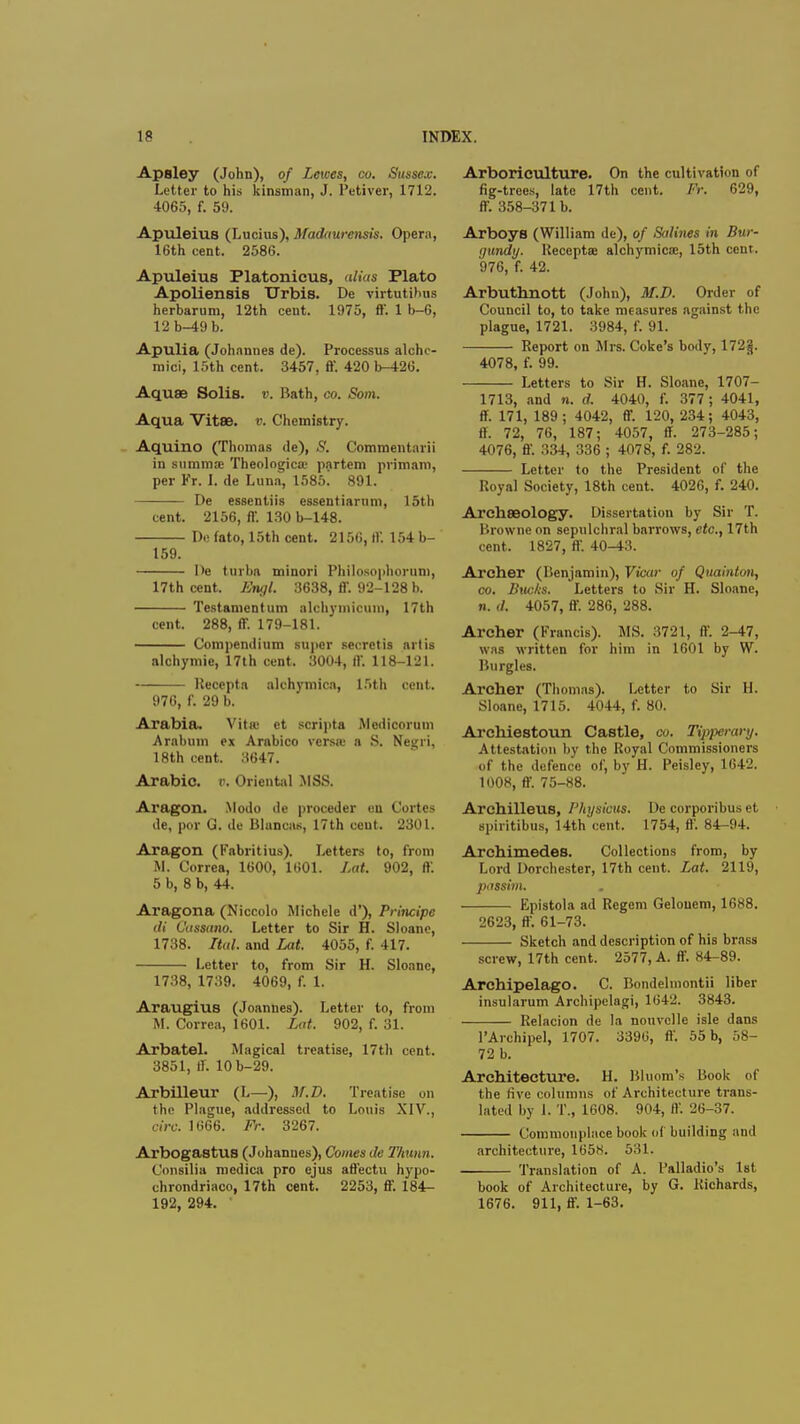 Apsley (John), of Lewes, co. Sussex. Letter to his kinsman, J. Petiver, 1712. 4065, f. 59. Apuleius (Lucius), Madaurensis. Opera, 16th cent. 2586. Apuleius Platonicus, alias Plato Apoliensis Urbis. De virtutihus herbarum, 12th cent. 1975, ff. 1 b-6, 12b-49 b. Apulia (Johannes de). Processus alche- mici, 15th cent. 3457, ff. 420 b-426. Aqu8B Solis. v. Bath, co. Som. Aqua Vitae. v. Chemistry. Aquino (Thomas de), S. Commentarii in gummas Theologica; partem primam, per Fr. I. de Luna, 1585. 891. De essentiis essentiarum, 15th cent. 2156, ff. 130 b-148. D« fato, 15th cent. 2156, ff. 154 b- 159. De turba minori Philosophoruni, 17th cent. Engl. 3638, ff. 92-128 b. Testament um alcbymicum, 17th cent. 288, ff. 179-181. Compendium super secret is art is alchymie, 17th cent. 3004, ff. 118-121. Recepta alchymica, 15th cent. 976, f. 29 b. Arabia. Vita; et script* Mcdicorum Arabum ex Arabico versa; a S. Negri, 18th cent. 3647. Arabic, o. Oriental MSS. Aragon. Modo de proceder en Cortes de, por G. de Blancan, 17th cent. 2301. Aragon (Kabritius). Letters to, from M. Correa, 1600, 1601. Lat. 902, ff. 5 b, 8 b, 44. Aragona (Niccolo Michcle d'), Principe di Cassano. Letter to Sir H. Sloanc, 1738. Ital. and Lat. 4055, f. 417. Letter to, from Sir H. Slonnc, 1738, 1739. 4069, f. 1. AraugiUB (Joannes). Letter to, from M. Correa, 1601. Lat. 902, f. 31. Arbatel. Magical treatise, 17th cent. 3851, ff. 10b-29. Arbilleur (L—), M.D. Treatise on the Plague, addressed to Louis XIV., ClVb. 1666. Fr. 3267. Arbogastus (Johannes), Comes de Thunn. Consilia medica pro ejus affectu hypo- chrondriaco, 17th cent. 2253, ff. 184- 192, 294. Arboriculture. On the cultivation of fig-trees, late 17th cent. Fr. 629, ff. 358-371 b. Arboys (William de), of Salines in Bur- gundy. Receptae alchymicae, 15th cent. 976, f. 42. Arbuthnott (John), M.D. Order of Council to, to take measures against the plague, 1721. 3984, f. 91. Report on Mrs. Coke's body, 172ij. 4078, f. 99. Letters to Sir H. Sloane, 1707- 1713, and n. d. 4040, f. 377; 4041, ff. 171, 189; 4042, ff. 120, 234; 4043, ff. 72, 76, 187; 4057, ff. 273-285; 4076, ff. 334, 336 ; 4078, f. 282. Letter to the President of the Royal Society, 18th cent. 4026, f. 240. Archaeology. Dissertation by Sir 'P. Browne on sepulchral barrows, etc., 17th cent. 1827, ff. 40-43. Archer (Benjamin), Vicar of Quainton, co. Bucks. Letters to Sir H. Sloane, n. d. 4057, ff. 286, 288. Archer (Francis). MS. 3721, ff. 2-47, was written for him in 1601 by W. Burgles. Archer (Thomas). Letter to Sir II. Sloane, 1715. 4044, f. 80. Archie8toun Castle, co. Tipperary. Attestation by the Royal Commissioners of the defence of, by H. Peisley, 1642. 1008, ff. 75-88. Archilleus, I'hysiciis. De corporibus et spiritibus, 14th cent. 1754, ff. 84-94. Archimedes. Collections from, by Lord Dorchester, 17th cent. Lat. 2119, passim. . Epistola ad Regcm Gelouem, 1688. 2623, ff. 61-73. Sketch and description of his brass screw, 17th cent. 2577, A. ff. 84-89. Archipelago. C. Bondelniontii liber insularum Archipelagi, 1642. 3843. Relacion de la nouvoile isle dans l'Archipel, 1707. 3396, ff. 55 b, 58- 72 b. Architecture. H. Bluom's Book of the five columns of Architecture trans- lated by 1. T., 1608. 904, ff. 26-37. Commonplace book of building ami architecture, 105*. 531. Translation of A. 1'alladio's 1st book of Architecture, by G. Richards, 1676. 911, ff. 1-63.