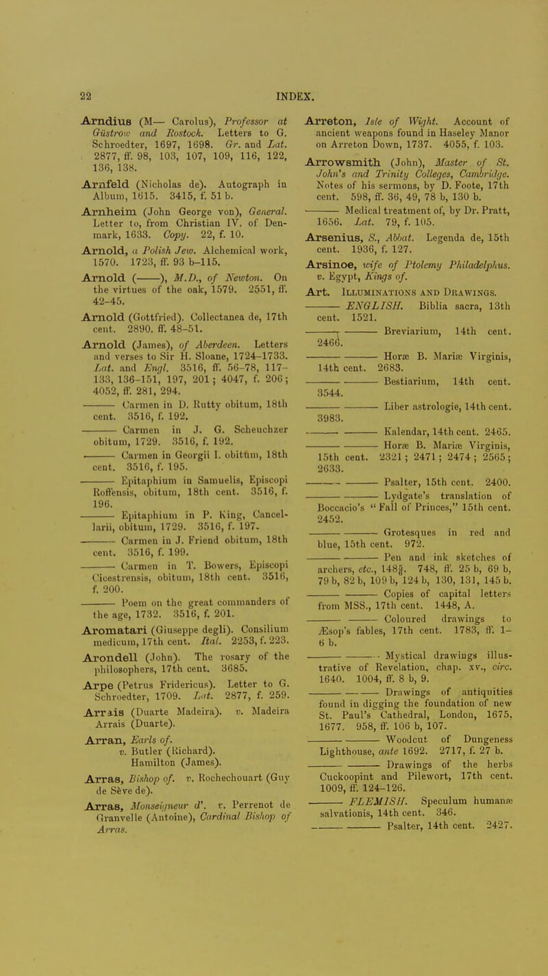 Arndius (M— Carolus), Professor at Gustroio and Rostock. Letters to G. Schroedter, 1697, 1698. Gr. and Lai. 2877, ff. 98, 103, 107, 109, 116, 122, 136, 138. Amfeld (Nicholas de). Autograph in Album, 1615. 3415, f. 51 b. Arnheim (John George von), General. Letter to, from Christian IV. of Den- mark, 1633. Copy. 22, f. 10. Arnold, a Polish Jew. Alchemical work, 1570. 1723, fT. 93 b-115. Arnold ( ), M.D., of Newton. On the virtues of the oak, 1579. 2551, ff. 42-45. Arnold (Gottfried). Collectanea de, 17th cent. 2890. ff. 48-51. Arnold (James), of Aberdeen. Letters and verses to Sir H. Sloane, 1724-1733. Lat. and Engl. 3516, ff 56-78, 117- 133, 136-151, 197, 201 ; 4047, f. 200; 4052, ff. 281, 294. Carmen in D. Rutty obitum, 18th cent. 3516, f. 192. Carmen in J. G. Scheuchzer obitum, 1729. 3516, f. 192. . Carmen in Georgii I. obittim, 18th cent. 3516, f. 195. Epitaphium in Sarauelis, Episcopi Roffensis, obitum, 18th cent. 3516, f. 196. Epitaphium in P. King, Cancel- larii, obitum, 1729. 3516, f. 197. Carmen in J. Friend obitum, 18th cent. 3516, f. 199. Carmen in T. Bowers, Episcopi Cicestrensis, obitum, 18th cent. 3516, f. 200. Poem on the great commanders of the age, 1732. 8516, f. 201. Aromatari (Giuseppe degli). Consilium medicum, 17th cent. Ital. 2253, f. 223. Arondell (John). The rosary of the philosophers, 17th cent. 3685. Arpe (Petrus Fridericus). Letter to G. Schroedter, 1709. Lat. 2877, f. 259. Arriis (Duarte Madeira), v. Madeira Arrais (Duarte). Arran, Earls of. v. Butler (Kichard). Hamilton (James). Arras, Bishop of. v. Rochechouart (Guy de Seve de). Arras, Monseigneur d'. v. Perrenot de Granvelle (Antoine), Cardinal Bishop of Arras. Arreton, Me of Wight. Account of ancient weapons found in Haseley Manor on Arreton Down, 1737. 4055, f. 103. Arrowsmith (John), Master of St. John's and Trinity Colleges, Cambridge. Notes of his sermous, by D. Foote, 17th cent. 598, ff. 36, 49, 78 b, 130 b. Medical treatment of, by Dr. Pratt, 1656. Lat. 79, f. 105. Arsenius, S., Abbat. Lcgenda de, 15th cent. 1936, f. 127. Arsinoe, wife of Ptolemy Philadelphus. v. Egypt, Kings of. Art. Illuminations and Drawings. ENGLISH. Biblia sacra, 13th cent. 1521. r Breviarium, 14th cent. 2466. Horn; B. Maria? Virginis, 14th cent. 2683. Bestiarium, 14th cent. 3544. Liber astrologie, 14th cent. 3983. Knlendar, 14th cent. 2465. Horn: B. Mariic Virginis, 15th cent. 2321; 2471; 2474; 2565; 2633. Psalter, 15th cent. 2400. Lydgatc's translation of Boccacio's Fall of Princes, 15th cent. 2452. Grotesques in red and blue, 15th cent. 972. Pen and ink sketches of archers, etc., 148g. 748, ft'. 25 b, 69 b, 79 b, 82 b, 109 b, 124 b, 130, 131, 145 b. Copies of capital letters from MSS., 17th cent. 1448, A. Coloured drawings to yEsop's fables, 17th cent. 1783, ff. 1- 6 b. Mystical drawings illus- trative of Revelation, chap, xv., circ. 1640. 1004, ff. 8 b, 9. Drawings of antiquities found in digging the foundation of new St. Paul's Cathedral, London, 1675. 1677. 958, ff. 106 b, 107. Woodcut of Dungeness Lighthouse, ante 1692. 2717, f. 27 b. Drawings of the herbs Cuckoopint and Pilewort, 17th cent. 1009, ff. 124-126. FLEMISH. Speculum human.-c salvationis, 14th cent. 346. Psalter, 14th cent. 2427.