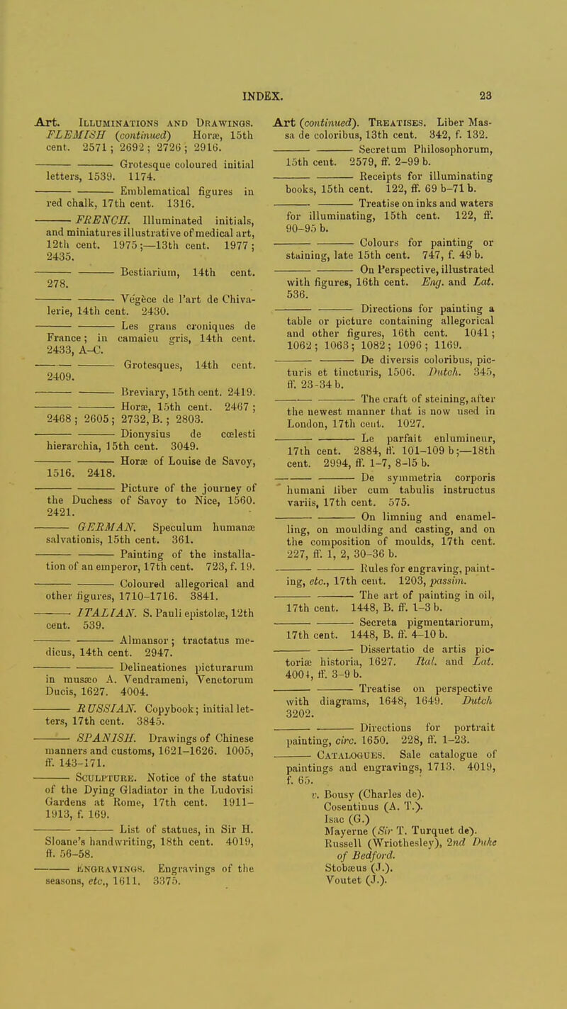 Art. Illuminations and Drawings. FLEMISH {continued) Horse, 15th cent. 2571; 2692; 27213; 2916. Grotesque coloured initial letters, 1539. 1174. Emblematical figures in red chalk, 17th cent. 1316. FRENCH. Illuminated initials, and miniatures illustrative of medical art, 12th cent. 1975;—13th cent. 1977; 2435. Bestiarium, 14th cent. 278. Ve'gece de l'art de Chi Va- lerie, 14th cent. 2430. Les grans croniques de France; in camaieu gris, 14th cent. 2433, A-C. Grotesques, 14th cent. 2409. Breviary, 15th cent. 2419. Horse, 15th cent. 2407 ; 2468; 2605; 2732, B.; 2803. ■ Dionysius de ccelesti hierarchia, 15th cent. 3049. Horse of Louise de Savoy, 1516. 2418. Picture of the journey of the Duchess of Savoy to Nice, 1560. 2421. GERMAN. Speculum humana; salvationis, 15th cent. 361. Painting of the installa- tion of an emperor, 17th cent. 723, f. 19. Coloured allegorical and other figures, 1710-1716. 3841. ITALIAN. S.Pauliepistola3,12th cent. 539. Almansor; tractatus me- dicus, 14th cent. 2947. Deliueationes picturarum in musa3o A. Vendrameni, Vcnetorum Ducis, 1627. 4004. RUSSIAN. Copybook; initial let- ters, 17th cent. 3845. SPANISH. Drawings of Chinese manners and customs, 1621-1626. 1005, ft'. 143-171. Sculpture. Notice of the statuo of the Dying Gladiator in the Ludovisi Gardens at Rome, 17th cent. 1911- 1913, f. 169. List of statues, in Sir H. Sloane's handwriting, 18th cent. 4019, ff. 56-58. Engravings. Engravings of the seasons, etc., 1611. 3375. Art (continued). Treatises. Liber Mas- sa de coloribus, 13th cent. 342, f. 132. Secretum Philosophorum, 15th cent. 2579, ff. 2-99 b. Receipts for illuminating books, 15th cent. 122, ff. 69 b-71 b. Treatise on inks and waters for illuminating, 15th cent. 122, ff. 90-95 b. Colours for painting or staining, late 15th cent. 747, f. 49 b. On Perspective, illustrated with figures, 16th cent. Eng. and Lat. 536. Directions for painting a table or picture containing allegorical and other figures, 16th cent. 1041; 1062; 1063; 1082; 1096; 1169. De diversis coloribus, pic- turis et tincturis, 1506. Dutch. 845, ff. 23-34 b. The craft of steining, after the newest manner that is now used in London, 17th cent. 1027. ■ Le parfait enluraineur, 17th cent. 2884, ft'. 101-109 b;—18th cent. 2994, ff. 1-7, 8-15 b. De symmetria corporis humani liber cum tabulis instructus variis, 17th cent. 575. On limning and enamel- ling, on moulding and casting, and on the composition of moulds, 17th cent. 227, ft'. 1, 2, 30-36 b. Rules for engraving, paint- ing, etc., 17th cent. 1203, passim. The art of painting in oil, 17th cent. 1448, B. ff. 1-3 b. Secreta pigmentariorum, 17th cent. 1448, B. ft'. 4-10 b. Dissertatio de artis pic- torial historia, 1627. Ital. and Lat. 4004, ft*. 3-9 b. Treatise on perspective with diagrams, 1648, 1649. Dutch 3202. Directions for portrait painting, circ. 1650. 228, ft'. 1-23. Catalogues. Sale catalogue of paintings and engravings, 1713. 4019, f. 65. v. Bousy (Charles de). Cosentinus (A. T.). Isac (G.) Mayerne (Sir T. Turquet de). Russell (Wriothesley), 2nd Ihiltc of Bedford. Stobseus (.1.). Voutet (J.).