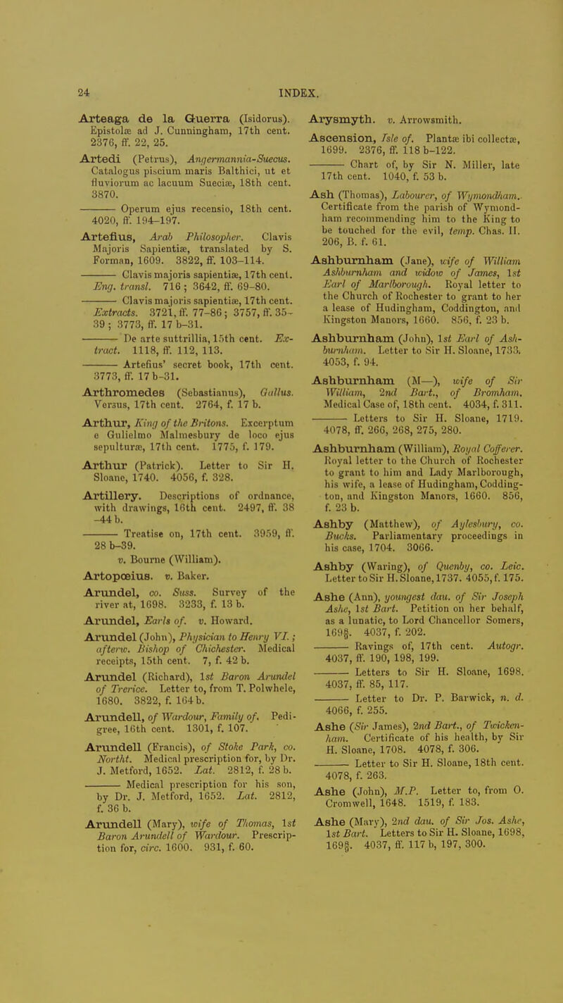 Arteaga de la Guerra (Isidorus). Epistolre ad J. Cunningham, 17th cent. 2376, ff. 22, 25. Artedi (Petrus), Angermannia-Suecus. Catalogus piacium maris Balthici, ut et fluviorum ac lacuum Suecias, 18th cent. 8870. Operum ejus recensio, 18th cent. 4020, ft'. 194-197. Arteflus, Arab Philosopher. Clavis Majoris Sapiential, translated by S. Forman, 1609. 3822, ff. 103-114. Clavis majoris sapient ia*, 17th cent. Eng. transl. 716 ; 3642, ff. 69-80. Clavis majoris sapiential 17th cent. Extracts. 3721, ff. 77-86; 3757, ff. 35- 39 ; 3773, ff. 17 b-31. De arte suttrillia, 15th cent. Ex- tract. 1118, ff. 112, 113. Artefius' secret book, 17th cent. 3773, ff. 17 b-31. Arthromedes (Sebastianus), Gallus. Versus, 17th cent. 2764, f. 17 b. Arthur, King of the Britons. Excerptum e Gulielmo Malmesbury de loco ejus sepultura>, 17th cent. 1775, f. 179. Arthur (Patrick). Letter to Sir H. Sloanc, 1740. 4056, f. 328. Artillery. Descriptions of ordnance, with drawings, 16th cent. 2497, ff. 38 -44 b. Treatise on, 17th cent. 3959, ft'. 28 b-39. v. Bourne (William). Artopceius. v. Baker. Arundel, co. Suss. Survey of the river at, 1698. 3233, f. 13 b. Arundel, Earls of. v. Howard. Arundel (John), Physician to Henry VI.; afterxc. Bishop of Chichester. Medical receipts, 15th cent. 7, f. 42 b. Arundel (Richard), 1st Baron Arundel of Trcrice. Letter to, from T. Polwhele, 1680. 3822, f. 164 b. Arundell, of Wardow, Family of. Pedi- gree, 16th cent. 1301, f. 107. Arundell (Francis), of Stoke Park, co. Northt. Medical prescription for, by Dr. J. Metford, 1652. Lat. 2812, f. 28 b. Medical prescription for his son, by Dr. J. Metford, 1652. Lat. 2812, f. 36 b. Arundell (Mary), wife of Thomas, \st Baron Arundell of Wat-dour. Prescrip- tion for, circ. 1600. 931, f. 60. Arysmyth. p. Arrowsmith. Ascension, Tsle of. Planta: ibi collecta:, 1699. 2376, ff. 118 b-122. Chart of, by Sir N. Miller, late 17 th cent. 1040, f. 53 b. Ash (Thomas), Labourer, of WymoncUiam.. Certificate from the parish of Wymond- ham recommending him to the King to be touched for the evil, temp. Chas. II. 206, B. f. 61. Ashburnham (Jane), wife of William Ashburnham and widow of James, 1st Earl of Marlborough. Royal letter to the Church of Rochester to grant to her a lease of Hudingham, Coddington, and Kingston Manors, 1660. 856, f. 23 b. Ashburnham (John), 1st Earl of Ash- burnham. Letter to Sir H. Sloane, 1733. 4053, f. 94. Ashburnham (M—), wife of Sir William, 2nd Bart., of Bromham. Medical Case of, 18th cent. 4034, f. 311. Letters to Sir H. Sloane, 1719. 4078, ff. 266, 268, 275, 280. Ashburnham (William), Royal Cofferer. Royal letter to the Church of Rochester to grant to him and Lady Marlborough, his wife, a lease of Hudingham, Codding- ton, and Kingston Manors, 1660. 856, f. 23 b. Ashby (Matthew), of Aylesbury, co. Bucks. Parliamentary proceedings in his case, 1704. 3066. Ashby (Waring), of Qucnby, co. Leic. Letter to Sir H. Sloane, 1737. 4055, f. 175. Ashe (Ann), youngest dau. of Sir Joseph Ashe, 1st Bart. Petition on her behalf, as a lunatic, to Lord Chancellor Somers, 169f. 4037, f. 202. Ravings of, 17th cent. Autogr. 4037, ff. 190, 198, 199. Letters to Sir H. Sloane, 1698. 4037, ff. 85, 117. Letter to Dr. P. Barwick, n. d. 4066, f. 255. Ashe (Sir James), 2nd Bart., of Twicken- ham. Certificate of his health, by Sir H. Sloane, 1708. 4078, f. 306. Letter to Sir H. Sloane, 18th cent. 4078, f. 263. Ashe (John), M.P. Letter to, from O. Cromwell, 1648. 1519, f. 183. Ashe (Mary), 2nd dau. of Sir Jos. Ashe, 1st Bart. Letters to Sir H. Sloane, 1698, 169§. 4037, ff. 117 b, 197, 300.