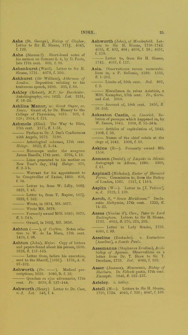 Ashe (St. George), Bishop of Cloijher. Letter to Sir H. Sloane, 171^. 4043, f. 129. Ashe (Simeon ?) Short-hand notes of his sermon on Romans ii. 4, by I). Foote, late 17th cent. 600, f. 90. Ashenhurst (Ward). Letter to Sir H. Sloane, 1721. 4078, f. 260. Ashhurst (Sir William), Alderman of London. Deposition relatiug to his traitorous speech, 1690. 203, f. 60. Ashley (Robert), M.P. for Dorchester. Autobiography, circ. 1622. Lat. 2131, ff. 16-20. Ashlins Manor, nr. Great Ongar, co. Esse.v. Grant of, by Dr. Harney to the College of Physicians, 1672. 203, f. 128; 3914, f. 121. Ashmole (Elias). The Way to Bliss, 17th cent. 217.), ff. 1-51. Preface to Dr. J. Dee's Conferences with Angels, 1672. 3188. Astrological schemes, 17th cent. Hologr. 3822, ff. 3-34. Horoscope under the anagram James Hasolle, 17th cent. 3766, f. 16. Lines presented to his mother on New Year's day, 164| Hologr. 970, ff. 2-5 b. Warrant for his appointment to be Comptroller of Excise, 1660. 8.>6. f. 34. Letter to, from W. Lilly, 166$. 3822, f. 48'. Letter to, from T. Napier, 167|. 3822, f. 162. Wrote, in 1674, MS. 3077. Wrote MS. 3678. Formerly owned MSS. 1680; 3679, ff. 1-74 b. Owned, in 166|, MS. 3856. Ashton ( ), of Grofton. Notes rela- tive to W. de La Mare, 17th cent. 1429, f. 98. Ashton (John), Major. Copy of letters and papers found about his person, 1690. 3328, ff. 157-165. Letter from, before his execution, , sent to the Sheriff, [1691]. 1731, A. ff. 97-102. Ashworth (Dr. ). Medical pre- scriptions, 1623. 1080, B. f. 22. Qnajdam ex ejus adversariis, 17th cent. Fr. 2079, ff. 137-144. Ashworth (Henry) Letter to Dr. Case, n. d. Lat. 548, f. 4. Ashworth (John), of Macclesfield. Let- ters to Sir H. Sloane, 1738-1742. 4055, ff. 402, 404 ; 4056, f. 58 ; 4057, f. 119. Letter to, from Sir H. Sloane, 1742. 4057, f. 117. Asia. Observationes rerum memorabi- lium in, a P. Bellonio, 1589. 1533, ff. 1-262. Limits of, 16th cent. Ital. 887, f. 2. Miscellanea de rebus Asiaticis, e MSS. Kaimpferi, 17th cent. Fr., Germ. and Lat. 2910. Account of, 18th cent. 1836, ff. 26-103. Askeaton Castle, co. Limerick. Re- lation of passages which happened in, by W. Eames, 1642. 1008, ff. 55-58 b. Articles of capitulation of, 1642. 1008, f. 59. Names of the chief rebels at the siege of, 1642. 1008, f. 60. Askine (R—). Formerly owned MS. 1558. Asmann (Daniel), of Liei/nitz in Silesia. Autograph in Album, ' 1690. 2360, f. 61. Aspinall (Nicholas), Hector of Hormead Parva. Commission to, from the Bishop of London, 1561. 1317, f. 116 b. Asplin (W—). Letter to [J. Petiver], n. d. 3322, f. 139. Asrob, S.,  Senex Meridianus. Decla- ratio Alchymias, 17th cent. 1255, ff. 14-23. Assas (Nicolas d'), Chev., Tutor to Lord Rockingham. Letters to Sir H. Sloane, 1733. 4052, ff. 270, 275, 292. Letter to Lady Sondes, 1733. 4066, f. 89. Asseline (Eustachc). v. Eustachius [Asseline], a Sancto Paulo. Assemanus (Stephanus Evodius), Arch- bishop of Apamea. Observations on a letter from Dr. T. Shaw to Sir T. Dereham, 1733. Ital. 4066, f. 103. Asser (Joannes), Menevensis, Bishop of Sherburn. De yElfredi gestis, 17th cent. Excerpts. 1846, ff. 122-137. Asteley. v. Astley. Astell (M—). Letters to Sir H. Sloane, 1720, 1724. 4045, f. 336 ; 4047, f. 103.