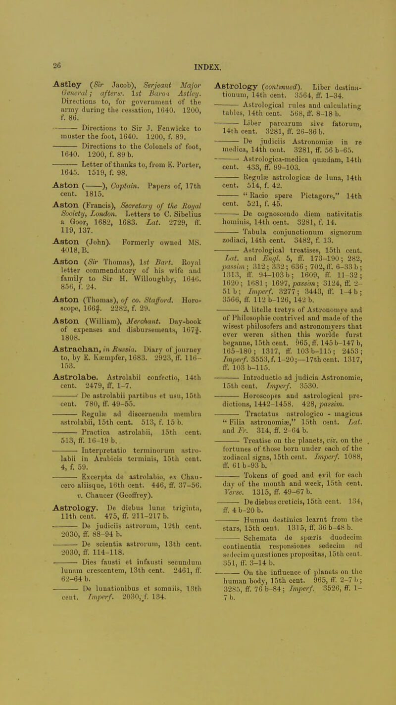 Astley (Sir Jacob), Serjeant Major General; afterw. 1st Baroi Astley. Directions to, for government of the army during the cessation, 1640. 1200, f. 86. Directions to Sir J. Fenwicke to muster the foot, 1640. 1200, f. 89. Directions to the Colonels of foot, 1640. 1200, f. 89 b. Letter of thanks to, from E. Porter, 1645. 1519, f. 98. Aston ( ), Captain. Papers of, 17th cent. 1815. Aston (Francis), Secretary of the Royal Society, London. Letters to C. Sibelius a Goor, 1682, 1683. Lat. 2729, ff. 119, 137. Aston (John). Formerly owned MS. 4018, B. Aston (Sir Thomas), ls< Bart. Royal letter commendatory of his wife and family to Sir H. Willoughby, 1646. 856, f. 24. Aston (Thomas), of co. Stafford. Horo- scope, 166$. 2282, f. 29. ABton (William), Merchant. Day-book of expenses and disbursements, lG7jf. 1808. Astrachan, in Russia. Diarv of journey to, by E. Ka'mpfer, 1683. 2923, ft'. 116- 153. Astrolabe. Astrolabii confectio, 14th cent. 2479, ff. 1-7. • De astrolabii partibus et usu, 15th cent. 780, ff. 49-55. Regulffi ad discernenda membra astrolabii, 15th cent. 513, f. 15 b. Practica astrolabii, 15th cent. 513, ff. 16-19 b. Interpretatio terminorum astro- labii in Arabicis termiuis, 15th cent. 4, f. 59. Excerpta de astrolabio, ex Cb.au- ccro aliisque, 16th cent. 446, ft'. 37-56. v. Chaucer (Geoffrey). Astrology. De diebus lume triginta, 11th cent. 475, ff. 211-217 b. De judiciis astrorum, 12th cent. 2030, ff. 88-94 b. Dc scientia astrorum, 13th cent. 2030, ft'. 114-118. Dies fausti ct infausti secundum lunam crescentem, 13th cent. 2461, ft'. 62-64 b. De lunationibus et somniis, 13th cent, tinpirf. 2030,/. 134. Astrology (continued). Liber destina- tionum, 14th cent. 3564, ft. 1-34. Astrological rules and calculating tables, 14th cent. 568, ff. 8-18 b. Liber parcarum sive fatorum, 14th cent. 3281, ff. 26-36 b. De judiciis Astronomia; in re medica, 14th cent. 3281, ff. 56 b-65. Astrologica-medica quaidnm, 14th cent. 433, ff. 99-103. KeguL-e astrologica: de luna, 14th cent. 514, f. 42. Racio spere Pictagorc, 14th cent. 521, f. 45. De cognoscendo diem nativitatis hominis, 14th cent. 3281, f. 14. Tabula conjunctionum signorum zodiaci, 14th cent. 3482, f. 13. Astrological treatises, 15th cent. Lat. and Engl. 5, ff. 173-190; 282, passim ; 312; 332; 636 ; 702, ft'. 6-33 b ; 1813, ft'. 94-103 b; 1609, ft'. 11-32; 1620; 1681; 1697, passim; 3124, ft. 2- 51b; Lmperf. 3277; 3443, ft'. l-4b; 3566, ff. 112 b-126, 142 b. A litelle tretys of Astronomye and of Philosophic contrived and made of the wisest philosofers and astronomycrs that ever weren sithen this worlde furst beganne, 15th cent. 965, ff. 145 b-147 b, 165-180; 1317, ft'. 103b-115; 2453; Lmperf. 3553, f. 1-20;—17th cent. 1317, ft. 103 b-115. Introductio ad judicia Astronoraie, 15th cent. lmperf. 3530. Horoscopes and astrological pre- dictions, 1442-1458. 428, passim. Tractatus astrologico - magicus Filia astronomiae, 15th cent. Lat. and Ff. 314, ff. 2-64 b. Treatise on the planets, viz. on the . fortunes of those born under each of the zodiacal signs, 15th cent. Lmperf. 1088, ft. 61b-93 b. Tokens of good and evil for each day of the month and week, 15th cent. Verse. 1315, ft. 49-67 b. De diebus creticis, 15th cent. 134, ft'. 4 b-20 b. Humau destinies learnt from the stars, 15th cent. 1315, ft'. 36 b-48 b. Schemata de spceris duodecim coutiuentia responsiones sedecim ad solecim qurcstioucs propositas, 15th cent. 351, ft'. 3-14 b. . On the influence of planets on the human body, 15th cent. 965, ff. 2-7 b; 3285, ff. 76 b-84; lmperf. 352G, fl'. 1- 7 b.