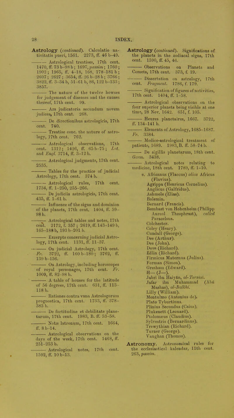 Astrology (continued). Calculatio na- tivitatis pueri, 1561. 2273, ff. 46 b^t9. Astrological treatises, 17th cent. 1470, ff. 73 b-98 b; 1697, passim ; 1760; 1902; 1965, ff. 4-18, 168, 178-181 b; 2607 ; 2627 ; 3654, ff. 26 b-28 b; 3766 ; 3822, ff. 3-34 b, 51-61 b, 86, 122 b-133 ; 3857. The nature of the twelve howses for judgement of diseases and the causes thereof* 17th cent. 99. Ars judicatoria secundum norem judiccs, 17th cent. 268. De dircctionibus astrologicis, 17th cent. 740. Treatise cone, the nature of astro- logy, 17th cent. 762. Astrological observations, 17th cent. 1312;' 1426, ff. 65b-75; Lot. and Engl. 3714, ff. 3-12 b. Astrological judgments, 17th cent. 2535. Tables for the practice of judicial Astrology, 17th cent. 374 b. Astrological rules, 17th cent. 1734, ff. 1-250, 255-266. De judiciis astrologicis, 17th cent. 435, ff. 1-61 b. Influence of the signs and dominion of the planets, 17th cent. 1404, ff. 59- 98 b. Astrological tables and notes, 17th cent. 2172, f. 357 ; 2619, ff. 143-149 b, 165-188 b, 193 b-201 b. Excerpts concerning judicial Astro- logy, 17th cent. 1131, ff. 11-37. On judicial Astrology, 17th cent. Fr. 3722, ff. 160b-180; 3762, ff. 139 b-156. Ou Astrology, including horoscopes of royal personages, 17th cent. Fr. 1009, ff. 82-98 b. A table of houses for the latitude of 56 degrees, 17th cent. 631, ff. 113 - 118 b. Rationes contra vana Astrologorum prognostica, 17th cent. 1733, ff. 378- 383 b. De fortitudine et debilitate plane- tarum, 17th cent. 1983, B. ff. 53-58. Nota: latrouum, 17th cent. 1664, ff. 8 b-14. Astrological observations on the days of the week, 17th cent. 1463, ff. 251-253 b. Astrological notes, 17th cent. 1592, ff. 10b-13. Astrology (continued). Significations of the planets in the zodiacal signs, 17th cent. 1590, ff. 45, 46. Observations on Planets and Comets, 17th cent. 373, f. 19. Dissertation on astrology, 17th cent. Fragment. 1786, f. 179. Signification of figures of nativities, 17th cent. 1404, ff. 1-58. Astrological observations on the four superior planets being visible at one time, 28 Nov. 1642. 651, f. 105. Heures planetaires, 1667. 3722, ff. 134-141 b. Elements of Astrology, 1685-1687. Fr. 3384. Medico-astrological treatment of patients, 1689. 1983, B. ff. 58-74 b. De sigillis planetarum, 18th cent. Germ. 3438. Astrological notes relating to medicine, 18th cent. 1789, ff. 1-10. v. Africanus (Flaccus) alias Africus (Flavius). Agrippa (Henricus Cornelius). Anglicus (Galfridus). Ashmole (Elias). Balemin. Bernard (Francis). Bombast von Hohenheim (Philipp Anreol Theophrast), called Paracelsus. Colchester. Coley (Henry). Cundall (George). Dee (Arthur). Dee (John). Dove (Richard). Edlin (Richard). Firmicus Maternus (Julius). Forman (Simon). Gresham (Edward). H-(J-). Jabri ibn Haiyftn, al-Tarsi'isl. Jafar ibn Muhammad (Abu Mashas), al-Balkhi. Lilly (William). Montulmo (Antonius do). Plato Tyburtinus. Pliuius Secnndus (Cains). Plukenett (Leonard). Ptoloma:u6 (Claudius). Sylvcstris (Bernardinus). Trewythian (Richard). Turner (George). Vaughan (Thomas). Astronomy. Astronomical rules for the ecclesiastical kalendar, 11th cent. 263, passim.