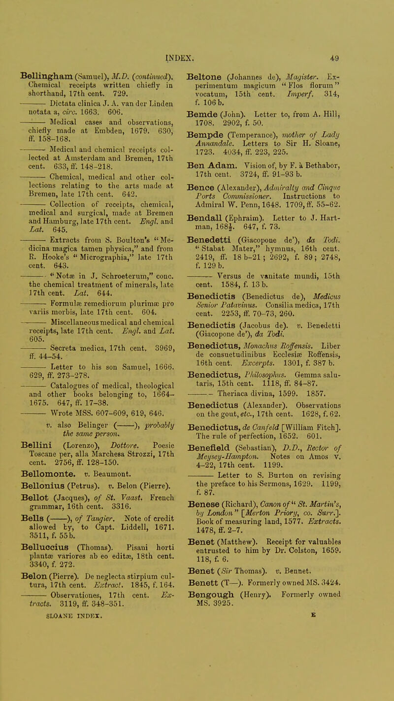 BelHngham (Samuel), M.D. (continued). Chemical receipts written chiefly in shorthand, 17th cent. 729. Dictata clinica J. A. van der Linden uotata a, circ. 1663. 606. Medical cases and observations, chiefly made at Embden, 1679. 630, ff. 158-168. Medical and chemical receipts col- lected at Amsterdam and Bremen, 17th cent. 633, ff. 148-218. Chemical, medical and other col- lections relating to the arts made at Bremen, late 17th cent. 642. Collection of receipts, chemical, medical and surgical, made at Bremen and Hamburg, late 17th cent. Engl, and Lat. 645. Extracts from S. Boul ton's Me- dicina magica tamen physica, and from R. Hooke's  Micrographia, late 17th cent. 643. Nota? in J. Schroeterum, cone. the chemical treatment of minerals, late 17th cent. Lat. 644. Formula; reraediorum plurima: pro variis morbis, late 17th cent. 604. Miscellaneous medical and chemical receipts, late 17th cent. Emjl. and Lat. 605. Secreta medica, 17th cent. 3969, ff. 44-54. Letter to his son Samuel, 1666. 629, ff. 273-278. Catalogues of medical, theological and other books belonging to, 1664- 1675. 647, ff. 17-38. Wrote MSS. 607-609, 619, 646. v. also Belinger ( ), probably the same person. Bellini (Lorenzo), Dottore. Poesie Toscane per, alia Marchesa Strozzi, 17th cent. 2756, ff. 128-150. Bellomonte. v. Beaumont. Bellonius (Petrus). v. Belon (Pierre). Bellot (Jacques), of St. Vaast. French grammar, 16th cent. 3316. Bells ( ), of Tangier. Note of credit allowed by, to Capt. Liddell, 1671. 3511, f. 55 b. Belluccius (Thomas). Pisani horti plant a' variores ab eo edita;, 18th cent. 3340, f. 272. Belon (Pierre). De neglecta stirpium cul- tura, 17th cent. Extract. 1845, f. 164. Observations, 17th cent. Ex- tracts. 3119, ff. 348-351. SLOANE INDEX. Beltone (Johannes de), Jfagister. Ex- perimentum magicuin  Flos floruin vocatum, 15th cent. Imperf. 314, f. 106 b. Bemde (John). Letter to, from A. Hill, 1708. 2902, f. 50. Bempde (Temperance), mother of Lady Annandale. Letters to Sir H. Sloane, 1723. 4034, ff. 223, 225. Ben Adam. Vision of, by F. a Bethabor, 17th cent. 3724, ff. 91-93 b. Bence (Alexander), Admiralty and Cinque Ports Commissioner. Instructions to Admiral W. Penn, 1648. 1709, ff. 55-62. Bendall (Ephraim). Letter to J. Hart- man, 168J. 647, f. 73. Benedetti (Giacopone dc'), da Todi.  Stabat Mater, hymnus, 16th cent. 2419, ff. 18 b-21; 2692, f. 89; 2748, f. 129 b. Versus de vauitate mundi, 15th cent. 1584, f. 13 b. Benedictis (Benedictus de), Medicus Senior Patavinus. Consilia medica, 17th cent. 2253, ff. 70-73, 260. Benedictis (Jacobus de). v. Benedetti (Giacopone de'), da Todi. Benedictus, Sfonachus Roffensis. Liber de consuetudinibus Ecclesia; Roffensis, 16th cent. Excerpts. 1301, f. 387 b. Benedictus, Philosophus. Gemma salu- taris, 15th cent. 1118, ff. 84-87. Theriaca divina, 1599. 1857. Benedictus (Alexander). Observations on the gout, etc., 17th cent. 1628, f. 62. Benedictus, de Canfeld [William Fitch]. The rule of perfection, 1652. 601. Benefleld (Sebastian), D.D., Hector of Meysey-Hampton. Notes on Amos V. 4-22, 17th cent. 1199. Letter to S. Burton on revising the preface to his Sermons, 1629. 1199, f. 87. Benese (Richard), Canon of11 St. Martin's, by London [Merton Priory, co. Sun:']. Book of measuring land, 1577. Extracts. 1478, ff. 2-7. Benet (Matthew). Receipt for valuables entrusted to him by Dr. Colston, 1659. 118, f. 6. Benet (Sir Thomas), v. Bennet. Benett (T—). Formerly owned MS. 3424. Bengough (Henry). Formerly owned MS. 3925. E