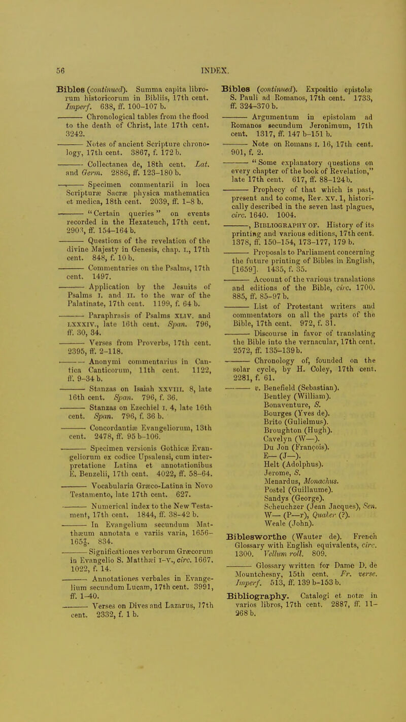 Bibles (continued). Summa capita libro- rum historicorum in Bibliis, 17th cent. Imperf. 638, ff. 100-107 b. Chronological tables from the flood to the death of Christ, late 17th cent. 3242. Notes of ancient Scripture chrono- logy, 17th cent. 3867, f. 172 b. Collectanea de, 18th cent. Lat. and Germ. 2886, ff. 123-180 b. —. Specimen commentarii in loca Scriptures Sacra; physica mathematica et medica, 18th cent. 2039, ff. 1-8 b. Certain queries on events recorded in the Hexatcuch, 17th cent. 290.1, ff. 154-164 b. Questions of the revelation of the divine Majesty in Genesis, chap. I., 17th cent. 848, f. 10 b. Commentaries on the Psalms, 17th cent. 1497. Application by the Jesuits of Psalms I, and XL to the war of the Palatinate, 17th cent. 1199, f. 64 b. Paraphrasis of Psalms xuv, and LXXXXW, late 16th cent. Span. 796, ft-. 30, 34. Verses from Proverbs, 17th cent. 2395, ff. 2-118. Anonymi commentarius in Can- tica Canticorum, 11th cent. 1122, ff. 9-34 b. Stanzas on Isaiah xxvin. 8, late 16th cent. Span. 796, f. 36. Stanzas on Ezechiel r. 4, late 16th cent. Span. 796, f. 36 b. Concordantiiu Kvangeliorum, 13th cent. 2478, ff. 95 b-106. —— Specimen versionis Gothicee Evau- gcliorum ex codice Upsaleusi, cum inter- pretatione Latina et annotationibus E, Benzelii, 17th cent. 4022, ff. 58-64. Vocabularia Greeco-Latina in Novo Testamento, late 17th cent. 627. Numerical index to the New Testa- ment, 17th cent. 1844, ff. 38-42 b. In Evangelium secundum Mat- thtcum annotata e variis varia, 1656- 165|. 834. Significationes verborum Greecoruni in Evangelio S. Mattha?i \-x.,circ. 1667. 1022, f. 14. Annotations verbales in Evange- lium secundum Lucam, 17th cent. 3991, ff. 1-40. Verses on Dives and Lazarus, 17th cent. 2332, f. 1 b. Bibles (continued). Expositio epistolec S. Panli ad Romanos, 17th cent. 1733, ff. 324-370 b. Argumentum in epistolam ad RomanoB secundum Jeronimum, 17th cent. 1317, ff. 147 b-151 b. Note on Romans I. 16, 17th cent. 901, f. 2.  Some explanatory questions on every chapter of the book of Revelation, late 17th cent. 617, ff. 88-124b. Prophecy of that which is past, present and to come, Rev. XV. 1, histori- cally described in the seven last plagues, circ. 1640. 1004. , Bibliography of. History of its printing and various editions, 17th cent. 1378, ff. 150-154, 173-177, 179 b. Proposals to Parliament concerning the future printing of Bibles in English, [1659]. 1435, f. 35. Account of the various translations and editions of the Bible, ciVc. 1700. 885, ff. 85-97 b. List of Protestant writers and commentators on all the parts of the Bible, 17th cent. 972, f. 31. Discourse in favor of translating the Bible into the vernacular, 17th cent. 2572, ff. 135-139b. Chronology of, fouuded on the solar cycle, by H. Coley, 17th cent. 2281, f. 61. v. Benefleld (Sebastian). Bentley (William). Bonaventure, 8. Bourges (Yves de). Brito (Gulielmus). Broughton (Hugh). (Livelyn (W—). Du Jon (Francois). E— (J-). Helt (Adolphus). Jerome, S. Menardus, Monachus. Postel (Guillaume). Sandys (George). Scheuchzer (Jean Jacques), Sen. W— (P—r), Quahcr (?). Wealc (John). Biblesworthe (Wauter de). French Glossary with English equivalents, circ. 1300. Vellum roll. 809. Glossary written for Dame D. de Mountchcsny, 15th cent. Fr. verse. Imperf. 513, ff. 139 b-153 b. Bibliography. Catalog! et nota- in varios libros, 17th cent. 2887, ff. 11- 268 b.