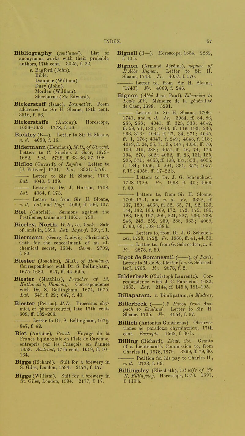 Bibliography (continued). List of anonymous works with their probable authors, 17th cent. 3025, f. 22. v. Bagford (John). Bible. Dampier (William). Dury (John). Morden (William). Sherburne (Sir Edward). Bickerstaff (Isaac), Dramatist. Poem addressed to .Sir H. Sloane, 18th cent. 3516, f. 96. Bickerstaffe (Antony). Horoscope, 1636-1652. 1778, f. 16. Bickley (B—). Letter to Sir H. Sloane, n. d. 4058, f. 16. Bidermann (Henricus), M.D., of Utrecht. Letters to C. Sibelius a Goor, 1679- 1682. Lat. 2729, ff. 33-36, 57, 108. Bidloo (Govard), of Legden. Letter to [J. Petiver], 1701. Lat. 3321, f. 76. Letter to Sir H. Sloane, 1706. Lat. 4040, f. 139. Letter to Dr. J. Hutton, 1708. Lat. 4064, f. 173. Letter to, from Sir H. Sloane, n. d. Lat. and Engl. 4069, ff. 106, 107. Biel (Gabriel). Sermons against the Pestilence, translated 1665. 790. Bierley, Worth, W.B., co. York. Sale of lands in, 1590. L,at. Jmperf. 339, f. 1. Biermann (Georg Ludwig Christian). Oath for the concealment of an al- chemical secret, 1684. Germ. 2702, f. 80. Biester (Joachim), M.D., of Hamburg. Correspondence with Dr. S. Bellingham, 1675-1680. 647, ff. 44-69 b. Biester (Matthias), Preacher at St. Katharine's, Hamburg. Correspondence with Dr. S. Bellingham, 1674, 1675. Lat. 645, f. 22; 647, f. 43. Biester (Petrus), M.D. Processus chy- mici, et pharmaceutic^ late 17th cent. 609, ff. 182-206. Letter to Dr. S. Bellingham, 167£. 647, f. 42. Biet (Antoine), Priest. Voyage de la France Equinoxiale en l'lsle de Cayenne, entrepris par les Francois en l'annde 1652. Abstract, 17th cent. 1019, ff. 10- 164. Bigge (Richard). Suit for a brewery in S. Giles, London, 1594. 2177, f. 17. Bigge (William). Suit for a brewery in St. Giles, London, 1594. 2177, f. 17. Bignell (R—). Horoscope, 1654. 2282, f. 10 b. Bignon (Armand Jerome), nephew of L'Abbe Bignon. Letter to Sir H. Sloane, 1743. Fr. 4057, f. 170. Letter to, from Sir H. Sloane, [1743]. Fr. 4069, f. 246. Bignon (Abbe Jean Paul), Librarian to Louis XV. Memoire de la gdneralitii de Caen, 1698. 3291. Letters to Sir H. Sloane, 1709- 1741, and n. d. Fr. 3984, ff. 84, 86, 263, 268; 4041, ff. 323, 338; 4042, ff. 58, 71, 183; 4043, ff. 119, 193, 236, 263, 316; 4044, ff. 27, 34, 271; 4045, ff. 1, 176; 4047, f. 249; 4048, f. 118; 4049, ff. 24, 35, 71, 95,147 ; 4050, ff. 70, 106, 210, 288; 4051, ff. 46, 74, 176, 194, 270, 302; 4052, ff. 83, 131, 155, 295, 371; 4053, ff. 1<I8, 337, 353 ; 4055, f. 184; 4056, ft'. 294, 331, 357; 4057, f. 19 ; 4058, ff. 17-22 b. Letters to Dr. J. G. Scheuchzer, 1728-1729. Fr. 1968, ff. 40; 4066, f. 69. Letters to, from Sir H. Sloane, 1709-1741, and n. d. Fr. 3322, ft'. 137, 180; 4068, ft'. 52, 65, 71, 92, 133, 144, 162, 166, 169, 172, 173, 175, 180, 183, 189, 197, 209, 221, 227, 236, 238, 248, 249, 252, 259, 288, 333; 4069, ff. 60, 69, 108-138 b. Letters to, from Dr. J. G. Scheuch- zer, 1728, 172f. Fr. 1968, ff. 41, 44, 50. Letter to, from G. Schroedter, n. d. Fr. 2878, f. 50. Bigot de Sommesnil ( ), of Paris, Letter to M. de Scelderter [i.e. G. Schroed- ter], 1705. Fr. 2878, f. 2. Bilderbeck (Christoph Laurentz). Cor- respondence with J. C. Fabricius, 1682, 1683. Lat. 2144, ff. 145 b, 191-195. Billapatam. v. Bimlipatam, in Madras. Billerbeck ( ), ? Envoy from Ans- pach to England. Letter to Sir H. Sloane, 1735. Fr. 4054, f. 97. Billich (Antonius Guntherus). Observa- tiones ac paradoxa? chymiatrica;, 17th cent. Excerpts. 1562, f. 30 b. Billing (Richard), Lieut. Cot. Grants of a Lieutenant's Commission to, from Charles II., 1678,1679. 3299, ff. 79, 80. Petition for his pay to Charles II., n. d. 2723, f. 69. Billingsley (Elizabeth), \stwife of Sir ff. Billinjsley. Horoscope, 1573. 1697, f. 110 b.'