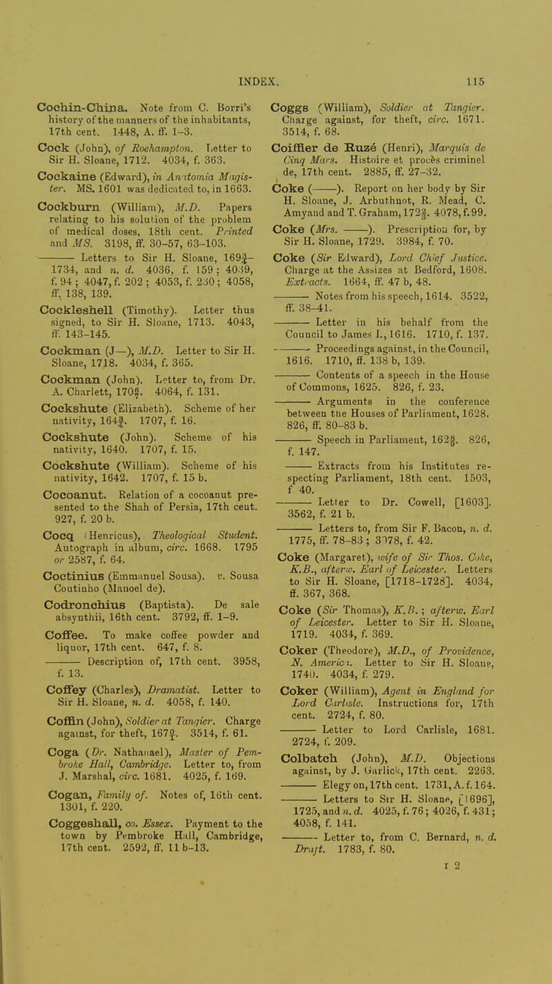 Coehin-China. Note from C. Borri's history of the manners of the inhabitants, 17th cent. 1448, A. ff. 1-3. Cock (John), of Roehampton. Letter to Sir H. Sloane, 1712. 4034, f. 363. Coekaine (Edward), in Anitomia Magis- ter. MS. 1601 was dedicated to, in 1663. Cockburn (William), M.D. Papers relating to his solution of the problem of medical doses, 18th cent. Printed and MS. 3198, ff. 30-57, 63-103. Letters to Sir H. Sloane, 169£- 1734, and n. d. 4036, f. 159; 40S9, f. 94 ; 4047, f. 202 ; 4053, f. 230 ; 4058, ff, 138, 139. Cockleshell (Timothy). Letter thus signed, to Sir H. Sloane, 1713. 4043, ff. 143-145. Cockman (J—), M.D. Letter to Sir H. Sloane, 1718. 4034, f. 365. Cockman (John). Letter to, from Dr. A. Charlett, 170$. 4064, f. 131. Cockshute (Elizabeth). Scheme of her nativity, 164|. 1707, f. 16. Cockshute (John). Scheme of his nativity, 1640. 1707, f. 15. Cockshute (William). Scheme of his nativity, 1642. 1707, f. 15 b. Cocoanut. Relation of a cocoanut pre- sented to the Shah of Persia, 17th cent. 927, f. 20 b. Cocq 'Henricus), Theological Student. Autograph in album, circ. 1668. 1795 or 2587, f. 64. Coctinius (Emmanuel Sousa). v. Sousa Coutinho (Manoel de). Codronchius (Baptista). De sale absynthii, 16th cent. 3792, ff. 1-9. Coffee. To make coffee powder and liquor, 17th cent. 647, f. 8. Description of, 17th cent. 3958, f. 13. Coffey (Charles), Dramatist. Letter to Sir H. Sloane, n. d. 4058, f. 140. Coffin (John), Soldier at Tanqicr. Charge against, for theft, 167°-. 3514, f. 61. Coga (Dr. Nathanael), Master of Pem- broke Ball, Cambridge. Letter to, from J. Marshal, circ. 1681. 4025, f. 169. Cogan, Family of. Notes of, 16th cent. 1301, f. 220. Coggeshall, co. Essex. Payment to the town by Pembroke Hall, Cambridge, 17th cent. 2592, ff. 11 b-13. Coggs (William), Soldier at Tangier. Charge against, for theft, circ. 1671. 3514, f. 68. Coiffier de Ruze (Henri), Marquis de Cinq Mars. Histoire et proces criminel de, 17th cent. 2885, ff. 27-32. Coke ( ). Report on her body by Sir H. Sloane, J. Arbuthnot, R. Mead, C. Amyand and T. Graham, 172§, 4078, f. 99. Coke (Mrs. ). Prescription for, by Sir H. Sloane, 1729. 3984, f. 70. Coke (Sir Edward), Lord Chief Justice. Charge at the Assizes at Bedford, 1608. Extracts. 1664, ff. 47 b, 48. Notes from his speech, 1614. 3522, ff. 38-41. Letter in his behalf from the Council to James I., 1616. 1710, f. 137. Proceedings against, in the Council, 1616. 1710, ff. 138 b, 139. Contents of a speech in the House of Commons, 1625. 826, f. 23. Arguments in the conference between the Houses of Parliament, 1628. 826, ff. 80-83 b. Speech in Parliament, 162f. 826, f. 147. Extracts from his Institutes re- specting Parliament, 18th cent. 1503, f 40. Letter to Dr. Cowell, [1603]. 3562, f. 21 b. Letters to, from Sir F. Bacon, n. d. 1775, ff. 78-83 ; 3178, f. 42. Coke (Margaret), wife of Sir Thos. C»ke, K.B., afterw. Earl tif Leicester. Letters to Sir H. Sloane, [1718-1728]. 4034, ff. 367, 368. Coke (Sir Thomas), K.B.; afterw. Earl of Leicester. Letter to Sir H. Sloane, 1719. 4034, f. 369. Coker (Theodore), M.D., of Providence, N. Americ t. Letter to Sir H. Sloane, 1740. 4034, f. 279. Coker (William), Agent in England for Lord Carlisle. Instructions for, 17th cent. 2724, f. 80. Letter to Lord Carlisle, 1681. 2724, f. 209. Colbatch (John), M.D. Objections against, by J. Garlick, 17th cent. 2263. Elegy on, 17th cent. 1731, A. f. 164. Letters to Sir H. Sloane, [1696], 1725, and n. d. 4025, f. 76; 4026, f. 431; 4058, f. 141. Letter to, from C. Bernard, n. d. Drajt. 1783, f. 80. I 2