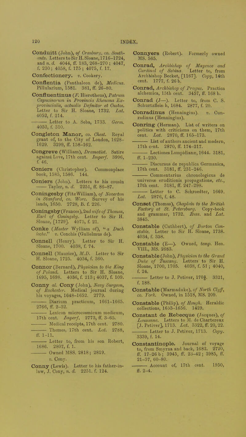 Conduitt (John), of Cranbur//, co. South- ants. Letters to Sir H. Sloane^ 1716-1724, and n. d. 4044, ff. 183, 268-270 ; 4047, f. 230; 4058, f. 175 ; 4075, f. 17. Confectionery, v. Cookery. Conflentia (Panthaleon de), Medicus. Pillularium, 1581. 381, ff. 26-80. Confluentinus (F. Hierotheus), Patrum Capucinorum in Provincia Rhenana Ex- provincialis, actualis Definitor et Custos. Letter to Sir H. Sloane, 1732. Lat. 4052, f. 214. Letter to A. Seba, 1733. Germ. 4052, f. 310. Congleton Manor, co. Chest. Royal grant of, to the City of London, 1628- 1629. 3299, ff. 158-162. Congreve (William), Dramatist. Satire against Love, 17th cent. Imperf. 3996, f. 46. Coniers (Christopher). Commonplace book, 1585, 1586. 144. Coniers (John). Letters to his cousin Tayler, n. d. 2251, ff. 86-87. Coningesby (Fitz William), of Noverton in Stanford, co. Wore. Survey of his lands, 1650. 2728, B. f. 226. Coningsby ( Frances), 2nd wife of Thomas, Earl of Coningsby. Letter to Sir H. Sloane, [1729]. 4075, f. 21. Conke (Master Wylliam of), a Duch U'chc. v. Conchis (Gulielmus de). Connell (Henry). Letter to Sir H. Sloane, 1700. 4038, f. 74. Connell (Maurice), M.D. Letter to Sir H. Sloane, 1725. 4034, f. 360. Connor (Bernard), Physician to the King of Poland. Letters to Sir H. Sloane, 1695, 1698. 4036, f. 213; 4037, f. 109. Conny al. Cony (John), Navy Surgeon, of Rochester. Medical journal during his voyages, 1648-1652. 2779. Diarium practicum, 1661-1665. 2766, ff. 2-32. Lexicon microcosmicum medicum, 17th cent. Imperf. 2773, ff. 3-65. Medical receipts, 17th cent. 2780. Themes, 17th cent. Lat. 2788, ff. 1-11. Letter to, from his son Robert, 1686. 2807, f. 1. Owned MSS. 2818; 2819. u. Couy. Conny (Lewis). Letter to his father-in- law, J. Cony, n. d. 2251. f. 124. Connyers (Robert). Formerly owned MS. 565. Conrad, Archbishop of Mayence and Cardinal of Sabina. Letter to, from Archbishop Becket, [1167]. Copy, 14th cent. 1777, f. 26 b. Conrad, Archbishop of Prague. Practica alchemica, 15th cent. 3457, ff. 168 b. Conrad (J—). Letter to, from C. S. Schurtzfleis. h, 1684. 2877, f. 20. Conradinus (Henniugius). v. Cun- radinus (Henningius). Conring (Herman). List of writers on politics with criticisms on them, 17th cent. Lat. 2870, ff. 165-173. List of authors ancient and modern, 17th c-nt. 2870, ff. 174-217. Lectiones Lampidiana:, 1644. 3181, ff. 1-230. Discursus de republica Germanica, 17th cent. 3181, ff. 231-246. Commentarius chronologicus de universal eruditionis propngatione, etc., 17th cent. 3181, ff. 247-298. Letter to C. Schroedter, 1669. Lat. 2876, f. 48. Conset (Thomas), Chaplain to the British Factory at St. Petersburg. Copy-book and grammar, 1732. Buss, and Lat. 3845. Constable (Cuthbert), of Burton Con- stable. Letter to Sir H. Sloane, 1738. 4034, f. 358. Constable (E—). Owned, temp. Hen. VIII., MS. 2683. Constable (John), Physician to the Grand Duke of Tuscan//. Letters to Sir H. Sloane, 1700, 1705. 4038, f. 51 ; 4040, f. 24. Letter to J. Petiver, 170g. 3321, f. 188. Constable (Marmaduke), of North Clyff, co. York. Owned, in 1518, MS. 209. Constable (Philip), of Hough. Heraldic collections, 1653-1656. 1429. Constant de Rebecque (Jacques), of Lausanne. Letters to M. de Chartereux [J. Petiver], 1713. Lat. 3322, ff. 20,22. Letter to J. Petiver, 1713. Copy. 3339, f. 14. Constantinople. Journal of voyage to, from Smyrna and back, 1682. 2720, ff. 17-26 b ; 3945, ff. 23-42 ; 3985, ff. 21-37, 60-80. Account of, 17th cent. 1950, ff. 2-4.