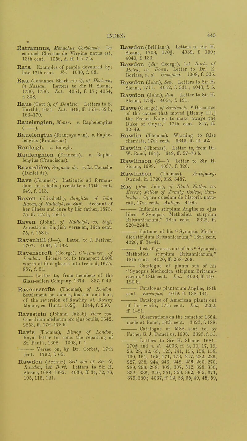 Ratramnus, Monachus Corbiensis. De eo quod Christus de Virsiine natus est, 13th cent. 1050, A. ff. lb -7 b. Rats. Examples of people devoured by, late 17th cent. Fr. 1030, f. 88. Rau (Johannes Eberhardus), of Herborn, in Nassau. Letters to Sir H. Sloane, 1730, 1736. Lat. 4051, f. 17; 4054, f. 308. Raue (Gott:), of Dantzic. Letters to S. Hartlib, 1651. Lat. 649, ff. 153-162 b, 163-170. Rauelengien, Mbnsr. v. Raphelengius ( )• Rauelengius (Francoys van), v. Raphe- lengius (Franciscus). Rauleigk. v. Ralegh. Raulenghien (Francois). v. Raphe- lengius (Franciscus). Ravardiere, Seigneur de. v. La Tousche (D.iniel de). Rave (Joannes). Institutio ad forman- dam in scholis juveututeni, 17th cent. 649, f. 113. Raven (Elizabeth), daughter of John Haven, of Hadleigh, co. Suff. Account of her illness and cure by her father, 1573. 75, ff. 142 b, 156 b. Raven (John), of Hadleigh, co. Suff. Acrostic in English verse on, 16th cent. 75, f. 158 b. Ravenhill (J—). Letter to J. Petiver, 1707. 4064, f. 138. Ravenseroft (George), Glassmaker, of London. License to, to transport £400 worth of flint glasses into Irelai.d, 1675. 857, f. 51. Letter to, from members of the Glass-sellers Company, 1674. 857, f. 49. Ravenscrofte (Thomas), of London. Settlement on James, his son and heir, of the reversion of Rowhey al. Rowey Manor, co. Hunt., 162J. 1044, f. 260. Ravestein (Johann Jakob), Ilerr von. Consilium medicum pro ejus oculis, 1642. 2253, ff. 176-178 b. Ravis (Thomas), Bishop of London. Royal letter to, cone, the repairing of St. Paul's, 1608. 1008, f. 1. Verses on, by Dr. Corbet, 17th cent. 1792, f. 65. Rawdon (Arthur), 3rd son of Sir G. Rawdon, 1st Burt. Letters to Sir H. Sloane, 1688-1692. 4036, ff. 34, 72, 76, 105, 115, 121. Rawdon (Brilliana). Letters to Sir H. Sloane, 1703, 170jj. 4039, f. 190; 4040, f. 133. Rawdon {Sir George), Is* Bart., of Moira, co. Donn. Letter to Dr. E. Borlase, n. d. Unsigned. 1008, f. 336. Rawdon (John), Sen. Letters to Sir H. Sloane, 1711. 4042, f. 331 ; 4043, f. 3. Rawdon (John), Jun. Letter to Sir II. Sloane, 173|. 4054, f. 191. Rawe (Goorge), of Sandwich.  Discourse of the causes that moved [Henry III.] the French Kinge to make awaye the Duke of Guyse, 17th cent. 817, ff. 32-49. Rawlin (Thomas). Warning to false chemists, 17th cent. 3643, ff. 14-92. Rawlin (Thomas). Letter to, from Dr. W. Rand, 164g. 649, ff. 57-73 b. Rawlinson (S—.) Letter to Sir H. Sloane, 1699. 4037, f. 326. Rawlinson (Thomns), Antiquary. Owned, in 1720, MS. 3487. Ray {Rev. John), of Black Notley, co. Essex; Fellow of Trinity College, Cam- bridge. Opera quaidam de historia natu- rali, 17th cent. Autogr. 4100. Indiculus stirpium Anglia; ex ejus libro  Synopsis Methodica stirpium Britannicarum, 18th cent. 3322, ff. 220-224 b. Epitome of his  Synopsis Metho- dica stirpium Britannicarum, 18th cent. 4020, ff. 34-41. List of grasses out of his  Synopsis Methodica stirpium Britannicarum, 18th cent. 4020, ff. 268-269. Catalogue of plants out of his  Svnopsis Methodica stirpium Britanni- carum, 18th cent. Lat. 4023, ff. 110- 120 b. Catalogus plantarum Anglise, 18th cent. Excerpts. 4019, ff. 138-141. Catalogue of American plants out of his works, 17th cent. Lat. 2202, ft-. 1-21. Observations on the comet of 1664, made at Rome, 18th cent. 3323, f. 188. Catalogue of MSS. sent to, by Father G. J. Camellus, 1698. 3323, f. 51. Letters to Sir H. Sloane, 1681— 170£ and n. d. 4036, ff. 2, 10, 17, 19, 26, 28, 62, 63, 123, 141, 155, 156, 158, 160, 161, 165, 171, 173, 217, 222, 226, 227, 238, 244, 246, 248, 256, 260, 270, 289, 296, 298, 302, 307, 312, 328, 330, 332, 336, 340, 351, 356, 362, 365, 371, 379, 380 ; 4037, ff. 12, 23, 35, 40, 48, 59,