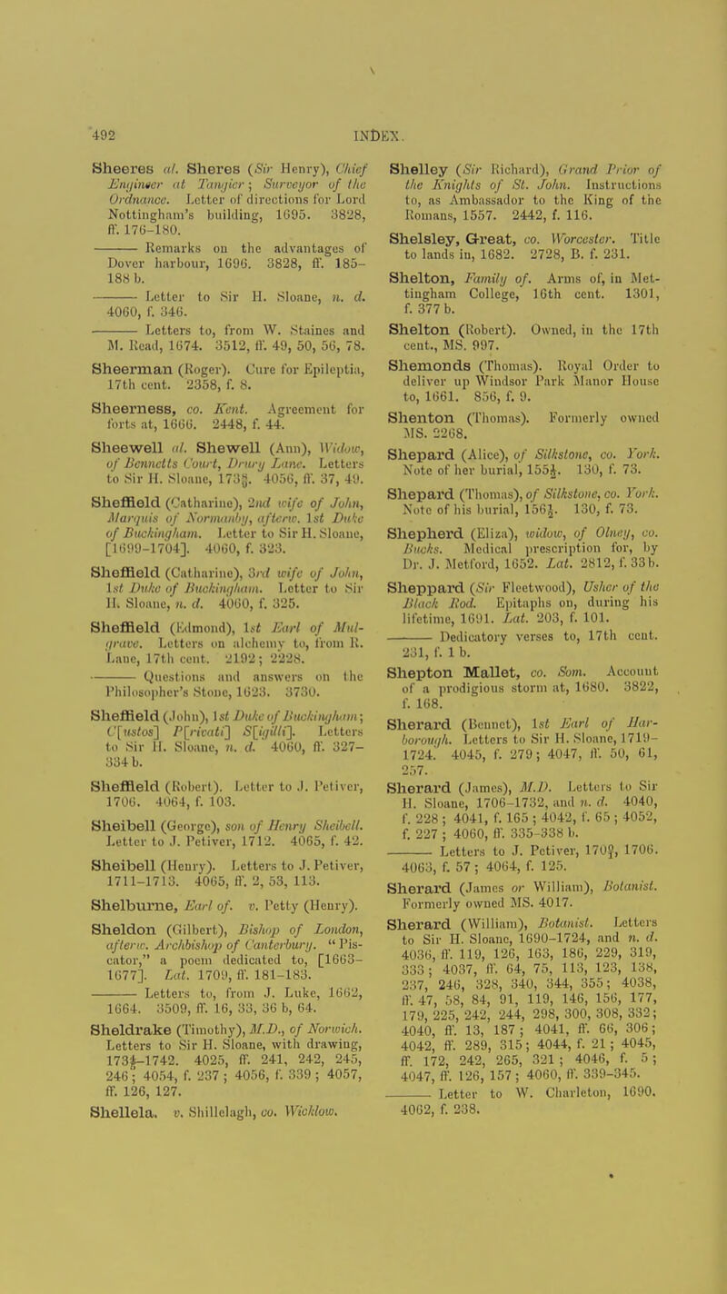 Sheeres a/. Shores (Sir Henry), Chief Engineer at Tangier; Surveyor of the Ordnance. Letter of directions for Lord Nottingham's building, 1G95. 3828, ft. 176-180. Remarks on the advantages of Dover harbour, 1690. 3828, ff. 185- 188 b. Letter to Sir 11. Sloane, n, d. 4060, f. 346. Letters to, from W. Staines and M. Read, 1674. 3512, ff. 49, 50, 56, 78. Sheerman (Roger). Cure for Epilepsia, 17th cent. 2358, f. 8. Sheerness, co. Kent. Agreement for forts at, 1666. 2448, f. 44. Sheewell «/. Shewell (Ann), Widow, of Bennetts Court, Drury Lane. Letters to Sir 11. Sloane, 173g. 4056, 11'. 37, 49. Sheffield (Catharine), 2nd wife of John, Marquis of Normanby, afterw. 1st Duhe of Buckingham. Letter to Sir H. Sloane, [1699-1704]. 4060, f. 323. Sheffield (Catharine), 8rd wife of Jo/tit, 1st Duke of Buckingham. Letter to Sir H* Sloane, n. d. 4060, f. 325. Sheffield (Kdmond), 1st Karl of Mnl- grave. Letters on alchemv to, from R. Lane, 17th cent. 2192; 2288. Questions and answers on the Philosopher's Stone, 1623. 3730. Sheffield (Jolin), XstDukeof Buckingham; C[ustos~\ P\j-icatt] S\fgill{]. Letters to Sir II. Sloane, n. d. ' 4060, ff. 327- 334 b. Sheffield (Robert). Letter to J. Petiver, 1706. 4064, f. 103. Sheibell (George), son of Henry Sheibcll. Letter to J. Petiver, 1712. 4065, f. 42. Sheibell (Henry). Letters to J. Petiver, 1711-1713. 4065, ff. 2, 53, 113. Shelbume, Earl of. v. Petty (Henry). Sheldon (Gilbert), Bishop of London, after tc. Archbishop of Canterbury.  Pis- cator, a poem dedicated to, [1663- 1677]. Lai. 1709, ff. 181-183. Letters to, from J. Luke, 1662, 1664. 3509, ff. 16, 33, 36 b, 64. Sheldrake (Timothy), M.D., of Norwich. Letters to Sir H. Sloane, with drawing, 173*-1742. 4025, ff. 241, 242, 245, 246;' 4054, f. 237 ; 4056, f. 339 ; 4057, ff. 126, 127. Shellela. P. Shillelagh, co. Wicklow. Shelley (Sir Richard), Grand Prior of the Knights of St. John. Instructions to, as Ambassador to the King of the Romans, 1557. 2442, f. 116. Shelsley, Great, co. Worcester. Title to lands in, 1682. 2728, B. f. 231. Shelton, Family of. Arms of, in Met- tingham College, 16th cent. 1301, f. 377 b. Shelton (Uobert). Owned, in the 17th cent., MS. 997. Shemoilds (Thomas). Royal Order to deliver up Windsor Park Manor llou^e to, 1661. 856, f. 9. Shenton (Thomas). Formerly owned MS. 2268. Shepard (Alice), of Silkstonc, co. York. Note of her burial, 155J. 130, f. 73. Shepard (Thomas), of Silkstoue, co. York. Note of his burial, 156 J. 130, f. 73. Shepherd (Eliza), widow, of Olney, co. Bucks. Medical prescription for, by Dr. J. Metford, 1652. Lat. 2812, f. 33b. Sheppard (Sir Fleetwood), Usher of the Black Bod. Epitaphs on, during his lifetime, 1691. ImL 203, f. 101. Dedicatory verses to, 17th cent. 231, f. 1 b. Shepton Mallet, co. Som. Account of a prodigious storm at, 1680. 3822, f. 168. Sherard (Bonnet), Id Karl of liar- borough. Letters to Sir H. Sloane, 1719- 1724! 4045, f. 279; 4047, ff, 50, 61, 257. Sherard (James), M.D. Letters to Sir H. Sloane, 1706-1732, and n. d. 4040, f. 228 ; 4041, f. 165 ; 4042, f. 65 ; 4052, f. 227 ; 4060, ff. 335-338 b. Letters to J. Petiver, 170°, 1706. 4063, f. 57; 4064, f. 125. Sherard (James or William), Botanist. Formerly owned MS. 4017. Sherard (William), Botanist. Letters to Sir H. Sloane, 1690-1724, and n. d. 4036, IV. 119, 126, 163, 186, 229, 31!', 333; 4037, IV. 64, 75, 113, 123, 138, 237, 246, 328, 340, 344, 355; 4038, ff 47, 58, 84, 91, 119, 146, 156, 177, 179, 225, 242, 244, 298, 300, 308, 332; 4040, ff. 13, 187 ; 4041, ff. 66, 306; 4042, ff. 289, 315; 4044, f. 21; 4045, ff. 172, 242, 265, 321 ; 4046, f. 5 ; 4047, ff. 126, 157 ; 4060, ff. 339-345. Letter to W. Charleton, 1690. 4062, f. 238.