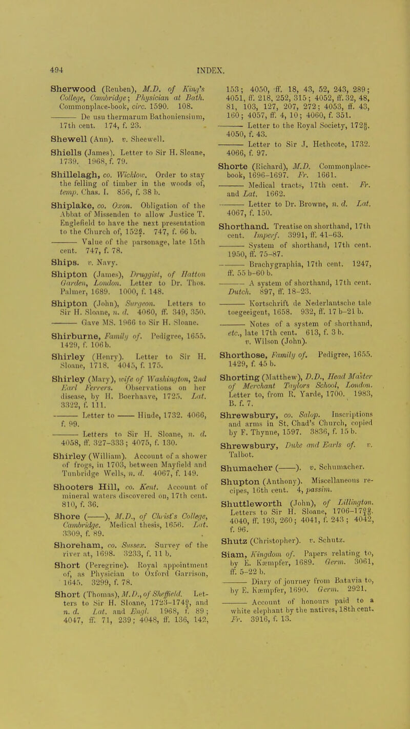 Sherwood (Reuben), M.D. of King's College, Cambridge; Physician at Hath. Commonplace-book, circ. 1590. 108. De usu thermarum Bathoniensium, 17th cent. 174, f. 23. Shewell (Ann), v. Sheewell. Shiells (James). Letter to Sir H. Sloane, 1739. 1968, f, 79. Shillelagh, co. Wichlotc. Order to stay the felling of timber in the woods of, temp. Chns. I. 856, f. 38 1). Shiplake, co. O.von. Obligation of the Abbat of Missenden to allow Justice T. Englefield to have the next presentation to the Church of, 152?. 747, f. 66 b. Value of the parsonage, late 15th cent. 747, f. 78. Ships, v. Navy. Shipton (James), Druggist, of Batten Garden, London. Letter to Dr. Thos. Palmer, 1689. 1000, f. 148. Shipton (John), Surgeon. Letters to Sir ft. Sloane, n. d. 4060, ff. 349, 850. (lave MS. 1966 to Sir H. Sloane. Shirburne, Family of. Pedigree, 1655. 1429, f. 106 b. Shirley (Henry). Letter to Sir II. Sloane, 1718. 4045, f. 175. Shirley (Mary), wife of Washington, 2/u/ Earl Ferrers, Observations on her disease, by II. Boerhaave, 1725. Lai. 3322, f. 111. Letter to Hiude, 1732. 4060, f. 99. Letters to Sir H. Sloane, ft. d. 4058, fl'. 327-333; 4075, f. 130. Shirley (William). Account of a shower of frogs, in 1703, between May Held and Tunbridge Wells, n. d. 4067, f. 149. Shooters Hill, co. Kent. Account, of mineral waters discovered on, 17th cent. 810, f. 36. Shore ( ), M.D., of Christ's College, Cambridge. Medical thesis, 1656. Lut. 3309, f. 89. Shoreham, co. Sussex. Survey of the river at, 1698. 3233, f. lib. ' Short (Peregrine). Royal appointment of, as Physician to Oxford Garrison, 1645. 3299, f. 78. Short (Thomas), M. IK, of Sheffield. Let- ters to Sir H. Sloane, 1723-174, and n. d. Lat. and Engl. 1968, f. 89 ; 4047, ff. 71, 239; 4048, if. 136, 142, 153; 4050, ff. 18, 43, 52, 243, 289; 4051, ff. 218, 252, 315; 4052, ff.32, 48, 81, 103, 127, 207, 272; 4053, ff. 43, 160; 4057, ff. 4, 10; 4060, f. 351. Letter to the Royal Society, I72g. 4050, f. 43. Letter to Sir J. Hcthcote, 1732. 4066, f. 97. Shorte (Richard), M.D. Commonplace- book, 1696-1697. Fr. 1661. Medical tracts, 17th cent. FY. and Lat. 1662. Letter to Dr. Browne, n. d. Lat. 4067, f. 150. Shorthand. Treatise on shorthand, 17th cent. Imperf, 3991, ff. 41-63. System of shorthand, 17th cent. 1950, ff. 75-87. Brachygraphia, 17th cent. 1247, ff. 55 b-60 b. A system of shorthand, 17th cent. Dutch. S97, ff 18-23. Kortschrift de Nederlantsche tale toegeeigent, 1658. 932, ff. 17 b-21 b. Notes of a system of shorthand, etc., late 17th cent. 613, f. 3 h. ti. Wilson (John). Shorthose, Famil;/ of. Pedigree, 1655. 1429, f. 45 b. Shorting (Matthew), D.D., Head Master of Merchant Taylors School, Lowhm. Letter to, from R. Yarde, 1700. 1983, B. f. 7. Shrewsbury, co. Salop. Inscriptions and arms in St. Chad's Church, copied by F. Thynne, 1597. 3836, f. 15 b. Shrewsbury, Duke and Earls of. v. Talbot. Shumacher ( ). v. Schumacher. Shupton (Anthony). Miscellaneous re- cipes, 16th cent. 4, passim. Shuttleworth (John), of TJUington. Letters to Sir ft. Sloane, 1706-17°£. 4040, ff. 193, 260; 4041, f. 243 ; 4042, f. 96. Shutz (Christopher), r. Schutz. Siam, Kingdom of. Papers relating to, by E. Ka-mpfer, 1689. Germ. 3061, ff. 5-22 b. Diary of journey from Batavia to, by E. Kasmpfer, 1690. Germ. 2921. Account of honours paid to a white elephant by the natives, 18th cent. Fr. 3916, f. 13.