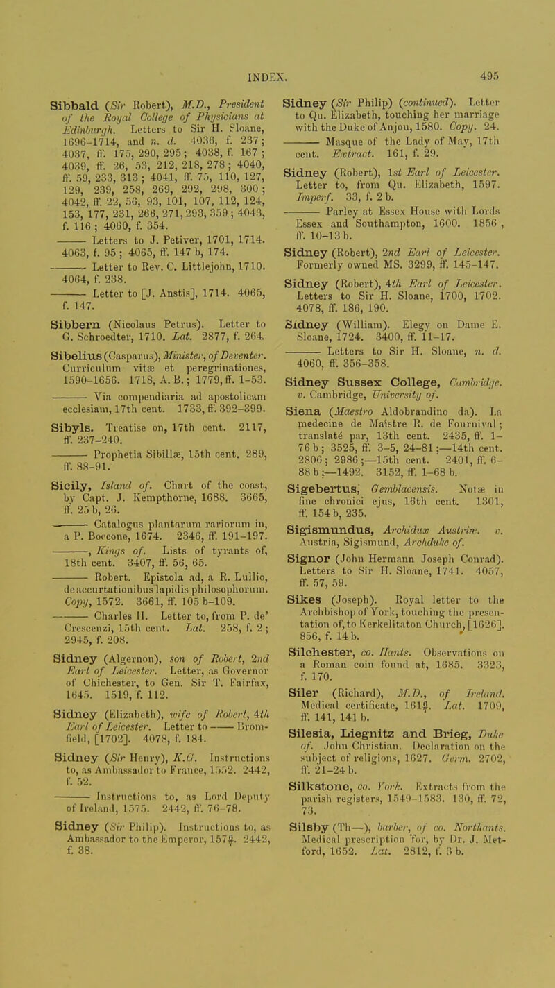 Sibbald (Sir Robert), M.D., President of the Royal College of Physicians at Edinburgh. Letters to Sir H. ir'loane, 1696-1714, and n. d. 4036, f. 237; 4037, ff. 175, 290,295; 4038, f. 167; 4039, ff. 26, 53, 212, 218, 278; 4040, ff. 59, 233, 313 ; 4041, ff. 75, 110, 127, 129, 239, 258, 269, 292, 298, 300; 4042, ff. 22, 56, 93, 101, 107, 112, 124, 153, 177, 231, 266, 271, 293, 359 ; 4043, f. 116 ; 4060, f. 354. Letters to J. Petiver, 1701, 1714. 4063, f. 95 ; 4065, ff. 147 b, 174. Letter to Rev. C. Littlejohn, 1710. 4064, f. 238. Letter to [J. Anstis], 1714. 4065, f. 147. Sibbern (Nicolaus Petrus). Letter to G. Schroedter, 1710. Lot. 2877, f. 264. Sibelius (Casparus), Minister, of Deventer. Curriculum vitae et peregrinationes, 1590-1656. 1718, A. B.; 1779, ff. 1-53. Via compendiaria ad apostolicam ecclesiam, 17th cent. 1733, ff. 392-399. Sibyls. Treatise on, 17th cent. 2117, ff. 237-240. Prophetia Sibillae, loth cent. 289, ff. 88-91. Sicily, Island of. Chart of the coast, by Capt. J. Kempthorne, 1688. 3665, ll. 25 b, 26. . Catalogus plantarura rariorum in, a P. Boccone, 1674. 2346, ff. 191-197. , Kings of. Lists of tyrants of, 18th cent.' 3407, ff. 56, 65. Robert. Epistola ad, a R. Lullio, de accurtationibus lapidis philosophorum. Copy, 1572. 3661, ff. 105D-109. Charles II. Letter to, from P. de' Crescenzi, 15th cent. Lat. 258, f. 2; 2945, f. 208. Sidney (Algernon), son of Robert, 2nd Earl of Leicester. Letter, as Governor of Chichester, to Gen. Sir T. Fairfax, 1645. 1519, f. 112. Sidney (Elizabeth), wife of Robert, 4-th Earl of Leicester. Letter to Brom- field, [1702]. 4078, f. 184. Sidney (Sir Henry), E.G. Instructions to, as Ambassador to France, 1552. 2442, f. 52. Instructions to, as Lord Deputy of Ireland, 1575. 2442, IV. 76-78. Sidney (Sir Philip). Instructions to, as Ambassador to the Emperor, 157-S. 2442, f. 38. Sidney (Sir Philip) (continued). Letter to Qu. Elizabeth, touching her marriage with the Duke of Anjou, 1580. Copy. 24. Masque of the Lady of May, 17th cent. Extract. 161, f. 29. Sidney (Robert), 1st Earl of Leicester. Letter to, from Qu. Elizabeth, 1597. Imperf. 33, f. 2 b. — Parley at Essex House with Lords Essex and Southampton, 1600. 1856 , ff. 10-13 b. Sidney (Robert), 2nd Earl of Leicester. Formerly owned MS. 3299, ff. 145-147. Sidney (Robert), 4th Earl of Leicester. Letters to Sir H. Sloane, i700, 1702. 4078, ff. 186, 190. Sidney (William). Elegy on Dame E. Sloane, 1724. 3400, ff. 11-17. Letters to Sir H. Sloane, n. d. 4060, ff. 356-358. Sidney Sussex College, Cambridge, v. Cambridge, University of. Siena (Maestro Aldobrandino da). La medecine de Maistre R. de Fournival ; translate par, 13th cent. 2435, ff. 1- 76b; 3525, ff. 3-5, 24-81;—14th cent. 2806 ; 2986 ;—15th cent. 2401, ff. 6- 88 b :—1492. 3152, ff. 1-68 b. Sigebertus, Gemblacensis. Notae in fine chronici ejus, 16th cent. 1301, ff. 154 b, 235. Sigismundus, Archidux Austria, o. Austria, Sigismund, Archdu/ic of. Signor (John Hermann Joseph Conrad). Letters to ,Sir H. Sloane, 1741. 4057, ff. 57, 59. Sikes (Joseph). Royal letter to the Archbishop of York, touching the presen- tation of, to Kerkelitaton Church, [1626]. 856, f. 14 b. Silchester, co. Hants. Observations on a Roman coin found at, 1685. 3323, f. 170. Siler (Richard), M.D., of Ireland. Medical certificate, 1612. Lat. 1709, ff. 141, 141 b. Silesia, Liegnitz and Brieg, Duke of. John Christian. Declaration on the subject of religions, 1627. Germ. 2702, IV. 21-24 b. Silkstone, co. York. Extracts from the parish registers, 1549 1583. 130, ff. 72, 73. Silsby (Th—), barber, of co. Northants. Medical prescription 'for, by Dr. J. Met- ford, 1652. Lat. 2812, f. 3 b.