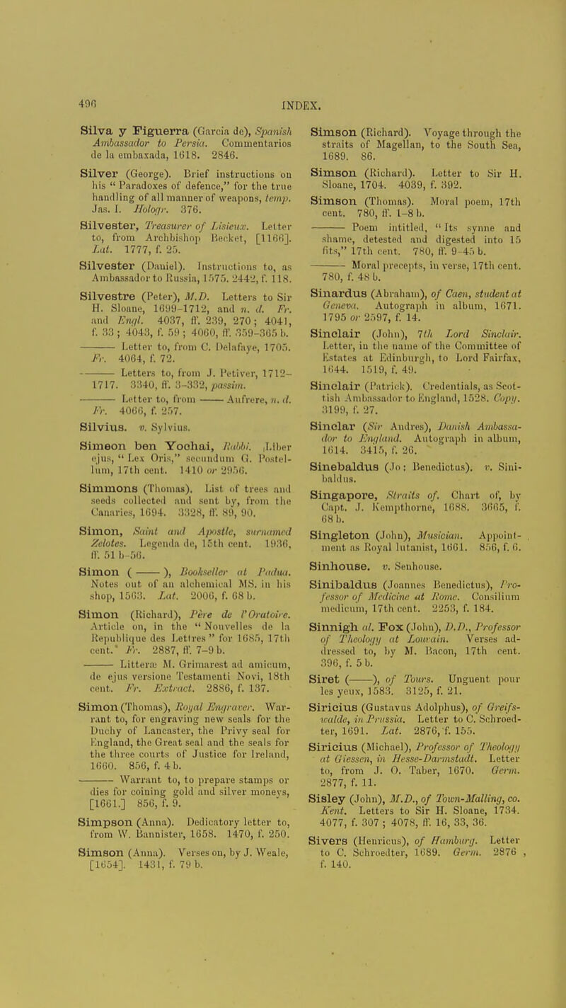 Silva y Figuerra (Garcia de), Spanish Ambassador to Persia. Commentaries de la embaxada, 1018. 2846. Silver (George). Brief instructions ou his  Paradoxes of defence, for the true handling of all manner of weapons, temp. Jas. L Sblogr. 376. Silvester, Treasurer of Lisieux. Letter to, from Archbishop Beeket, [1166]. Lat. 1777, f. 25. Silvester (Daniel). Instructions to, as Ambassador to Russia, 1575. 2442, f. 118. Silvestre (Peter), M.D. Letters to Sir H. Sloane, 1099-1712, and n. d. Fr. and Engl. 4037, II'. 239, 270; 4041, f. 33 ; 4043, f. 59 ; 40G0, ft'. 359-305 b. Letter to, from C. Delafave, 1705. fr. 4064, f. 72. Letters to, from J. Petiver, 1712- 1717. 3340, ft'. 3-332, passim. Letter to, from Aufrere, n, d. Fr. 4000, f. 257. Silvius. «. Sylvius. Simeon ben Yoohai, Rabbi. |Ltber ejus,  Lex Oris, secundum G. Postel- liim, 17th cent. 1410 or 2956. Simmons (Thomas). List, of trees and seeds collected and sent by, from the Canaries, 1094. 3328, ft'. 89, 90. Simon, Saint and Apostle, surnatned 'Motes. Legend* de, 15th cent. 1930. ft. 51 b-50. ' Simon ( ), Bookseller at Padua. Notes out. of an alchemical M.S. in his shop, 1503. Lat. 2000, f. 68 b. Simon (Richard), Pire de VOratoire. Article on, in the  Nouvelles de la Republique des Lett res  for 1GS5, 17th cent. Fr. 2887, ft'. 7-9b. Litterffi M. Grimarest ad amicum, de ejus versione Testamenti Novi, 18th cent. Fr. Extract. 2886, f. 137. Simon (Thomas), Royal Engraver. War- rant to, for engraving new seals for the Duchy of Lancaster, the Privy seal for England, the Great seal and the seals for the three courts of Justice for Ireland, 1000. 856, f. 4 b. Warrant to, to prepare stamps or dies for coining gold and silver monevs, [1601.] 856, f. 9. Simpson (Anna). Dedicatory letter to, from W. Bannister, 1658. 1470, f. 250. Simson (Anna). Verses on, by J. Weale, [1054]. 1431, f. 79 b. Simson (Richard). Voyage through the straits of Magellan, to the South Sea, 1689. 86. Simson (Richard). Letter tu Sir H. Sloane, 1704. 4039, f. 392. Simson (Thomas). Moral poem, 17th cent. 780, If. 1-8 b. Poem intitled,  Its synne and shame, detested and digested into 15 (its, 17th (tent, 780, ff. 9-45 b. Moral precepts, in verse, 17th cent. 780, f. 48 b. Sinardus (Abraham), of Caen, student at Geneva. Autograph in album, 1071. 1795 or 2597, f. 14. Sinclair (John), 1th Lord Sinclair. Letter, iu the name of the ('nmmittee of Estates at Edinburgh, to Lord Fairfax, 1044. 1519, f. 49. Sinclair (Patrick). Credentials, as Scot- tish Ambassador to England, 1528. C'upi/. 3199, f. 27. Sinclar (Sir Andres), Danish Ambassa- dor to Km/land. Autograph in album, 1014. 3415, f. 26. ' Sinebaldus (Jo: Benedictus). r. Sini- haldus. Singapore, Straits of. Chart of, by Capt. J. Kempthornc, 1088. 3005, f. 08 b. Singleton (John), Musician. Appoint- ment as Royal lutanist, 10G1. 856, f. 0. Sinhouse. v. Senhouse. Sinibaldus (Joannes Benedictus), Pro- fessor of Medicine id Hume. Consilium medicum, 17th cent. 2253, f. 184. Sinnigh al. Pox (John), D.D., Professor of Theuloi/t/ at Lourain. Verses ad- dressed to, by M. Bacon, 17th cent, 396, f. 5 b. Siret ( ), of Tours. Unguent pour les yen x, 1583. 3125, f. 21. Siricius (Gustavus Adolphus), of Qreifs- ualde, in Prussia. Letter to C. Schroed- ter, 1091. Lat. 2876, f. 155. Siricius (Michael), Professor of Theoloi/i/ at Giesscn, in Hesse-Darmstadt. Letter to, from J. O. Tabcr, 1670. Germ. 2877, f. 11. Sisley (John), M.D., of Toicn-Malliny, co. Kent. Letters to Sir H. Sloane, 1734. 4077, f. 307 ; 4078, If. 16, 33, 36. Sivers (Henricus), of Hamburg. Letter to C. Schroedter, 1089. Germ. 2876 , f. 140.