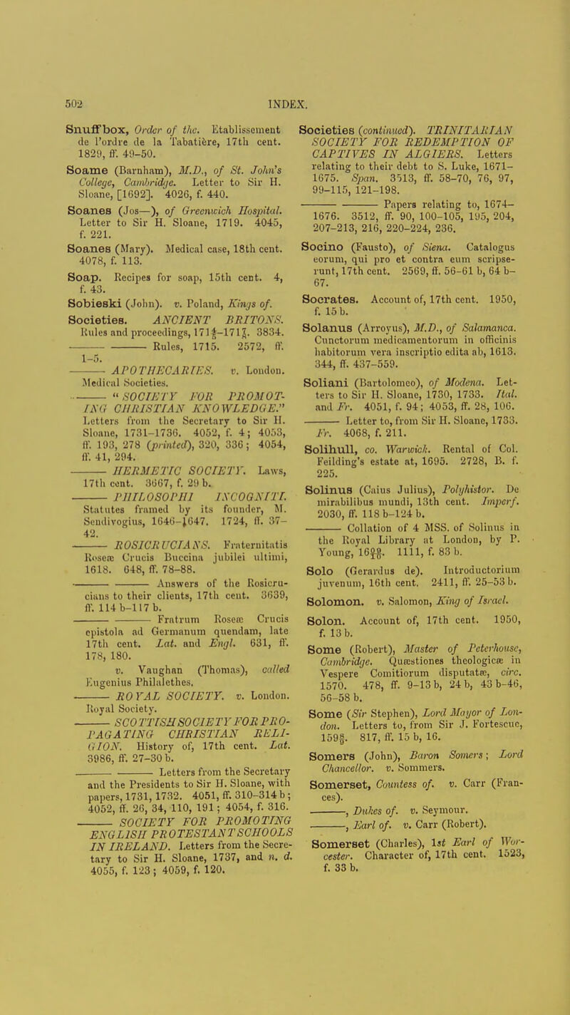 Snuffbox, Order of the. litablissement tie I'ordre de la Tabatiere, 17th cent. 1829, ff. 40-50. Soame (Barnham), M.D., of St. John's College, Cambridtje. Letter to Sir H. Sloane, [1092]. 4026, f. 440. Soanes (Jos—), of Greenwich Hospital. Letter to Sir H. Sloane, 1719. 4045, f. 221. Soanes (Mary). Medical case, 18th cent. 4078, f. 113. Soap. Recipes for soap, 15th cent. 4, f. 43. Sobieski (John), v. Poland, Kings of. Societies. ANCIENT BRITONS. Rules and proceedings, 171 £-171 J. 3834. Rules, 1715. 2572, ff. 1-5. ——• APOTHECARIES. v. London. Medical Societies.  SOCIETY' TOR PROMOT- ING CHRISTIAN KNOWLEDGE. Letters from the Secretary to Sir II. Sloane, 1731-173G. 4052, f. 4; 4053, ffi 193, 278 (printed), 320, 336; 4054, if. 41, 294. HERMETIC SOCIETY. Laws, 17th cent. 3667, f. 29 b. PHILOSOPHI ISCOGN[IT. Statutes framed by its founder, M. Scudivogius, 1646-1647. 1724, IT. 37- 42. ROSICRUCIAXS. Frntcruitatis Rosen: Cl'ttoifl Buccina jubilei ultimi, 1618. 648, ff. 78-88. Answers of the Rosicru- ciuns to their clieuts, 17th cent. 3639, ff. 114 b-117 b. Fratrum Rosen: Cruris cpistola ad Germanum quendam, late 17th cent. Lat. und Engl. 631, ff. 178, 180. v. Vaughan (Thomas), culled Eugenius Philalethcs. RO YAL SOCIETY, v. London. Royal Society. SCOTTISHSOCIETY EOR PRO- PAGATING CHRISTIAN RELI- GION. History of, 17th cent. Lat. 3986, ff. 27-30 b. . Letters from the Secretary and the Presidents to Sir H. Sloane, with papers, 1731, 1732. 4051, ff. 310-314 b ; 4052, ff 26, 34, 110, 191; 4054, f. 316. SOCIETY FOR PROMOTING ENGLISH PROTESTANT SCHOOLS IN IRELAND. Letters from the Secre- tary to Sir H. Sloane, 1737, and n. d. 4055, f. 123 ; 4059, f. 120. Societies (continued). TRINITARIAN SOCIETY FOR REDEMPTION OF CAPTIVES IN ALGIERS. Letters relating to their debt to S. Luke, 1671- 1675. Span. 3513, ff. 58-70, 76, 97, 99-115, 121-198. Papers relating to, 1674- 1676. 3512, ff. 90, 100-105, 195, 204, 207-213, 216, 220-224, 236. Socino (Fausto), of Siena. Catalogus eorum, qui pro et contra eum scripse- runt, 17th cent. 2569, ff. 56-61 b, 64 b- 67. Socrates. Account of, 17th cent. 1950, f. 15 b. Solanus (Arroyus), M.D., of Salamanca. Cunctonim medicamentorum in officinis habitorum vera inscriptio edita ab, 1613. 344, ff. 437-559. Soliani (Bartolomco), of Modena. Let- ters to Sir H. Sloane, 1730, 1733. Ital. and Fr. 4051, f. 94; 4053, ff. 28, 106. Letter to, from Sir H. Sloane, 1733. Fr. 4068, f. 211. Solihull, co. Warwick. Rental of Col. Fcilding's estate at, 1695. 2728, B. f. 225. Solinus (Caius Julius), Polghistor. De mirabilibus mundi, 13th cent. Impcrf. 2030, ff. 118b-124b. Collation of 4 MSS. of Solinus in the Royal Library at London, by P. Young, 16°^. 1111, f. 83 b. Solo (Gcrardus de). Introductoriiim juvenum, 16th cent. 2411, ff. 25-53 b. Solomon, v. Salomon, King of Israel. Solon. Account of, 17th cent. 1950, f. 13 b. Some (Robert), Master of Pcterhouse, Cambridge. Qurcstiones theologies in Vespere Comitiorum disputata;, circ. 1570. 478, ff. 9-13 b, 24 b, 43b-46, 56-58 b. Some (Sir Stephen), Lord Mayor of Lon- don. Letters to, from Sir J. Fortescuc, 159§. 817, ff. 15 b, 16. Somers (John), Baron Somers; Lord Chancellor, v. Sommers. Somerset, Countess of. v. Carr (Fran- ces). . , Dukes of. v. Seymour. , Earl of. v. Carr (Robert). Somerset (Charles), 1st Earl of Wor- cester. Character of, 17th cent. 1523, f. 33 b.