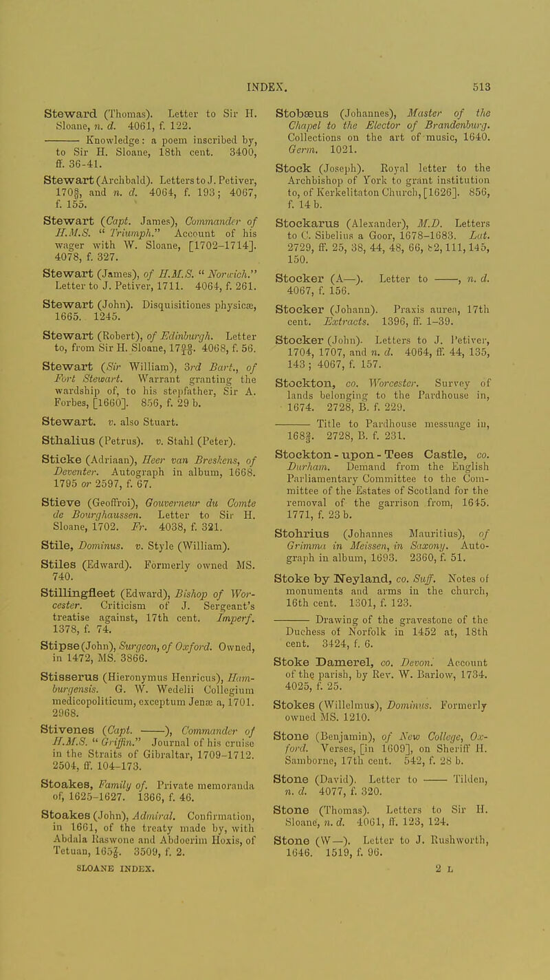 Steward (Thomas). Letter to Sir H. Sloane, n. d. 4061, f. 122. Knowledge: a poem inscribed by, to Sir H. Sloane, 18th cent. 3400, ff. 36-41. Stewart (Archbald). Letters to J. Petiver, 170§, and n. d. 4064, f. 193; 4007, f. 155. Stewart (Capt. James), Commander of II.M.S.  Triumph. Account of his wager with W. Sloane, [1702-1714]. 4078, f. 327. Stewart (James), of H.M.S.  Nor inch. Letter to J. Petiver, 1711. 4064, f. 261. Stewart (John). Disquisitiones physical, 1665. 1245. Stewart (Robert), of Edinburgh. Letter to, from Sir H. Sloane, 17f#. 4068, f. 56. Stewart (Sir William), 3rd Bart., of Fort Stewart. Warrant granting the wardship of, to his stepfather, Sir A. Forbes, [1660]. 856, f. 29 b. Stewart, v. also Stuart. Sthalius (Petrus). v. Stahl (Peter). Stieke (Adriaan), Ileer van Breskens, of Deventer. Autograph in album, 1668. 1795 or 2597, f. 67. Stieve (Geoffroi), Gouverneur du Qomte de Bourghaussen. Letter to Sir H. Sloane, 1702. Fr. 4038, f. 321. Stile, Dominus. v. Style (William). Stiles (Edward). Formerly owned MS. 740. Stillingfieet (Edward), Bishop of Wor- cester. Criticism of J. Sergeant's treatise against, 17th cent. Imperf. 1378, f. 74. Stipse(John), Surqcon, of Oxford. Owned, in 1472, MS. 3866. Stisserus (Hieronymus Henricus), Ham- burgensis. G. W. Wedelii Collegium medicopoliticum, exceptum Jena; a, 1701. 2968. Stivenes (Capt. ), Commander of II.M.S.  Griffin. Journal of his cruise in the Straits of Gibraltar, 1709-1712. 2504, ff. 104-173. Stoakes, Family of. Private memoranda of, 1625-1627. 1366, f. 46. Stoakes (John), Admiral. Confirmation, in 1661, of the treaty made by, with Abdala Raswone and Abdoerim Hoxis, of Tetuan, 165£. 3509, f. 2. SLOANE INDEX. Stobaeus (Johannes), Master of the Chapel to the Elector of Brandenburg. Collections on the art of music, 1640. Germ. 1021. Stock (Joseph). Royal letter to the Archbishop of York to grant institution to, of Kerkelitaton Church, [1626]. 856, f. 14 b. Stockarus (Alexander), M.D. Letters to C. Sibelius a Goor, 1678-1683. Lot. 2729, ff. 25, 38, 44, 48, 66, b2, 111, 145, 150. Stoeker (A—). Letter to , n. d. 4067, f. 156. Stoeker (Johann). Praxis aurea, 17th cent. Extracts. 1396, ft'. 1-39. Stoeker (John). Letters to J. Petiver, 1704, 1707, and n. d. 4064, ff. 44, 135, 143 ; 4067, f. 157. Stockton, co. Worcester. Survey of lands belonging to the Pardhouse in, 1674. 2728, B. f. 229. Title to Pardhouse messuage iu, 168g. 2728, B. f. 231. Stockton - upon - Tees Castle, co. Durham. Demand from the English Parliamentary Committee to the Com- mittee of the Estates of Scotland for the removal of the garrison from, 1645. 1771, f. 23 b. Stohrius (Johannes Mauritius), of Grimma in Meissen, in Saxony. Auto- graph in album, 1693. 2360, f. 51. Stoke by Neyland, co. Stiff. Notes of monuments and arms in the church, 16th cent. 1301, f. 123. Drawing of the gravestone of the Duchess of Norfolk in 1452 at, 18th cent. 3424, f. 6. Stoke Damerel, co. Devon'. Account of the parish, by Rev. W. Barlow, 1734. 4025, f. 25. Stokes (Willclmus), Dominus. Formerly owned MS. 1210. Stone (Benjamin), of Sew College^ Ox- ford. Verses, [in 1609], on Sheriff H. Samborne, 17th cent. 542, f. 28 b. Stone (David). Letter to Tilden, n. d. 4077, f. 320. Stone (Thomas). Letters to Sir 11. Sloane, n. d. 1061, ff. 123, 124. Stone (W—). Letter to J. Rushworth, 1646. 1519, f. 96. 2 L
