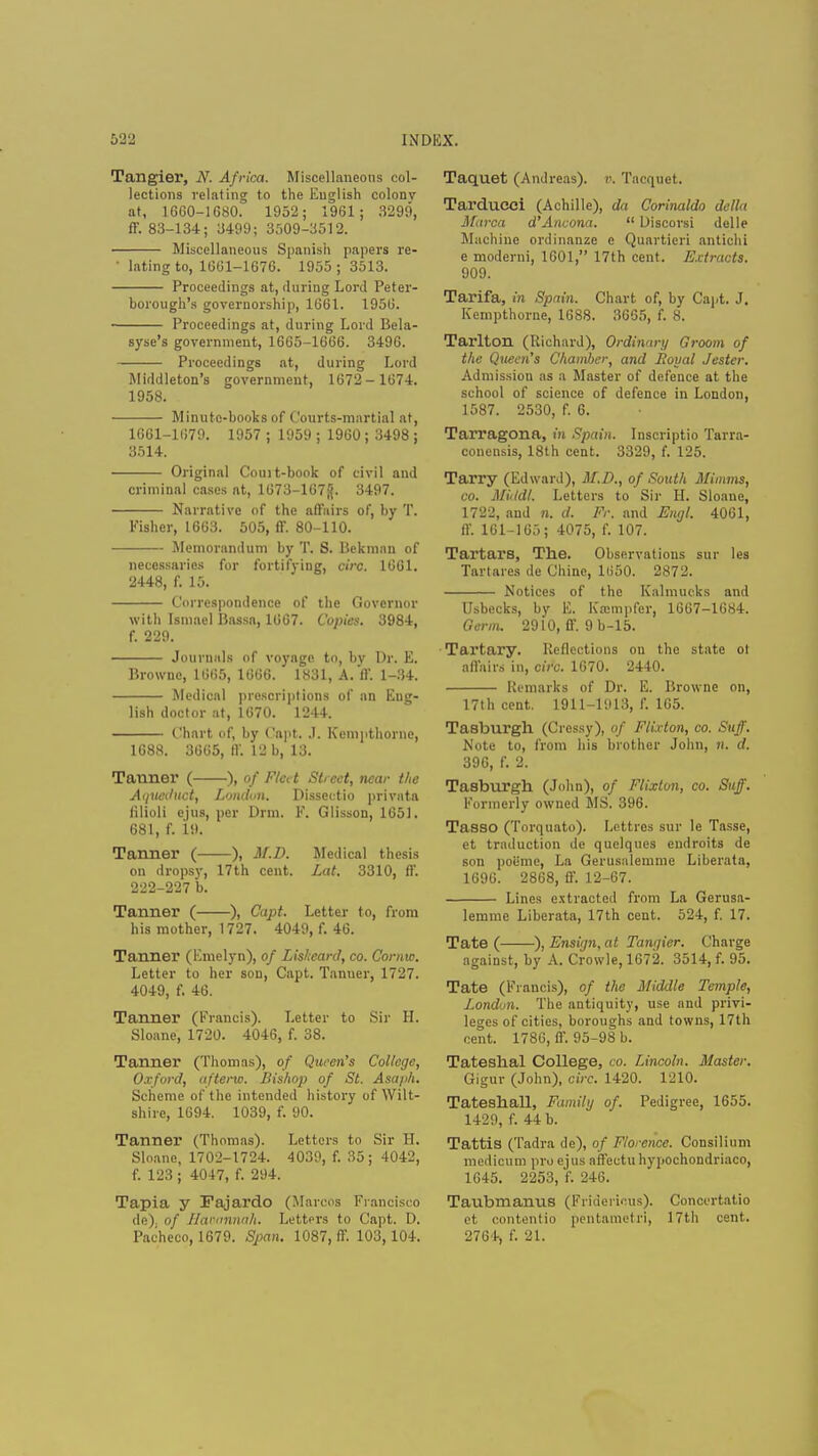 Tangier, N. Africa. Miscellaneous col- lections relating to the English colony at, 1660-1680. 1952; 1981; 3299, ff. 83-134; 3499; 3509-3512. Miscellaneous Spanish papers re- • lating to, 1GCJ1-1676. 1955 j 3513. Proceedings at, during Lord Peter- borough's governorship, 1661. 195G. Proceedings at, during Lord Bela- syse's government, 1665-1666. 3496. Proceedings at, during Lord Middleton's government, 1672- 1674. 1958. Minute-books of Courts-martial at, 1661-1679. 1957 ; 1959 j 1960 ; 3498 ; 3514. Original Court-book of civil and criminal cases at, 1673-167^. 3497. Narrative of the affairs of, by T. Fisher, 1663. 505, fT. 80-110. Memorandum by T. S. Bekman of necessaries for fortifying, circ. 1661. 2448, f. 15. Correspondence of the Governor with Ismael liassa, 1667. Copies. 3984, f. 229. Journals of voyage to, by Dr. E. Browne, 1665, 1666. 1831, A. If. 1-34. Medical prescriptions of an Eng- lish doctor at, 1670. 1244. Chart of, by ('apt. .1. Kempthorne, 1688. 3665, If. 12 b, 13. Tanner ( ), of Fleet Street, near the Aqueduct, London. Disscctio privata lilioli ejus, per Drm. F. Glisson, 1651. 681, f. 19. Tanner ( ), M.D. Medical thesis on dropsy, 17th cent. Lat. 3310, ff. 222-227 b. Tanner ( ), Capt. Letter to, from his mother, 1727. 4049, f. 46. Tanner (Emelyn), of Liskcard, co. Cornw. Letter to her sou, Capt. Tanuer, 1727. 4049, f. 46. Tanner (Francis). Letter to Sir H. Sloane, 1720. 4046, f. 38. Tanner (Thomas), of Qtwen's College, Oxford, afterw. Bishop of St. Asaph. Scheme of the intended history of Wilt- shire, 1694. 1039, f. 90. Tanner (Thomas). Letters to Sir il. Sloane, 1702-1724. 4039, f. 35; 4042, f. 123 ; 4047, f. 294. Tapia y Fajardo (Marcos Francisco de) of Hanmnah. Letters to Capt. D. Pacheco, 1679. Span. 1087, ff. 103,104. Taquet (Andreas), r. Tacquet. Tarducci (Achille), da Corinaldo delta Marca d'Ancona.  Discorsi delle Machine ordinanze e Quartieri antichi e moderni, 1601, 17th cent. Extracts. 909. Tarifa, in Spain. Chart of, by Capt. J. Kempthorne, 1688. 3665, f. 8. Tarlton (Richard), Ordinary Groom of the Queen's Chamber, and Royal Jester. Admission as a Master of defence at the school of science of defence in London, 1587. 2530, f. 6. Tarragona, in Spain. Inscriptio Tarra- conensis, 18th cent. 3329, f. 125. Tarry (Edward), M.D., of South Minims, co. Mitldl. Letters to Sir H. Sloane, 1722, and n. d. Fr. and Engl. 4061, ff. 161-165; 4075, f. 107. Tartars, The. Observations sur les Tart ares de Chine, 1650. 2872. Notices of the Kalmucks and Usbecks, by E. Kasmpfer, 1667-1684. Germ. 2910, ff. 9 b-15. Tartary. Reflections ou the state ot affairs in, circ. 1670. 2440. Remarks of Dr. E. Browne on, 17th cent. 1911-1913, f. 105. Tasburgh (Cressy), of Flixton, co. Suff. Note to, from his brother John, n. d. 396, f. 2. Tasburgh (John), of Flixton, co. Suff. Formerly owned MS. 396. Tasso (Torquato). Lettres sur le Tasse, et traduction de quelques eudroits de son poiime, La Gerus.ilemme Liberata, 1696. 2868, ff. 12-67. Lines extracted from La Gerusa- lemme Liberata, 17th cent. 524, f. 17. Tate ( ), Ensign, at Tanqier. Charge against, by A. Crowle, 1672. 3514, f. 95. Tate (Francis), of the Middle Temple, London. The antiquity, use and privi- leges of cities, boroughs and towns, 17th cent. 1786, ff. 95-98 b. Tateshal College, co. Lincoln. Master. Gigur (John), circ. 1420. 1210. Tateshall, Family of. Pedigree, 1655. 1429, f. 44 b. Tattis (Tadra de), of Florence. Consilium medicum pro ejus affectu hypochondriaco, 1645. 2253, f. 246. Taubmanus (Fridericus). Concortatio et contentio pentametri, 17th cent. 2764, f. 21.