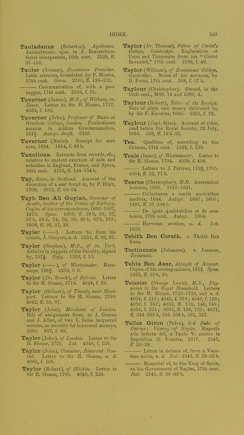 Tauladanus (Robertus), Aquitanus. Animadversio ejus in J. Braceschum Gebri interpretem, 16th cent. 2528, ff. 97-107. Tauler (Johann), Dominican Preacher. Latin sermons, translated by P. Moritz, 17th cent. Germ. 2700, ff. 126-133. Communication of, with a poor beggar, 17th cent. 2538, f. 91. Taverner (James), M.B., of Witham, co. Essex. Letter to Sir H. Sloane, 1737. 4055, f. 182. Taverner (John), Professor of Music at Gresham College, London. Pradectiones musicx in a:dibus Greshamensibus, 161£. Autogr. draft. 2329. Taverner (Marie). Receipt for sore eyes, 1624. 1814, f. 86 b. Taxations. Extracts from records, etc., relative to ancient exaction of aids and subsidies in England, France, and Spain, 16th cent. 2103, ff. 144-154 b. Tay, River, in Scotland. Account of the dissection of a seal found in, by P. Blair, 1708. 3812, IV. 60-64. Tayb Ben Ali Guylan, Governor of Arzila, brother of the Prince of Barbury. Copies of his correspondence, 1666-1667, 1673. Span. 1955, ff. 39 b, 55, 57, 67 b, 68 b, 74, 76, 80, 89 b, 92 b, 103; 1958, ff. 26, 27, 28. Tayler ( ). Letters to, from his cousin, J. Conyers, n. d. 2251, ff. 86, 87. Tayler (Stephen), M.D., of co. York. Articles in support of the Faculty, signed by, 167J. Copy. 1393, f. 13. Taylor ( ), of Westminster. Horo- scope, 166|. 2282, f. 6. Taylor {Dr. Brook), of Bifrons. Letter to Sir H. Sloane, 1715. 4044, f. 29. Taylor (Gilbert), of Tinsale, near Stock- port. Letters to Sir H. Sloane, 1709. 4042, ff. 55, 67. Taylor (John), Merchant of London. Bill of assignment from, to J. Greene and J. Allen, of two E. India lacquered screens, as security for borrowed moneys, 1681. 857, f. 68. Taylor (John), of London. Letter to Sir H. Sloane, 1721. Lat. 4046, f. 138. Taylor (John), Chevalier, Itinerant Ocu- list. Letter to Sir H. Sloane, n. d. 4061, f. 166. Taylor (Robert), of Hitchin. Letter to Sir H. Sloane, 1706. 4040, f. 220. Taylor {Dr. Thomas), Fellow of Christ's College, Cambridge. Explanation of Urim and Thummim from his  Christ Revealed, 17th cent. 2188, f. 48. Taylor (William), of Emmanuel College, Cambridge. Notes of his sermons, by D. Foote, 17th cent. 598, f. 57 b. Taylour (Christopher). Owned, in the 16th cent., MSS. 14 and 1080, A. Taylour (Robert), Teller of the Receipt. Note of plate and money delivered to, by Sir F. Knowles, 1600. 2251, f. 75. Taylour {Capt. Silas). Account of cider, read before the Royal Society, 22 July, 1663. 698, ff. 19b-22. Tea. Qualities of, according to the Chinese, 17th cent. 1039, f. 139. Teale (Isaac), of Westminster. Letter to Sir H. Sloane, 1704. 4039, f. 408. Letters to J. Petiver, 170J, 1705. 4064, ff. 52, 71 b. Teame (Christopher), M.D. Anatomical lectures, 1656. 1916-1921. Collectanea e variis auctoribus medicis, 1644. Autogr. 1887; 1890; 1897, ff. 57-108 b. De ignis qualitatibus et de ana- tomia, 17th cent. Autogr. 1884. Harveian oration, n. d. Lat. 1903. Tebith Ben Corath. v. Thebit Ben Kora. Tectinensis (Johannes), v. Joannes, Ticinensis. Tehia Ben Asar, Alcayde of Alcasar. Copies of his correspondence, 166^. Span. 1955, ff. 52 b, 90. Teissier (George Louis), M.D., Phy- sician to the Royal Household. Letters to Sir H. Sloane, 1720-1736, and n. d. 4034, f. 219 ; 4045, f. 318 ; 4049, f. 158; 4050, f. 162; 4053, ff. 130, 146, 148 ; 4054, f. 221; 4061, ff. 168, 170; 4077, ff. 344-353 b, 355-358 b, 361, 362. Tellez G-iron (Pedro), 3rd Duke of Ossuna; Viceroy of Naples. Risposta alia lettera del, a Paulo V. contro la Republica di Venetia, 1617. 2545, ff. 20-28. Letter in defence of, from a Vene- tian noble, n. d. Ital. 2545, ff. 28-35 b. Memorial of, to the King of Spain, on his Government of Naples, 17th cent. Ital. 2545, ff. 36-39 b.