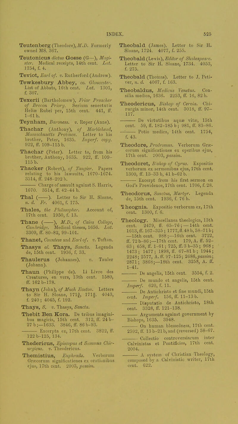 Teutenberg (Theodore), M.D. Formerly- owned MS. 367. Teutonicus dktus Gosse (G—), Magi- stcr. Medical receipts, 14th cent. Lat. 1754, f. 4. Teviot, Earl of. v. Rutherford (Andrew). Tewkesbury Abbey, co. Gloucester. List of Abbats, 16th cent. Lat. 1301, f. 307. Texerii (Bartholomew), Friar Preacher of Brecon Priori/. Serium senectutis Helire Rubei per, 15th cent. 441, ft. 1-61 b. Teynham, Baroness, v. Roper (Anne). Thaehar (Anthony), of Marblehead, Massachusetts Province. Letter to his brother, Peter, 1635. Imperf. copy. 922, ff. 109-115 b. Thaehar (Peter). Letter to, from his brother, Anthony, 1635. 922, ff. 109- 115 b. Thacker (Robert), of Tangier. Papers relating to his lawsuits, 1670-1674. 3514, ft. 248-292 b. Charge of assault against S. Harris, 1670. 3514, ff. 42-44 b. Thai ( ). Letter to Sir H. Sloane, n. d. Fr. 4061, f. 175. Thales, the Philosopher. Account of, 17th cent. 1950, f. 13. Thane ( ), M.D., of Cains College, Cambridge. Medical theses, 1656. Lat. 3309, ff. 80-82, 99-101. Thanet, Countess and Earl of. v. Tufton. Thasys al. Thays, Sancta. Legenda de, 15th cent. 1936, f. 33. Thaulerus (Johannes). v. Tauler (Johann). Thaun (Philippe de). Li Livre des Creatures, en vers, 13th cent. 1580, ff. 162 b-178. Thayn (John), of Much Easton. Letters to Sir H. Sloane, 171f, 17 If. 4043, f. 240 ; 4045, f. 192. Thays, 8. v. Thasys, Sancta. Thebit Ben Kora. De tribus imagini- bus magicis, 15th cent. 312, ff. 24b- 27 b;—1633. 3846, ff. 86 b-93. Excerpta ex, 17th cent. 3822, ff. 122 b-125, 134. Thederieus, Episcopus et Summus Chir- urgicus. v. Theodericus. Themistius, Euphrada, Verborum Gnccorum siguificationes ex orationibus ejus, 17th cent. 2003, passim. Theobald (James). Letter to Sir H. Sloane, 1724. 4077, f. 255. Theobald (Lewis), Editor of Shakespeare. Letter to Sir H. Sloane, 1734. 4053, f. 275. Theobald (Thomas). Letter to J. Peti- ver, n. d. 4067, f. 163. Theobaldus, Medicus Yenetus. Con- silia medica, 1636. 2253, ff. 16, 82 b. Theodericus, Bishop of Cervia. Chi- rurgia minor, 14th cent. 3018, ff. 97- 117. De virtutibus aqua: vita:, 15th cent. 59, ff. 182-185 b; 981, ff. 83-86. —: Potio medica, 14th cent. 1754, f. 43. Theodore, Prodromus. Verborum Gra> corum significatioues ex operibus ejus, 17th cent. 2003, passim. Theodoret, Bishop of Cyrus. Expositio verborum ex sermonibus ejus, 17th cent. 1300, ff. 13-33 b, 41 b-62 b. Excerpt from his first sermon on God's Providence, 17th cent. 1706, f. 28. Theodoras, Sanclus, Martyr. Legenda de, 15th cent. 1936, f. 76 b. 1 heognis. Expositio verborum ex, 17th cent. 1300, f. 6. Theology. Miscellanea theologica, 13th cent. 2479, ff. 65-76 ; — 14th cent. 1613, ff. 167-325; 1777, ff.48 b, 58-71 b; —15th cent. 988 ;—16th cent. 3722, ff. 72 b-86 ;—17th cent. 179, A. ff. 52- 63 ; 658, ff. 1-61; 725, ff. 3 b-35 ; 968 ; 1473; 1477; 1898, ff. 67-81 b ; 1944; 2248; 2577, A. ft'. 97-125; 26$6,passim; 2871; 3868;—18th cent. 3258, A. ft'. 1-41. De angelis, 15th cent. 3554, f. 2. De mundo et angelis, 15th cent. Imperf. 620, f. 11. De Antichristo et fine mundi, 15th cent. Lmperf. 156, ff. 11-13 b. Disputatio de Antichristo, 18th cent. 3328, ff. 121-138. Arguments against government by Bishops, 1635. 3948. On human blessedness, 17th cent. 2592, ff. 13 b-21 b, and (reversed) 58-67. Collectio controversiarum inter Calvinistas et Pontificios, 17th cent. 200 1. A system of Christian Theology, composed by a Calvinistic writer, 17th cent. 622.