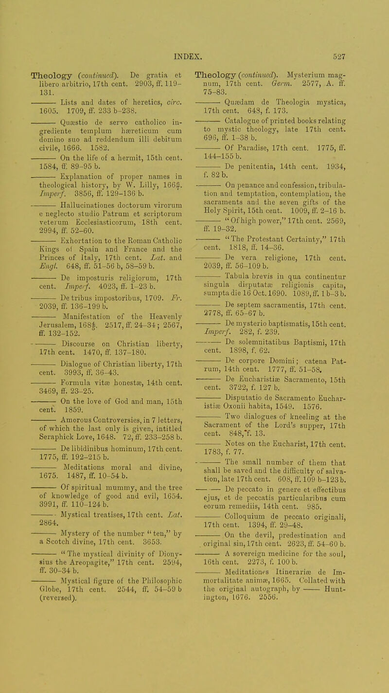 Theology (continued). De gratia et libero arbitrio, 17th cent. 2903, ff. 1L9- 131. Lists and dates of heretics, cira. 1605. 1709, ff. 233 b-238. Qutestio de servo catholico in- grediente templum hsereticum cum domino suo ad reddendum illi debitum civile, 1666. 1582. On the life of a hermit, 15th cent. 1584, ff. 89-95 b. Explanation of proper names in theological history, by W. Lilly, 166£. Imperf. 3856, ff. 129-136 b. Hallucinationes doctorum virorum e neglecto studio Patrnm et scriptorum veterum Ecclesiasticorum, 18th cent. 2994, ff. 52-60. Exhortation to the Roman Catholic Kings ol Spain and France and the Princes of Italy, 17th cent. Lat. and Engl. 648, ff. 51-56 b, 58-59 b. De imposturis religiorum, 17th cent. Imperf. 4023, ff. 1-23 b. De tribus impostoribus, 1709. Fr. 2039, ff. 136-199 b. Manifestation of the Heavenly Jerusalem, 168£. 2517, ff. 24-34; 2567, ff. 132-152. Discourse on Christian liberty, 17th cent. 1470, ff. 137-180. Dialogue of Christian liberty, 17th cent. 3993, ff. 36-43. Formula vita; honestse, 14th cent. 3469, ff. 23-25. On the love of God and man, 15th cent. 1859. Amorous Controversies, in 7 letters, of which the last only is given, intitled Seraphick Love, 1648. 72, ff. 233-258 b. De libidinibus hominum, 17th cent. 1775, ff. 192-215 b. Meditations moral and divine, 1675. 1487, ff. 10-54 b. Of spiritual mummy, and the tree of knowledge of good and evil, 1654. 3991, ff. 110-124 b. Mystical treatises, 17th cent. Lat. 2864. Mystery of the number  ten, by a Scotch divine, 17th cent. 3653.  The mystical divinity of Diony- 8ius the Areopagite, 17th cent. 2594, ff. 30-34 b. Mystical figure of the Philosophic (Jlobc, 17th cent. 2544, ff. 54-59 b (reversed). Theology (continued). Mysterium mag- num, 17th cent. Germ. 2577, A. ft. 75-83. Quaadam de Theologia mystica, 17th cent. 64S, f. 173. Catalogue of printed books relating to mystic theology, late 17th cent. 696, ff. 1-38 b. Of Paradise, 17th cent. 1775, ft'. 144-155 b. ■ De penitentia, 14th cent. 1934, f. 82 b. On penance and confession, tribula- tion and temptation, contemplation, the sacraments and the seven gifts of the Holy Spirit, 15th cent. 1009, ff. 2-16 b. Of high power, 17th cent. 2569, ff. 19-32. The Protestant Certainty, 17th cent. 1818, ff. 14-36. De vera religione, 17th cent. 2039, ff. 56-109 b. Tabula brevis in qua continentur singula disputatoo religionis capita, sumptadie 16 Oct. 1690. 1089, ft'. 1 b-3 b. De septem sacramentis, 17th cent. 2778, ff. 65-67 b. De mysterio baptismatis, 15th cent. Imperf. 282, f. 239. De solenmitatibus Baptismi, 17th cent. 1898, f. 62. De corpore Domini; catena Pat- rum, 14th cent. 1777, ff. 51-58. De Eucharistise Sacramento, 15th cent. 3722, f. 127 b. Disputatio de Sacramento Euchar- istise Oxonii habita, 1549. 1576. Two dialogues of kneeling at the Sacrament of the Lord's supper, 17th cent. 848,7. 13. Notes on the Eucharist, 17th cent. 1783, f. 77. The small number of them that shall be saved and the difficulty of salva- tion, late 17th cent. 608, ft'. 109 b-123b. De peccato in genere et effectibus ejus, et de peccatis particularibus cum eorum remediis, 14th cent. 985. Colloquium de peccato originali, 17th cent. 1394, ff 29-48. On the devil, predestination and original sin, 17th cent. 2623, ft'. 54-60 b. A sovereign medicine for the soul, 16th cent. 2273, f. 100 b. Meditationes ltincrarinj de Im- mortalitate nnimsc, 1665. Collated with the original autograph, by Hunt- ington, 1676. 2556.