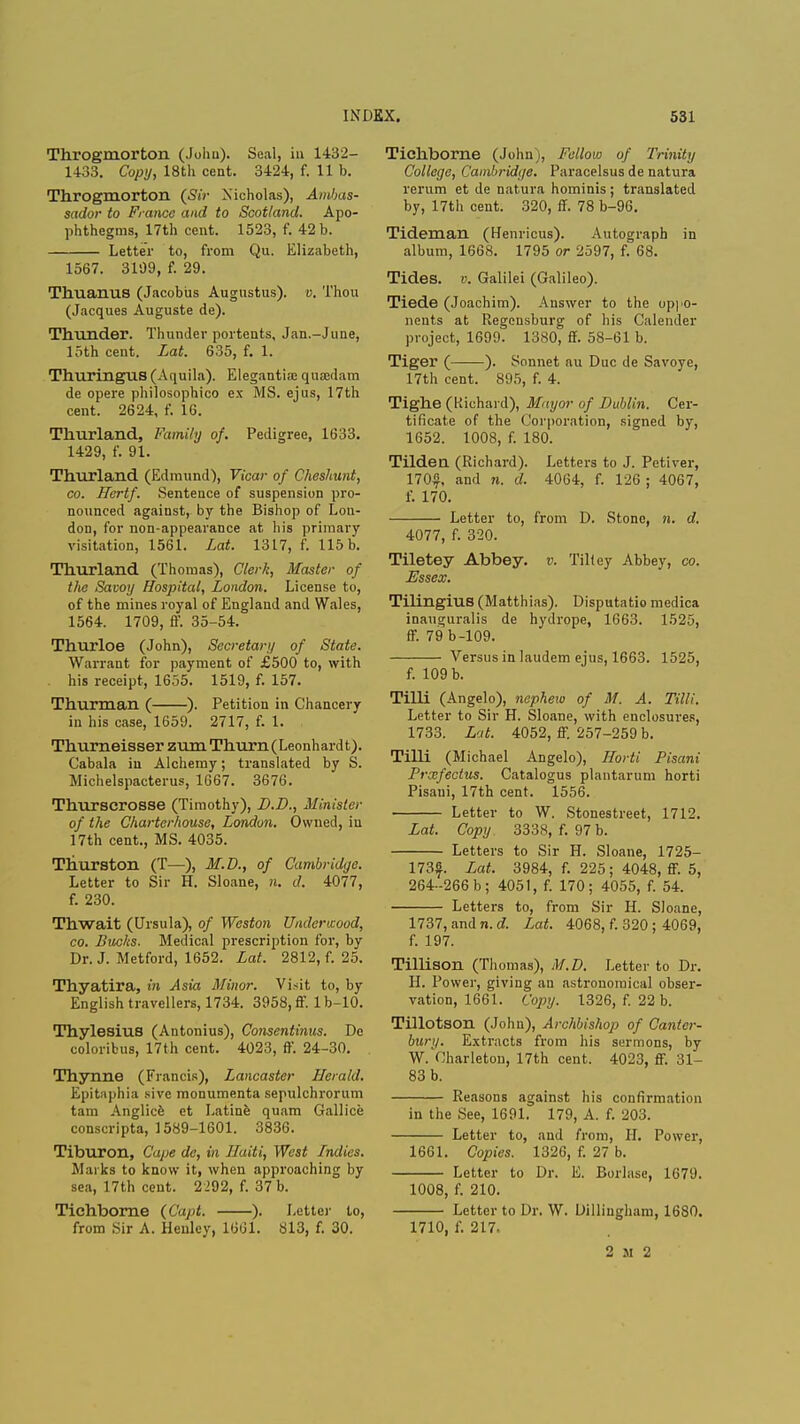 Throgmorton (John). Seal, in 1432- 14-33. Copy, 18th cent. 3424, f. lib. Throgmorton (Sir Nicholas), Ambas- sador to France and to Scotland. Apo- phthegms, 17th cent. 1523, f. 42 b. Letter to, from Qu. Elizabeth, 1567. 3109, f. 29. Thuanus (Jacobus Augustus), v. Thou (Jacques Auguste de). Thunder. Thunder portents, Jan.-June, 15th cent. Lat. 635, f. 1. ThuringUS (Aquila). Elegantia; quaedam de opere philosophico ex MS. ejus, 17th cent. 2624, f. 16. Thurland, Family of. Pedigree, 1633. 1429, f. 91. Thurland (Edmund), Vicar of Cheshunt, co. Hertf. Sentence of suspension pro- nounced against, by the Bishop of Lon- don, for non-appearance at his primary visitation, 1561. Lat. 1317, f. 115 b. Thurland (Thomas), Clerk, Master of the Savoy Hospital, London. License to, of the mines royal of England and Wales, 1564. 1709, ff. 35-54. Thurloe (John), Secretary of State. Warrant for payment of £500 to, with his receipt, 1655. 1519, f. 157. Thurman ( ). Petition in Chancery in his case, 1659. 2717, f. 1. ThurneisserzumThurn(Leonhardt). Cabala iu Alchemy; translated by S. Michelspacterus, 1667. 3676. Thurscrosse (Timothy), D.D., Minister of the Charterhouse, London. Owned, iu 17th cent., MS. 4035. Thurston (T—), M.D., of Cambridge. Letter to Sir H. Sloane, n. d. 4077, f. 230. Thwait (Ursula), of Weston Undertzood, co. Bucks. Medical prescription for, by Dr. J. Metford, 1652. Lat. 2812, f. 25. Thyatira, in Asia Minor. Visit to, by English travellers, 1734. 3958, ff. lb-10. Thylesius (Antonius), Consentinus. De coloribus, 17th cent. 4023, ff. 24-30. Thynne (Francis), Lancaster Herald. Epitaphia sivc monumenta sepulchrorum tam Anglice et Latine quam Gallice conscripta, 1589-1601. 3836. Tiburon, Cape de, in Haiti, West Indies. Marks to know it, when approaching by sea, 17th cent. 2292, f. 37 b. Tichborne (Capt. ). Letter to, from Sir A. Henley, 1661. 813, f. 30. Tichborne (John), Fellow of Trinity College, Cambridge. Paracelsus de natura rerum et de natura hominis; translated by, 17th cent. 320, ff. 78 b-96. Tideman (Henricus). Autograph in album, 1668. 1795 or 2597, f. 68. Tides, v. Galilei (Galileo). Tiede (Joachim). Answer to the oppo- nents at Regensburg of his Calender project, 1699. 1380, ff. 58-61 b. Tiger ( ). Sonnet au Due de Savoye, 17th cent. 895, f. 4. Tighe (Richard), Mayor of Dublin. Cer- tificate of the Corporation, signed by, 1652. 1008, f. 180. Tilden (Richard). Letters to J. Petiver, 170$, and n. d. 4064, f. 126; 4067, f. 170. Letter to, from D. Stone, n. d. 4077, f. 320. Tiletey Abbey, v. Tiltey Abbey, co. Essex. Tilingius (Matthias). Disputatio medica inauguralis de hydrope, 1663. 1525, ff. 79 b-109. Versus in laudem ejus, 1663. 1525, f. 109 b. Tilli (Angelo), nephew of M. A. Tilli. Letter to Sir H. Sloane, with enclosures, 1733. Lat. 4052, ff. 257-259 b. Tilli (Michael Angelo), Horti Pisani Prscfectus. Catalogus plantarum horti Pisani, 17th cent. 1556. Letter to W. Stonestreet, 1712. Lat. Copy 3338, f. 97 b. Letters to Sir H. Sloane, 1725- 173f Lat. 3984, f. 225; 4048, ff. 5, 264-266 b; 4051, f. 170; 4055, f. 54. Letters to, from Sir H. Sloane, 1737, and n. d. Lat. 4068, f. 320 ; 4069, f. 197. Tillison (Thomas), M.D. Letter to Dr. H. Power, giving au astronomical obser- vation, 1661. Copy. 1326, f. 22 b. Tillotson (John), Archbishop of Canter- bury. Extracts from his sermons, by W. Vlharleton, 17th cent. 4023, ff. 31- 83 b. Reasons against his confirmation in the See, 1691. 179, A. f. 203. Letter to, and from, II. Power, 1661. Copies. 1326, f. 27 b. Letter to Dr. E. Borlase, 1679. 1008, f. 210. Letter to Dr. W. Dillingham, 1680. 1710, f. 217. 2 m 2