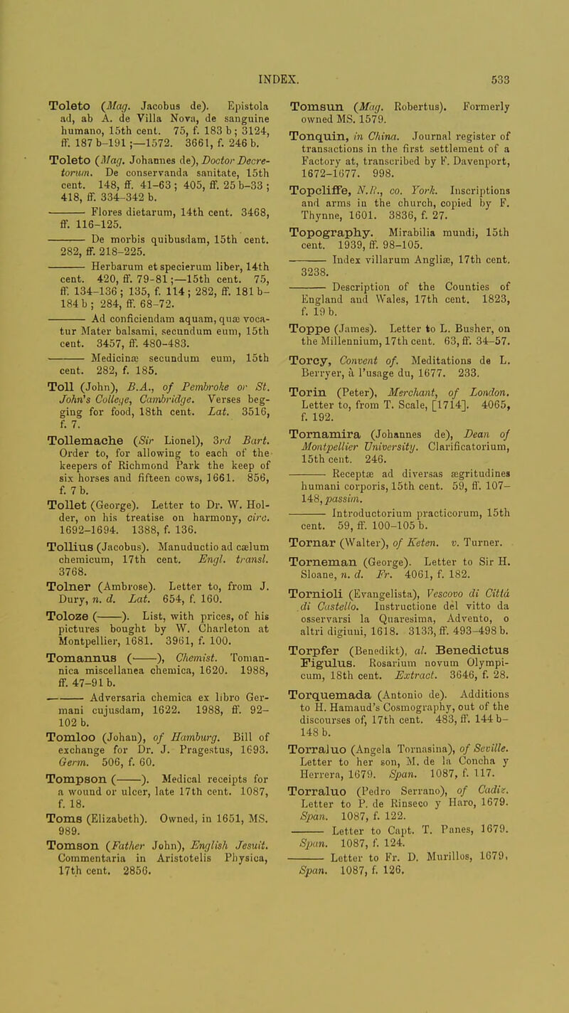 Toleto (Mag. Jacobus de). Epistola ad, ab A. de Villa Nova, de sanguine humano, 15th cent. 75, f. 183 b; 3124, ff. 187 b-191 ;—1572. 3661, f. 246 b. Toleto (Mag. Johannes de), Doctor Decre- torum. De conservanda sanitate, 15th cent. 148, ff. 41-63 ; 405, ff. 25 b-33 ; 418, ff. 334-342 b. Flores dietarum, 14th cent. 3468, ff. 116-125. De morbis quibusdam, 15th cent. 282, ff. 218-225. Herbarum etspecierura liber, 14th cent. 420, ff. 79-81;—15th cent. 75, ff. 134-136; 135, f. 114; 282, ff. 181b- 184 b ; 284, ff. 68-72. Ad conficiendam aquam, qua; voca- tur Mater balsami, secundum eum, 15th cent. 3457, ff. 480-483. Medicina: secundum eum, 15th cent. 282, f. 185. Toll (John), B.A., of Pembroke or St. John's College, Cambridge. Verses beg- ging for food, 18th cent. Lat. 3516, f. 7. Tollemaclie (Sir Lionel), 3rd Bart. Order to, for allowing to each of the keepers of Richmond Park the keep of six horses and fifteen cows, 1661. 856, f. 7 b. Toilet (George). Letter to Dr. W. Hol- der, on his treatise on harmony, ciro. 1692-1694. 1388, f. 136. Tollius (Jacobus). Manuductio ad caelum chemicum, 17th cent. Engl, transl. 3768. Tolner (Ambrose). Letter to, from J. Dury, n. d. Lat. 654, f. 160. Toloze ( ). List, with prices, of his pictures bought by W. Charleton at Montpellier, 1681. 3961, f. 100. Tomannus ( ), Chemist. Tonian- nica miscellanea chemica, 1620. 1988, ff. 47-91 b. Adversaria chemica ex libro Ger- mani cujusdam, 1622. 1988, ff. 92- 102 b. Tomloo (Johau), of Hamburg. Bill of exchange for Dr. J. Pragestus, 1693. Germ. 506, f. 60. Tompsoil ( ). Medical receipts for a wound or ulcer, late 17th cent. 1087, f. 18. Toms (Elizabeth). Owned, in 1651, MS. 989. Tomson (Father John), English Jesuit. Commentaria in Aristotelis Pliysica, 17th cent. 2856. Tomsun (Mag. Robertus). Formerly owned MS. 1579. Tonquin, in China. Journal register of transactions in the first settlement of a Factory at, transcribed by K. Davenport, 1672-1077. 998. TopclifFe, N./,'., co. York. Inscriptions and arms iu the church, copied by F. Thynne, 1601. 3836, f. 27. Topography. Mirabilia mundi, 15th cent. 1939, ff. 98-105. Index villarum Anglia;, 17th cent. 3238. Description of the Counties of England and Wales, 17th cent. 1823, f. 19 b. Toppe (James). Letter to L. Busher, on the Millennium, 17th cent. 63, ff. 34-57. Torcy, Convent of. Meditations de L. Berryer, ii l'usage du, 1677. 233. Torin (Peter), Merchant, of London. Letter to, from T. Scale, [1714]. 4065, f. 192. Tornamira (Johannes de), Bean of Montpellier University. Clarificatorium, 15th cent. 246. Recepta: ad diversas asgritudines humaui corporis, 15th cent. 59, ff. 107- 148, passim. Introductorium practicorum, 15th cent. 59, ff. 100-105 b. Tornar (Walter), of Eeten. v. Turner. Torneman (George). Letter to Sir H. Sloane, n. d. Fr. 4061, f. 182. Tornioli (Evangelista), Vcscovo di Cittd di Castello. Instructione del vitto da osservarsi la Quaresima, Advento, o altri digiuui, 1618. 3133, ff. 493-498 b. Torpfer (Benedikt), al. Benedictus Figulus. Rosarium novum Olympi- cum, 18th cent. Extract. 3646, f. 28. Torquemada (Antonio de). Additions to H. Hamaud's Cosmography, out of the discourses of, 17th cent. 483, ff. 144 b- 148 b. Torraluo (Angela Tornasina), of Seville. Letter to her son, M. de la Concha y Herrera, 1679. Span. 1087, f. 117. Torraluo (Pedro Serrano), of Cadiz. Letter to P. de Rinseco y Haro, 1679. Span. 1087, f. 122. Letter to Capt. T. Panes, 1679. -Spun. 1087, f. 124. Letter to Fr. D. Murillos, 1679. Span. 1087, f. 126.