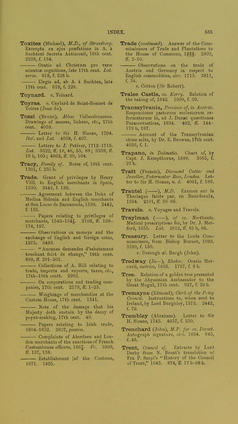 Toxites (Michael), M.D., of Strassburg. Excerpta ex ejus praffatione in A. a Suchteni Secreta Antinionii, 16th cent. 2528, f. 134. Oratio ad Christum pro vera? scientiae cognitione, late 17th cent. Lat. verse. 618, f. 228 b. Elegia ad, ab A. a Suchten, late 17th cent. 618, f. 226. Toynard. v. Toinard. Toyras. v. Caylard de Saint-Bonnet de Toiras (Jean du). Tozzi (Bruno), Abbas Vallumbrosanus. Drawings of mosses, lichens, etc., 17th cent. 4010. Letter to Sir H. Sloane, 1704. Ital. and Lat. 4039, f. 407. Letters to J. Petiver, 1712-1715. Lat. 3322, ff. 18, 48, 55, 88; 3339, ff. 19 b, 105; 4065, ff. 99, 104. Tracy, Family of. Notes of, 16th cent. 1301, f. 235 b. Trade. Grant of privileges by Henry VIII. to English merchants in Spain, 1530. 2442, f. 136. Agreement between the Duke of Medina Sidonia and English merchants at San Lucar de Barrameda, 1539. 2442, f. 135. Papers relating to privileges of merchants, 1543-154J. 2103, ff. 169- 174, 197. Observations on moneys and the exchange of English and foreign coins, 1575. 3493. Aucunes demandes d'esbatement touchant faict de change, 16th cent. 889, ff. 291-301. Collections of A. Hill relating to trade, imports and exports, taxes, etc., 17th-18th centt. 2902. On corporations and trading com- . panies, 17th cent. 2179, ff. 1-23. Weighings of merchandize at the Custom House, 17th cent. 1341. Note of the damage that his Majesty doth sustain by the decay of poynt-making, 17th cent. 40. Papers relating to Irish trade, 1604-1632. 3827, passim. Complaints of Aberdeen and Lon- don merchants of the exactions of French Customhouse officers, 166J. Fr. 1009, ff. 137, 138. Establishment !of the Customs, 1671. 1425. Trade (continued). Answer of the Com- missioners of Trade and Plantations to the House of Commons, 1$$. 2902, ff. 2-10. Observations on the trade of Austria and Germany in respect to English commodities, circ. 1713. 3811, f. 34. v. Cotton (Sir Robert). Tralee Castle, co. Kerry. Relation of the taking of, 1642. 1008, f. 39. Transsylvania, Province of, in Austria. Responsiones pastorum ecclesiarum re- formatarum in, ad J. Dursei quasstiones Parascevasticas, 1634. 402, ff. 144- 179 b, 197. Account of the Transsylvanian stone salts, by Dr. E. Browne, 17th cent. 4026, f. 1. Trapano, in Dalmatia. Chart of, by Capt. J. Kempthorne, 1688. 3665, f. 27 b. Tratt (Francis), DLtmond Cutter and Jeweller, Paternoster Row, London. Let- ter to Sir H. Sloane, n. d. 4061, f. 186. Trautel ( ), M.D. Examen sur la Theiiaque faicte par, en Bourdeaulx, 1594. 2101, ff. 58-86. Travels, v. Voyages and Travels. Traylman ( ), of co. Northants. Medical prescriptions for, by Dr. J. Met- ford, 1655. Lat. 2812, ff. 85 b, 86. Treasury. Letter to the Lords Com- missioners, from Bishop Burnet, 1693. 3299, f. 150. v. Borough al. Burgh (John). Tredway (Jo—), Rhetor. Oratio Mer- curii, metrice, 1635. 1767, f. 9 b. Tree. Relation of a golden tree presented by the Abyssinian Ambassador to the Great Mogul, 17th cent. 927, f. 20 b. Tremayne (Edmond), Clerk of the Privy Council. Instructions to, when sent to Ireland, by Lord Burghley, 1573. 2442, f. 79. Trembley (Abraham). Letter to Sir H. Sloane, 1743. 4057, f. 230. Trenchard (John), M.P. for co. Dorset. Autograph signature, circ. 1654. 645, f. 46. Trent, Council of. Extracts by Lord Derby from N. Brent's translation of Frii P. Sarpi's  History of the Council of Trent, 1645. 874, ff. I7b-88b.