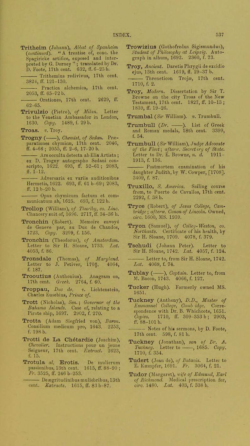Tritheim (Johann), Abbat of Spanheim (continued). A treatise of, cone, the Spagiricke artifice, exposed and inter- preted by G. Dorney  ; translated by Dr. D. Foote, 17th cent. 632, ff. 6-25 b. Tritheruius redivivus, 17th cent. 3824, ff. 121-130. Practica alchemica, 17th cent. 2053, ff. 65-72 b. Orationes, 17th cent. 2629, ff. 62-65. Trivulzio (Pietro), of Milan. Letter to the Venetian Ambassador in London, 1630. Copy. 1489, f. 29 b. Troas. v. Troy. Trogny ( ), Chemist, of Sedan. Pra> parationes chymicaj, 17th cent. 2046, ff. 4-66 ; 2055, ff. 2-6, 17-20 b. Ars occulta detecta ab Elia Artista ; ex D. Trognv autographo Sedani con- scripto, 1622*. 693, ff. 52-61 ; 2083, ff. 1-12. Adversaria ex variis auditioDibus Hermetis, 1622. 693, ff. 61 b-69; 2083, ff. 12 b-20 b. Opus chymicum factum et com- municatum ab, 1625. 693, f. 122 b. Trollop (William), of Thurlby, co. Line. Chancery suit of, 1696. 2717, ff. 34-36 b. Tronehin (Robert). Memoire euvoye de Geneve par, au Due de Chandos, 1723. Copy. 3299, f. 156. Tronehin (Theodorus), of Amsterdam. Letter to Sir H. Sloane, 1733. Lat. 4053, f. 86. Tronsdale (Thomas), of Maryland. Letter to J. Petiver, 170f. 4064, f. 187. Trooutius (Anthonius). Anagram on, 17th cent. Greek. 2764, f. 60. Troppau, Dae de. v. Lichtenstein, Charles Eusebius, Prince of. Trott (Nicholas), Sen.; Governor of the Bahama Islands. Case of, relating to a Pirate ship, 1697. 2902, f. 270. Trotta (Adam Siegfried von), Baron. Consilium medicum pro, 1643. 2253, f. 198 b. Trotti de La Ch6tardie (Joachim), Chevalier. Instructions pour un jeunc Seigneur, 17th cent. Extract. 2623, f. 15. Trotula al. Erotis. De mulierum passionibus, 13th cent. 1615, ff. 88-90 ; Fr. 3525, ff. 246 b-253. Dea>gritudinibus muliebribus, 13th cent. Extracts. 1615, ff. 83 b-87. Trowizius (Gothofredus Sigismundus), Student of Philosophy at Leipzig. Auto- graph in album, 1692. 2360, f. 73. Troy, Ancient. Daretis Phrygii de excidio ejus, 13th cent. 1619, ff. 29-37 b. Threneticon Trojae, 17th cent. 1710, f. 2. Troy, Modem. Dissertation by Sir T. Browne on the city Troas of the New Testament, 17th cent. 1827, ff. 10-13 ; 1839, ff. 19-26. Trumbal (Sir William), v. Trumbull. Trumbull (Dr. ). List of Greek and Roman medals, 18th cent. 3399, f. 54. Trumbull (Sir William), Judge Advocate of the Fleet; after tv. Secret try of State. Letter to Dr. E. Browne, n. d. 1911- 1913, f. 136. Postmortem examination of his daughter Judith, by W. Cowper, [1708]. 3409, f. 87. Truxillo, S. America. Sailing course from, to Puerto de Cavallos, 17th cent. 2292, f. 38 b. Tryce (Robert), of Jesus College, Cam- bridge; aftervo. Canon of Lincoln. Owned, circ. 1600, MS. 1939. Tryon (Samuel), of Colley-Weston, co. Northants. Certificate of his health, by Sir H. Sloane, 1709. 4078, f. 379. Tschudi (Johann Peter). Letter to Sir H. Sloane, 1742. Lat. 4057, f. 124. Letter to, from Sir H. Sloane, 1742. Lat. 4069, f. 74. Tublay ( ), Captain. Letter to, from M. Bacon, 1743. 4066, f. 127. Tucker (Hugh). Formerly owned MS. 1651. Tuekney (Anthony), D.D., Master of Emmanuel College, Camb idge. Corre- spondence with Dr. B. Whichcote, 1651. Copies. 1710, ff. 309-353 b; 2903, ff. 88-101 b. Notes of his sermons, by D. Foote, 17th cent. 598, f. 81 b. Tuekney (Jonathan), son of Dr. A. Tuekney. Letter to , 1685. Copy. 1710, f. 354. Tudert (Joan de), of Batavia. Letter to E. KsBmpfer, 1691. Fr. 3064, f. 21. Tudor (Margaret), wife of Edmund, Earl of Richmond. Medical prescription for, circ. 1480. Lat. 403, f. 338 b.