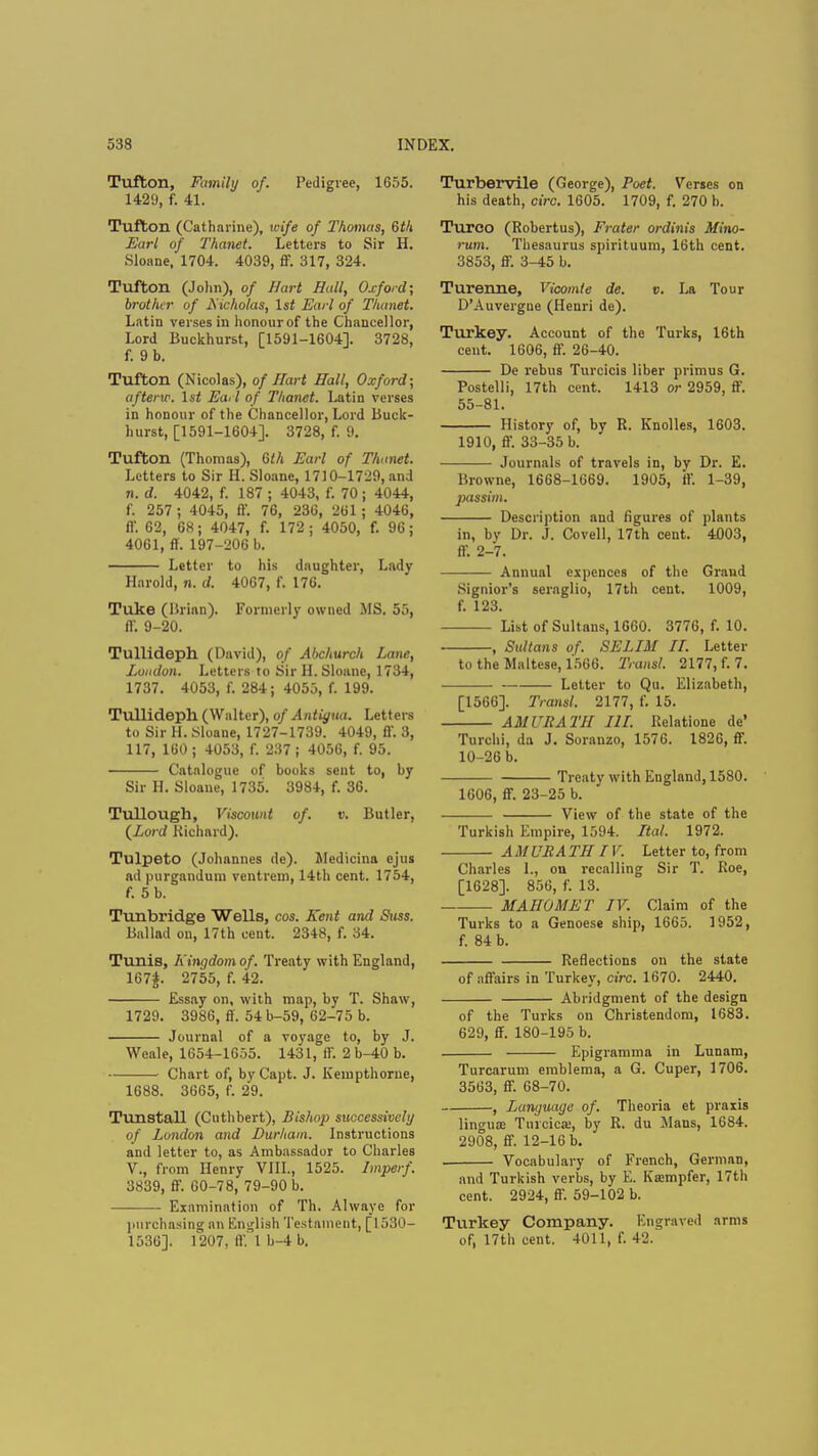Tufton, Family of. Pedigree, 1655. 1429, f. 41. Tufton (Catharine), wife of Thomas, 6f/i Earl of Thanet. Letters to Sir H. Sloane, 1704. 4039, ff. 317, 324. Tufton (John), of Hurt Hall, Oxford; brother of N icholas, 1st Earl of Thanet. Latin verses in honourof the Chancellor, Lord Buckhurst, [1591-1604]. 3728, f. 9 b. Tufton (Nicolas), of Hart Hall, Oxford; afterw. 1st Earl of Thanet. Latin verses in honour of the Chancellor, Lord Buck- hurst, [1591-1604]. 3728, f. 9. Tufton (Thomas), Gih Earl of Thanet. Letters to Sir H. Sloane, 1710-1729, and n. d. 4042, f. 187 ; 4043, f. 70 ; 4044, f. 257 ; 4045, ff. 76, 236, 261 ; 4046, ff. 62, 68; 4047, f. 172; 4050, f. 96; 4061, ff. 197-206 b. Letter to his daughter, Lady Harold, n. d. 4067, f. 176. Tuke (Brian). Formerly owned MS. 55, ff. 9-20. Tullideph (David), of Abchurch Lane, London. Letters to Sir H. Sloane, 1734, 1737. 4053, I'. 284; 4055, f. 199. Tullideph (Walter), of Antiyua. Letters to Sir H. Sloane, 1727-1739. 4049, ff. 3, 117, 160 ; 4053, f. 237 ; 4056, f. 95. Catalogue of books sent to, by Sir H. Sloane, 1735. 3984, f. 36. Tullough, Viscount of. v. Butler, {Lord Richard). TulpetO (Johannes de). Medicina ejus ad purgandum ventrem, 14th cent. 1754, f. 5 b. Tunbridge Wells, cos. Kent and Stiss. Ballad on, 17th cent. 2348, f. 34. Tunis, Kingdomof. Treaty with England, 167|. 2755, f. 42. Essay on, with map, by T. Shaw, 1729. 3986, ff. 54 b-59, 62-75 b. Journal of a voyage to, by J. Weale, 1654-1655. 1431, ff. 2 b-40 b. Chart of, by Capt. J. Kempthorue, 1688. 3665, f. 29. Tunstall (Cuthbert), Bishop successively of London and Durham. Instructions and letter to, as Ambassador to Charles V., from Henry VIII., 1525. Imperf. 3839, ff. 60-78, 79-90 b. Examination of Th. Alwaye for purchasing an English Testament, [1530- 1536]. 1207, ft'.'l b-4 b. Turbervile (George), Poet. Verses on his death, circ. 1605. 1709, f. 270 h. Turco (Robertus), Prater ordinis Mino- rum. Thesaurus spirituum, 16th cent. 3853, ff. 3-45 b. Turenne, Vicomle de. v. La Tour D'Auvergne (Henri de). Turkey. Account of the Turks, 16th cent. 1606, ff. 26-40. De rebus Turcicis liber primus G. Postelli, 17th cent. 1413 or 2959, ff. 55-81. History of, by R. Knolles, 1603. 1910, ff. 33-35 b. Journals of travels in, by Dr. E. Browne, 1668-1669. 1905, ff 1-39, jxtssim. Description and figures of plants in, by Dr. J. Covell, 17th cent. 4003, ff. 2-7. Annual cxpences of the Grand Signior's seraglio, 17th cent. 1009, f. 123. List of Sultans, 1660. 3776, f. 10. , Sultans of. SELIM IT. Letter to the Maltese, 1566. Transl. 2177, f. 7. Letter to Qu. Elizabeth, [1566]. Transl. 2177, f. 15. AMUR ATI! III. Relatione de' Turchi, da J. Soranzo, 1576. 1826, ff. 10-26 b. Treaty with England, 1580. 1606, ff. 23-25 b. View of the state of the Turkish Empire, 1594. Ital. 1972. A M URA TH IV. Letter to, from Charles 1., on recalling Sir T. Roe, [1628]. 856, f. 13. MAHOMET IV. Claim of the Turks to a Genoese ship, 1665. 1952, f. 84 b. Reflections on the state of affairs in Turkey, circ. 1670. 2440. Abridgment of the design of the Turks on Christendom, 1683. 629, ff. 180-195 b. Epigramma in Lunam, Turcarum emblema, a G. Cuper, 1706. 3563, ff. 68-70. , Language of. Theoria et praxis lingua; Turcica;, by R. du Mans, 1684. 2908, ff. 12-16 b. Vocabulary of French, German, and Turkish verbs, by E. Kajmpfer, 17th cent. 2924, ff. 59-102 b. Turkey Company. Engraved arms of, 17th cent. 4011, f. 42.