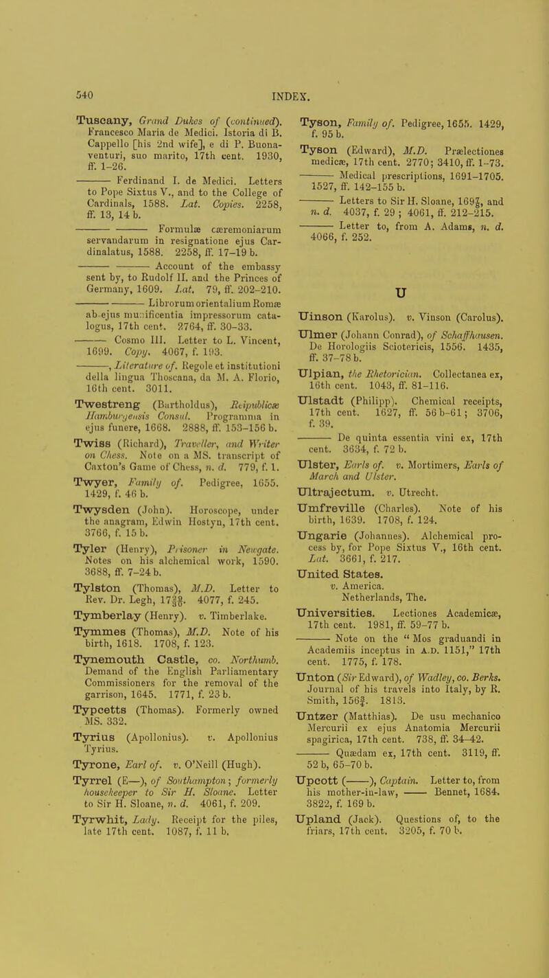Tuscany, Grimd Dukes of (continued). Fraucesco Maria <ie Medici. Istoria di B. Cappello [his 2nd wife], e di P. Buona- venturi, suo marito, 17th cent. 1930, ff. 1-26. Ferdinand I. de Medici. Letters to Pone Sixtus V., and to the College of Cardinals, 1588. Lat. Copies. 2258, ff. 13, 14 b. Formulae cajrernoniarum servandarum in resignatione ejus Car- dinalatus, 1588. 2258, ff. 17-19 b. Account of the embassy sent by, to Rudolf II. and the Princes of Germany, 1609. Lat. 79, ff. 202-210. LibrorumorientaliumRorore ab-ejus muaifioentia impressorum cata- logus, 17th cent. 2764, ff. 30-33. Cosmo III. Letter to L. Vincent, 1699. Copy. 4067, f. 193. , Literature of. Regole et institution! della lingua Thoscana, da M. A. Florio, 16th cent. 3011. Twestreng (Burtholdus), RtipMicx llamburijeusis Consul. I'rogramnia in ejus funere, 1668. 2888, ff. 153-156 b. TwiSB (Richard), Traveller, and Writer on Chess. Note on a MS. transcript of Caxton's Game of Chess, n. d. 779, f. 1. Twyer, Family of. Pedigree, 1655. 1429, f. 46 b. Twysden (John). Horoscope, under the anagram, Edwin Hostyu, 17th cent. 3766, f. 15 b. Tyler (Henry), Prisoner in Newgate. Notes on his alchemical work, 1590. 3688, ff. 7-24 b. Tylston (Thomas), M.D. Letter to Rev. Dr. Legh, 17;$. 4077, f. 245. Tymberlay (Henry), v. Timberlake. Tymmes (Thomas), M.D. Note of his birth, 1618. 1708, f. 123. Tynemouth Castle, co. Nortlmmb. Demand of the English Parliamentary Commissioners for the removal of the garrison, 1645. 1771, f. 23 b. Typcetts (Thomas). Formerly owned MS. 332. Tyrius (Apollonius). v. Apollonius Tyrius. Tyrone, Earl of. v. O'Neill (Hugh). Tyrrel (E—), of Southampton ; formerly housekeeper to Sir If. Shane. Letter to Sir H. Sloane, jk d. 4061, f. 209. Tyrwhit, Lady. Receipt for the piles, late 17th cent. 1087, f. 11 b. Tyson, Family of. Pedigree, 1655. 1429, f. 95 b. Tyson (Edward), M.D. Prselectiones medicn?, 17th cent. 2770; 3410, ff. 1-73. Medical prescriptions, 1691-1705. 1527, ff. 142-155 b. Letters to Sir II. Sloane, 169|, and n. d. 4037, f. 29 ; 4061, ff. 212-215. Letter to, from A. Adams, n. d. 4066, f. 252. u Uinson (Karolus). v. Vinson (Carolus). Ulmer (Johann Conrad), of Schaffhausen. De Horologiis Sciotericis, 1556. 1435, ff. 37-78 b. Ulpian, the Rhetorician. Collectanea ex, 16th cent. 1043, ff. 81-116. Ulstadt (Philipp). Chemical receipts, 17th cent. 1627, ff. 56b-61; 3706, f. 39. De quinta essentia vini ex, 17th cent. 3634, f. 72 b. Ulster, Earl* of. v. Mortimers, Earls of March and Ulster. Ultrajectum. v. Utrecht. Umfreville (Charles). Note of his birth, 1639. 1708, f. 124. Ungarie (Johannes). Alchemical pro- cess by, for Pope Sixtus V., 16th cent. Lat. 3661, f. 217. United States. v. America. Netherlands, The. Universities. Lectiones Academics:, 17th cent. 1981, ff. 59-77 b. Note on the  Mos graduandi in Academiis inceptus in A.D. 1151, 17th cent. 1775, f. 178. Unton (Sir Edward), of Wadley, co. Berks. Journal of his travels into Italy, by R. Smith, 156f. 1813. Untzer (Matthias). De usu mechanico Mercurii ex ejus Anatomia Mercurii spagirica, 17th cent. 738, ff. 34-42. Quaidam ex, 17th cent. 3119, ff. 52 b, 65-70 b. Upcott ( ), Captain. Letter to, from his mother-in-law, Bennet, 1684. 3822, f. 169 b. Upland (Jack). Questions of, to the friars, 17th cent. 3205, f. 70 b.