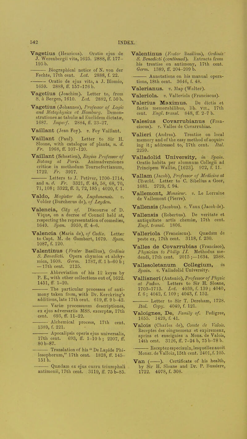VagetiuB (Heuiiciis). Oratio ejus de J. Werenbcrgii vita, 1625. 2888, ff. 177- 195 b. Biographical notice of N. vou der Fechte, 17th cent. Lat. 2888, f. 22. Oratio de ejus vita, a J. Blomio, 1659. 2888, ff. 157-176 b. Vagetius (Joachim). Letter to, from S. u Bergen, 1610. Lat. 2882, f. 50 b. Vagetius (Johannes), Professor of Logic and Metaphysics at Hamburg. Demon- strationes ac tabula: ad Kuclidem dictata:, 1687. Ttnptrf. 2884, ff. 23-27. Vaillant (Jean Foy). v. Foy Vaillant. Vaillant (Paul). Letter to Sir H. Sloane, with catalogue of plants, n. d. Fr. 1968, ff. 107-120. Vaillant (Sebastien), Regius Professor of Botany at Paris. Animadversiones criticse in methodum Tournefortiamim, 1722. Fr. 3917. Letters to J. Petivcr, 1700-1714, and n. d. Fr. 3321, ff. 48, 58, 68, 70, 71,108 ; 3322, ff. 3, 72,185 ; 4020, f. 1. Valdo, Magistcr de, Lugdunensis. v. Voider (Burcherus de), of Leydcn. Valencia, City of. Discourse of D. Vique, on a decree of Council held at, respecting the representation of comedies, 1649. Span. 3959, ff. 4-6. Valencia (Maria de), of Cadiz. Letter to Capt. M. de Gambart, 1679. Span. 1087, f. 120. Valentinus (Fraier Basilius), Ordinis S. Bencdicti. Opera chymica ct alchy- mica, 1608. Germ. 1787, ff. 1 b-60 b ; — 17th cent. 2125. Abbreviation of his 12 keyes by P. E., with other collections out of, 1622. 1451, ff 1-20. The particular processes of anti- mony taken from, with Dr. Kerckring's additions, late 17th ceut. 619,ff. 9 b-42. Varirc processuum descriptiones, ex ejus adversariis MSS. exceipta:, 17th cent. 693, ff. 11-22. Alchemical process, 17th cent. 1389, f. 221. Apocalipsis operis ejus universalis, 17th cent. 693, ff. 1-10 b ; 2207, ff. 80b-87. Translation of his  De Lapide Phi- losophorum, 17th cent. 1828, ff. 145- 151 b. Quaidam ex ejus curru triumphal] antimonii, 17th cent. 3119, ff. 75b-85. ValentinUB (Frater Basilius), Ordinis' S. Benedicti (continued). Extracts from his treatise on antimony, 17th cent. Germ. 1389, ff. 204-209 b. Annotations on his manual opera- tions, 18th cent. 3646, f. 48. Valerianus. v. Map (Walter). Valeriola. ». Valleriola (Franciscus). Valerius Maximus. De dictis et factis memorabilibus, lib. VII., 17th cent. Engl, transl. 848, ff. 2-7 b. Valesius Covarrubianus (Fran- ciscus). v. Valles de Covarrubias. Valieri (Andrea). Treatise on local memory and of the easy method of acquir- ing it; addressed to, 17th cent. Ttal. 2259. Valladolid University, in Spain. Oratio habita per alumnum Collegii ad Principem Wallia:, [1623]. 972, f. 11. Vallam (Jacob), Professor of Medicine at Utrecht. Letter to C. Sibelius a Goor, 1681. 2729, f. 94. Vallemont, Monsieur, v. Le Lorraine de Vallemont (Pierre). Vallensis (Jacobus), v. Vaux (Jacob de). Vallensis (Robertus). De veritate et antiquitate artis chemia:, Nth cent. Engl, transl. 1806. Valleriola (Franciscus). Quaedam de peste ex, 17th cent. 3118, f. 230. Valles de Covarrubias (Francisco), Phi/sician to Philip II. Methodus me- deiidi, 17th cent. 2015 ;—1634. 2588. Vallesoletanum Collegium, in Spain, v. Valladolid University. Vallisneri (Antonio), Professor of Physic at Padua. Letters to Sir H. Sloane, 1703-1713. Lat. 4039, f. 139 ; 4040, f. 6; 4042, f. 109 ; 4043, f. 152. Letter to Sir T. Dereham, 1728. Ital. Copy. 4049, f. 121. Valoignes, De, Family of. Pedigree, 1655. 1429, f. 41. Valois (Charles de), Comie de Valois. Receptes des oingnemenz et expiremenz, aprins et enseigniez a Mons. de Valois, 14th cent. 3126, ff. 7-24 b, 75 b-78 b. Receptez especiaulx, lesquellez auoit Monsr. de Valloiz, 15th cent. 2401, f. 105. Van ( ). Certificate of his health, by Sir H. Sloane and Dr. P. Bussiere, 1722. 4078, f. 308.