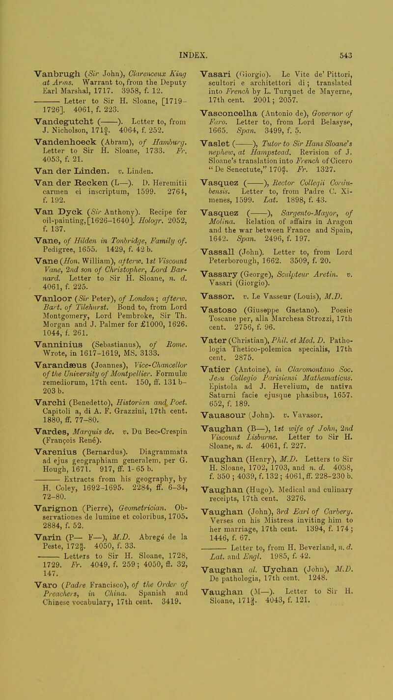 Vanbrugh (<SV/- John), Clarenceux King at Arms. Warrant to, from the Deputy Earl Marshal, 1717. 3958, f. 12. Letter to Sir H. Sloane, [1719- 1726]. 4061, f. 223. Vandegutcht ( ). Letter to, from J. Nicholson, 171 J. 4064, f. 252. Vandenhoeck (Abram), of Hamburg. Letter to Sir H. Sloane, 1733. Fr. 4053, f. 21. Van der Linden, v. Linden. Van der Reeken (L—). D. Heremitii carmen ei inscriptum, 1599. 2764, f. 192. Van Dyck (Sir Anthony). Recipe for oil-painting, [1626-1640J. Hologr. 2052, f. 137. Vane, of Hilden in Tonbridge, Family of. Pedigree, 1655. 1429, f. 42 b. Vane (Hon. William), afterw. 1st Viscount Vane, 2nd son of Christopher, Lord Bar- nard. Letter to Sir H. Sloane, n. d. 4061, f. 225. Vanloor (Sir Peter), of London ; afterw. Bart, of Tilehnrst. Bond to, from Lord Montgomery, Lord Pembroke, Sir Th. Morgan and J. Palmer for £1000, 1626. 1044, f. 261. Vanninius (Sebastianus), of Rome. Wrote, in 1617-1619, MS. 3133. Varandrous (Joannes), Vice-Chancellor of the University of Montpel/ier. Formula; remediorum, 17th cent. 150, if. 131 b- 203 b. Varchi (Benedetto), Historian and Poet. Capitoli a, di A. F. Grazzini, 17th cent. 1880, ff. 77-80. Vardes, Marquis de. v. Du Bec-Crespin (Francois Rene). Varenius (Bernardus). Diagrammata ad ejus geographiam generalem, per G. Hough, 1671. 917, ff. 1-65 b. Extracts from his geography, by H. Coley, 1692-1695. 2284, ff. 6-34, 72-80. Varignon (Pierre), Geometrician. Ob- servationes de lumine et coloribus, 1705. 2884, f. 52. Varin (P— F—), M.D. Abrege de la Peste, 172|. 4050, f. 33. Letters to Sir H. Sloane, 1728, 1729. Fr. 4049, f. 259; 4050, ff. 32, 147. Varo (Padre Francisco), of the Order of Preachers, in China. Spanish and Chinese vocabulary, 17th cent. 3419. Vasari (Oiorgio). Le Vite de' Pittori, scultori e architettori di; translated into French by L. Turquet de Mayerne, 17th cent. 2001; 2057. Vasconcelha (Antonio de), Governor of Faro. Letter to, from Lord Belasyse, 1665. Span. 3499, f. 5. Vaslet ( ), Tutor to Sir Hans Shane's nephew, at Hampstead. Revision of J. Sloaue's translation into French of Cicero  De Senectute, 170£. Fr. 1327. Vasquez ( ), Rector Collegii Cordu- bensis. Letter to, from Padre ('. Xi- menes, 1599. Lat. 1898, f. 43. Vasquez ( ), Sargento-Mayor, of Molina. Relation of affairs in Aragon and the war between France and Spain, 1642. Span. 2496, f. 197. Vassall (John). Letter to, from Lord Peterborough, 1662. 3509, f. 20. Vassary (George), Sculpteur Aretin. v. Vasari (Giorgio). Vassor. v. Le Vasseur (Louis), M.D. Vastoso (Giuseppe Gaetano). Poesie Toscane per, alia Marchesa Strozzi, 17th cent. 2756, f. 96. Vater (Christian), Phil, et Med. D. Patho- logia Thetico-polemica specialis, 17th cent. 2875. Vatier (Antoine), in Claromontano Soc. JeM Collegia Parisiensi Mathematicus. Epistola ad J. Hevelium, de nativa Saturni facie ejusque phasibus, 1657. 652, f. 189. Vauasour (John), v. Vavasor. Vaughan (B—), 1st wife of John, 2nd Viscount Lisbume. Letter to Sir H. Sloane, n. d. 4061, f. 227. Vaughan (Henry), M.D. Letters (o Sir H. Sloane, 1702, 1703, and n. d. 4038, f. 350 ; 4039, f. 132 ; 4061, ff. 228-230 b. Vaughan (Hugo). Medical and culinary receipts, 17th cent. 3276. Vaughan (John), 3rd Earl of Carbery. Verses on his Mistress inviting him to her marriage, 17th cent. 1394, f. 174; 1446, f. 67. Letter to, from H. Beverland, n. d. Lat. and Engl. 1985, f. 42. Vaughan al. Uychan (John), .1/./'. De pathologia, 17th cent. 1248. Vaughan (M—). Letter to Sir H. Sloane, 171$. 4043, f. 121.