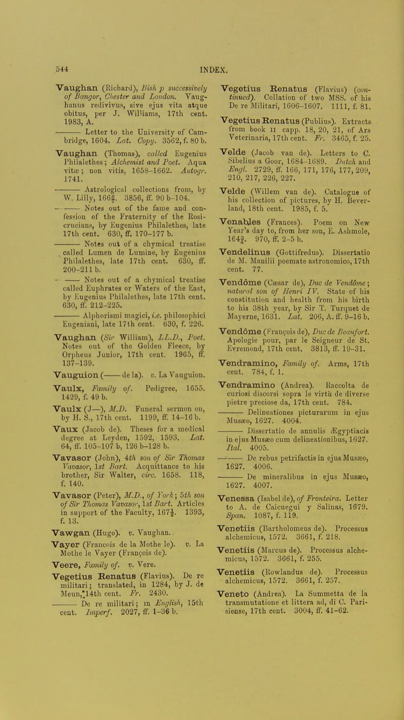 Vaughan (Richard), Jiish p successively of Bangor, Chester and London. Vaug- hanus redivivus, sive ejus vita atque obitus, per J. Williams, 17th cent. 1983, A. Letter to the University of Cam- bridge, 1604. Lat. Copy. 3562, f. 80 b. Vaughan (Thomas), called Eugenius I'hilalethes; Alchemist and Poet. Aqua vita;; non vitis, 1658-1662. Autoyr. 1741. Astrological collections from, by W. Lilly, 166. 3856, ff. 90 b-104. Notes out of the fame and con- fession of the Fraternity of the Rosi- crucians, by Eugenius Philalethcs, late 17th cent. 630, ff. 170-177 b. Notes out of a chymical treatise , called Lumen de Lumine, by Eugenius rhilalethcs, late 17th cent. 630, ff. 200-211 b. - Notes out of a chymical treatise called Euphrates or Waters of the East, by Eugenius I'hilalethes, late 17th cent. 630, ff. 212-225. Alphorismi magici, i.e. philosophici Eugeniani, late 17th cent. 630, f. 226. Vaughan (Sir William), LL.D., Poet. Notes out of the Golden Fleece, by Orpheus Junior, 17th cent. 1965, ff. 137-139. Vauguion ( de la), v. La Vauguion. Vaulx, Family of. Pedigree, 1655. 1429, f. 49 b. Vaulx (J—), M.D. Funeral sermon on, by H. S., 17th cent. 1199, ff. 14-16 b. Vaux (Jacob de). Theses for a medical degree at Leyden, 1592, 1593. Lat. 64, ff. 105-107 b, 126 b-128 b. VavaBor (John), 4th son of Sir Thomas Vavasor, 1st Bart. Acquittance to his brother, Sir Walter, circ. 1658. 118, f. 140. Vavasor (Peter), M.D., of York; 5th son of Sir Thomas Vavasor, 1st Bart. Articles in support of the Faculty, 167J. 1393, f. 13. Vawgan (Hugo), v. Vaughan. Vayer (Francois de la Mothe le). v. La Mothe le Vayer (Francois de). Veere, Family of. v. Vere. Vegetius Renatus (Flavius). De re militari; translated, in 1284, by J. de Meun,'14th cent. Fr. 2430. De re militari; in English, 15th cent. Imperf. 2027, ff. 1-36 b. Vegetius Renatus (Flavius) {con- tinued). Collation of two MSS. of his De re Militari, 1606-1607. 1111, f. 81. Vegetius Renatus (Publhw). Extracts from book n capp. 18, 20, 21, of Ars Veterinaria, 17th cent. Fr. 3465, f. 25. Velde (Jacob van de). Letters to C. Sibelius a Goor, 1684-1689. Dutch and Engl. 2729, ff. 166, 171, 176, 177, 209, 210, 217, 226, 227. Velde (Willem van de). Catalogue of his collection of pictures, by H. Bever- land, 18th cent. 1985, f. 5. Venahles (Frances). Poem on New Year's day to, from her son, E. Ashmole, 164|. 970, ff. 2-5 b. Vendelinus (Gottifredus). Dissertatio de M. Manilii poemate astronomico, 17th cent. 77. Vendome (Cassar de), Due de VcndSme; natural son of Henri IV. State of his constitution and health from his birth to his 38th year, by Sir T. Turquet dc Mayerne, 1631. Lat. 206, A. ff. 9-16 b. Vend6me (Francois de), Ducdc Beaufort. Apologie pour, par le Seigneur de St. Evremond, 17th cent. 3813, ff. 19-31. Vendramino, Family of. Arms, 17th cent. 784, f. 1. Vendramino (Andrea). Raccolta de curiosi discorsi sopra le virtu de diverse pictre preciose da, 17th cent. 784. Delineatioues picturarum in ejus Musa:o, 1627. 4004. Dissertatio de annulis /Egyptiacis in ejus Musa;o cum delineationibus, 1627. Ital. 4005. De rebus petrifactis in cjusMusa;o, 1627. 4006. De mineralibus in ejus Musao, 1627. 4007. Venessa (Isabel de), of Fronteira. Letter to A. de Caicuegui y Salinas, 1679. Span. 1087, f. 119. Venetiis (Bartholomeus de). Processus alchemicus, 1572. 3661, f. 218. Venetiis (Marcus de). Processus alche- micus, 1572. 3661, f. 255. Venetiis (Rowlandus de). Processus alchemicus, 1572. 3661, f. 257. Veneto (Andrea). La Summetta de la transmutatione et littera ad, di C. Pari- siense, 17th cent. 3004, ff. 41-62.