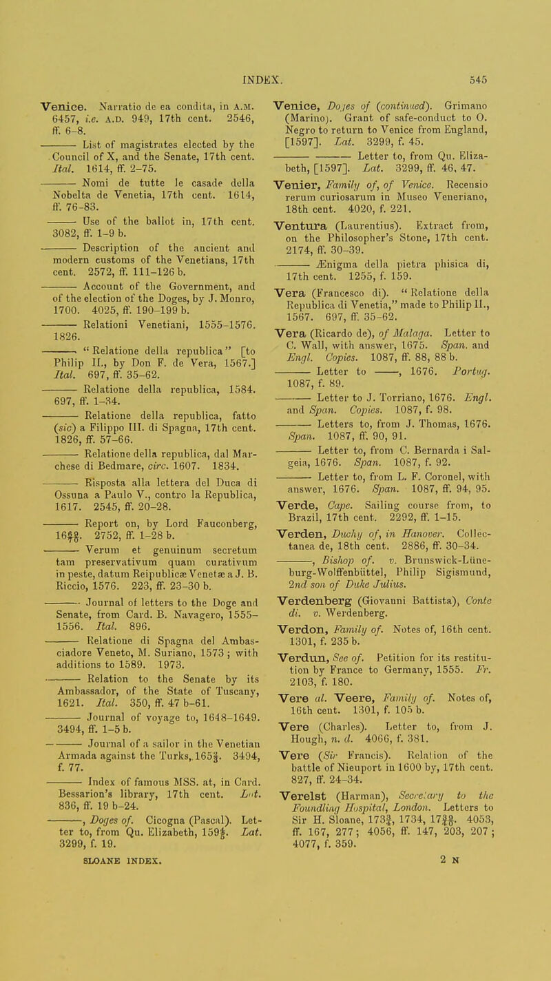 Venice. Narratio dc ea condita, in a.m. G457, i.e. a.d. 949, 17th cent. 2546, ff. 6-8. List of magistrates elected by the Council of X, and the Senate, 17th cent. Ital. 1614, ff. 2-75. Nomi de tutte le casade della Nobelta de Venetia, 17th cent. 1614, ft'. 76-83. Use of the ballot in, 17th cent. 3082, ff. 1-9 b. Description of the ancient and modern customs of the Venetians, 17th cent. 2572, ff. 111-126 b. Account of the Government, and of the election of the Doges, by J. Monro, 1700. 4025, ff. 190-199 b. Relation! Venetiani, 1555-1576. 1826. ■ Relatione della republica [to Philip II., by Don F. de Vera, 1567.] Ital. 697, ff. 35-62. Relatione della republica, 1584. 697, ff. 1-34. Relatione della republica, fatto (sic) a Filippo III. di Spagna, 17th cent. 1826, ff. 57-66. Relatione della republica, dal Mar- chese di Bedmare, oirc. 1607. 1834. ■ Risposta alia lettera del Duca di Ossuna a Paulo V., contro la Republica, 1617. 2545, ff. 20-28. Report on, by Lord Fauconberg, 16£§. 2752, ff. 1-28 b. Verum et genuinum secretum tarn preservativum quam curativum in peste, datum Reipublica? Venetaj a J. B. Riccio, 1576. 223, ff. 23-30 b. Journal of letters to the Doge and Senate, from Card. B. Navagero, 1555- 1556. Ital. 896. Relatione di Spagna del Ambas- ciadore Veneto, M. Suriano, 1573; with additions to 1589. 1973. Relation to the Senate by its Ambassador, of the State of Tuscany, 1621. Ital. 350, ff. 47 b-61. Journal of voyage to, 1648-1649. 3494, ff. 1-5 b. Journal of a sailor in the Venetian Armada against the Turks,. 165J. 3494, f. 77. Index of famous MSS. at, in Card. Bessarion'8 library, 17th cent. Lnt. 836, ff. 19 b-24. , Doges of. Cicogna (Pascal). Let- ter to, from Qu. Elizabeth, 159J. Lat. 3299, f. 19. SLOANE INDEX. Venice, Dojes of (continued). Grimano (Marino). Grant of safe-conduct to O. Negro to return to Venice from England, [1597]. Lat. 3299, f. 45. Letter to, from Qu. Eliza- beth, [1597]. Lat. 3299, ff. 46, 47. Venier, Family of, of Venice. Recensio rerum curiosarum in Museo Veneriano, 18th cent. 4020, f. 221. Ventura (Laurentius). Extract from, on the Philosopher's Stone, 17th cent. 2174, ff. 30-39. jEnigma della pietra phisica di, 17th cent. 1255, f. 159. Vera (Francesco di).  Relatione della Republica di Venetia, made to Philip II., 1567. 697, ff. 35-62. Vera (Ricardo de), of Malaga. Letter to C. Wall, with answer, 1675. Span, and Engl. Copies. 1087, ff. 88, 88 b. Letter to , 1676. Portup. 1087, f. 89. Letter to J. Torriano, 1676. Engl. and Span. Copies. 1087, f. 98. Letters to, from J. Thomas, 1676. Spian. 1087, ff. 90, 91. Letter to, from C. Bernarda i Sal- geia, 1676. Span. 1087, f. 92. Letter to, from L. F. Coronel, with answer, 1676. Span. 1087, ff. 94, 95. Verde, Cape. Sailing course from, to Brazil, 17th cent. 2292, ff. 1-15. Verden, Duchy of, in Hanover. Collec- tanea de, 18th cent. 2886, ff. 30-34. , Bishop of. v. Brunswick-Liine- burg-VVolffenbiittel, Philip Sigismund, 2nd son of Duke Julius. Verdenberg (Giovanni Battista), Conte di. v. Werdenberg. Verdon, Family of. Notes of, 16th cent. 1301, f. 235 b. Verdun, See of. Petition for its restitu- tion by France to Germany, 1555. Fr. 2103, f. 180. Vere al. Veere, Family of. Notes of, 16th cent. 1301, f. 105 b. Vere (Charles). Letter to, from J. Hough, n. d. 4066, f. 381. Vere (Sir Francis). Relation of the battle of Nieuport in 1600 by, 17th cent. 827, ff. 24-34. Verelst (Harman), Secretary to the Foundling Huspital, London. Letters to Sir H. Sloane, 173J, 1734, 17J§. 4053, ff. 167, 277; 4056, ff. 147, 203, 207 ; 4077, f. 359. 2 N