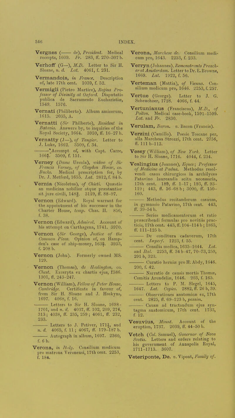 Vergnes ( de), President. Medical receipts, 1609. Fr. 283, 11'. 270-307 b. Verhoff (G—), M.D. Letter to Sir H. Sloane, n. d. Lat. 4061, f. 231. Vermandois, in France. Description of, late 17th cent. 1039, f. 52. Vermigli (Pietro Martire), Pcgius Pro- fessor of Divinity at Oxford. Disputatio publics de Sacramento Eucharistia:, 1549. 1576. Vernati (Philiberto). Album amicorum, 1615. 2035, A. Vernatti (Sir Philberto), President in Batuvia. Answers by, to inquiries of the Royal Society, 1664. 3959, fl'. 16-27 b. Vernatty (J—), of Tangier. Letter to J. Luke, 1662. 35011, f. 34. 'Accompt of, with Capt. Carre, 166?.' 3509, f. 151. Verney (Dame Ursula), widow of Sir Francis Verney, of Claydon House, to. Pucks. Medical prescription for, by Dr. .1. Metford, 1655. Lat. 2812, f. 84 b. Vei'llia (Nicoletus), of Chieti. Qu&stio an medicina nobilior atque pnestantior sit jure civili, HHjj. 3129, IV. 88-97. Vernon (Edward). Royal warrant for the appointment of bis successor in the Charter House, temp. Chas. II. 856, f. 38. Vernon (Edward), Admiral. Account of his attempt on Carthngcna, 1741. 3970. Vernon (Sir George), Justice of the Common Pleas. Opinion of, on Hamp- den's case of ship-money, 163?. 3933, f. 208 b. Vernon (John). Formerly owned MS. 129. Vernon (Thomas), de HasUngton, co. Chest. Excerpta ex chartis ejus, 1586. 1301, ff. 243-247. Vernon (William), Fellow of Peter House, Cambridge. Certificate in favour of, from Sir H. Sloane nnd J. Hoskyns, 1697. 4068, f. 16. Letters to Sir H. Sloane, 1698- 1701, and n. d. 4037, ff. 102, 209, 274, 313; 4038, ff. 235, 259; 4061, ff. 232, 233. Letters to J. Petivor, 171 J, and n. d. 4065, f. 11; 4067, ff. 179-187 b. Autograph in album, 1697. 2360, f. 6 b. Verona, in Italy. Consilium medicum pro matrona Veronensi, 17th cent. 2253, f. 184. Verona, Marchcse de. Consilium medi- cum pro, 1643. 2253, f. 233. Verryn (Johannes), Pemonstrants Preach- er at Amsterdam. Letter to Dr. E. Browne, 1669. Lat. 1922, f. 56. Verteman (Mattia), of Vienna. Con- silium medicum pro, 1646. 2253, f. 257. Vertue (George). Letter to J. G. Scheuchzer, 1728. 4066, f. 44. Vertunianus (Franoisous), M.D., of Poitou. Medical case-book, 1591-1599. Lat. and Fr. 2830. Verulam, Baron, v. Bacon (Francis). Verzini (Camillo). Poesie Toscaue per, alia Marohesa Strozzi, 17th cent. 2756, ff. Ill b-113. Vesey (William), of New York. Letter to Sir H. Sloane, 1716. 4044, f. 234. Veslingius (Joannes), Equcs; Professor of Medicine at Padua. Methodus rcsol- vendi casus chirurgicos in archilycco Patavino laureandis scitu ncccssaria, 17th cent. 189, ff. 1-17 ; 193, IV. 93 I lii; 443, II. 56-68 b; 3000, ff. 150- 160. Methodus rccitandorum casuum, in gymnasio Patavino, 17th cent. 443, ff. 39-54 b. Scries mcdicamentorum et ratio prajscribendi formulas pro novitiis prac- tice, 17th cent. 443, ff. 104-114b ; 1865, ff. 111-125 b. De conditura cadaverum, 17th cent. Impcrf. 1223, f. 55. Consilia medica, 1635-1644. Lat. and Hal. 2253, ff. 34 b -47, 70-73, 259, 291 b, 323. Curatio hernia; pro H. Abdy, 1646. 200, f. 42. Narratio de causis mortis Thoma:, Comitis Arundeliai, 1646. 203, f. 165. Letters to P. M. Slegel, 1645, 1647. Lat. Copies. 2882, ff. 26 b, 39. ■ Observationes anatomica: ex, 17th cent. 2825, ff. 69-123 b, passim. Causa; ad tractandum ejus syn- tagma anatomic urn, 17th cent. 1733, f. 12. Vesuvius, Mount. Account of the eruption, 1737. 2039, ft. 44-50 b. Vetch (Col. Samuel), Governor of Nova Scotia. Letters and orders relating to his government of Annapolis Royal, 1711-1713. 3607. Veteriponte, De. e. Vipont, Family of.