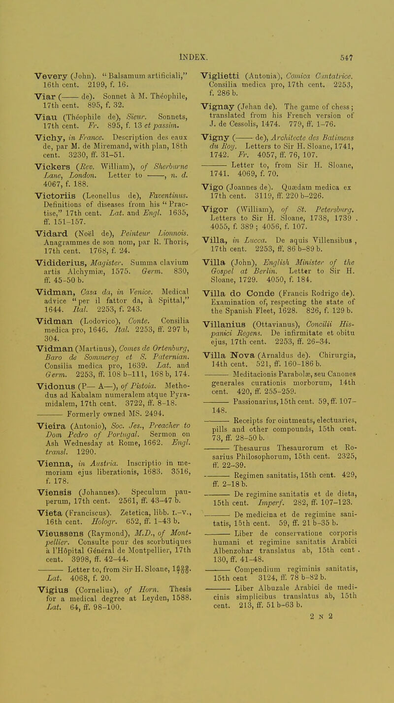 Vevery (John). Balsamum artificiali, 16th cent. 2199, f. 16. Viar ( de). Sonnet a M. Theophile, 17th cent. 895, f. 32. Viau (Theophile de), Sieur. Sonnets, 17th cent. Fr. 895, f. 13 et passim. Vichy, in France. Description des eaux de, par M. de Miremand, with plan, 18th cent. 3230, ft'. 31-51. Vickers (ifcv. William), of Sherburne Lane, London. Letter to , n. d. 4067, f. 188. Victoriis (Leonellus de), Faventinus. Definitions of diseases from his  Prac- tise, 17th cent. Lat. and Engl. 1635, ff. 151-157. Vidard (Noel de), Peinteur Lionnois. Anagrammes de son nom, par K. Thoris, 17th cent. 1768, f. 24. Vididerius, Magister. Summa clavium artis Alchymias, 1575. Germ. 830, ft'. 45-50 b. Vidman, Casa da, in Venice. Medical advice per il fattor da, a. Spittal, 1644. Ital. 2253, f. 243. Vidman (Lodovico), Conte. Consilia medica pro, 1646. Ital. 2253, ft'. 297 b, 304. Vidman (Marti uus), Comes de Ortenburg, Baro de Sommereg el S. Paternian. Consilia medica pro, 1639. Lat. and Germ. 2253, ft. 108b-lll, 168 b, 174. Vidonus (P— A—), of Pistoia. Metho- dus ad Kabalam numeralem atque Pyra- midalem, 17th cent. 3722, ff. 8-18. Formerly owned MS. 2494. Vieira (Antonio), Soc. Jes., Preacher to Dom Pedro of Portugal. Sermon on Ash Wednesday at Rome, 1662. Engl, transl. 1290. Vienna, in Austria. Inscriptio in me- moriam ejus liberationis, 1683. 3516, f. 178. Viensis (Johannes). Speculum pau- perum, 17th cent. 2561, ff. 43-47 b. Vieta (Franciscus). Zetetica, libb. I.-v., 16th cent. Hologr. 652, ff. 1-43 b. Vieussens (Raymond), M.D., of Mont- pellier. Consulte pour des scorbutiques ii l'Hopital General de Montpellier, 17th cent. 3998, ff. 42-44. Letter to, from Sir H. Sloanc, 1${$. Lat. 4068, f. 20. Vigius (Cornelius), of Horn. Thesis for a medical degree at Leyden, 1588. Lat. 64, ff. 98-100. Viglietti (Antonia), Comica Cuntatricc. Consilia medica pro, 17th cent. 2253, f. 286 b. Vignay (Jehan de). The game of chess ; translated from his French version of J. de Cessolis, 1474. 779, ff. 1-76. Vigny ( de), Architccte des Batimens du Boy. Letters to Sir H. Sloane, 1741, 1742. Fr. 4057, ff. 76, 107. Letter to, from Sir H. Sloane, 1741. 4069, f. 70. Vigo (Joannes de). Quojdam medica ex 17th cent. 3119, ff. 220 b-226. Vigor (William), of St. Petersburg. Letters to Sir H. Sloane, 1738, 1739 . 4055, f. 389 ; 4056, f. 107. Villa, in Lucca. De aquis Villensibus , 17th cent. 2253, ff. 86 b-89 b. Villa (John), English Minister of the Gospel at Berlin. Letter to Sir H. Sloane, 1729. 4050, f. 184. Villa do Conde (Francis Rodrigo de). Examination of, respecting the state of the Spanish Fleet, 1628. 826, f. 129 b. Villanius (Ottavianus), Concilii His- panici Regem. De infirmitate et obitu ejus, 17th cent. 2253, ff. 26-34. Villa Nova (Arnaldus de). Chirurgia, 14th cent. 521, ff. 160-186 b. Meditacionis Parabolas, seu Canoues generates curationis morborum, 14th cent. 420, ff. 255-259. Passionarius, 15th cent. 59,ff. 107- 148. Receipts for ointments, electuaries, pills and other compounds, 15th cent. 73, ff. 28-50 b. Thesaurus Thesaurorum et Ro- sarius Philosophorum, 15th cent. 2325, ft. 22-39. Regimen sanitatis, 15th cent. 429, ff. 2-18 b. De regimine sanitatis et de dieta, 15th cent. Imperf. 282, ff. 107-123. De medicina et de regimine sani- tatis, loth cent. 59, ff. 21 b-35 b. Liber de conservatioue corporis humani et regimine sanitatis Arabici Albenzohar trauslatus ab, 15th cent . 130, ff. 41-48. Compendium regiminis sanitatis, 15th cent 3124, ft'. 78 b-82 b. Liber Albuzale Arabici de medi- cinis simplicibus trauslatus ab, 15th cent. 213, ff. 51b-63 b. 2 N 2