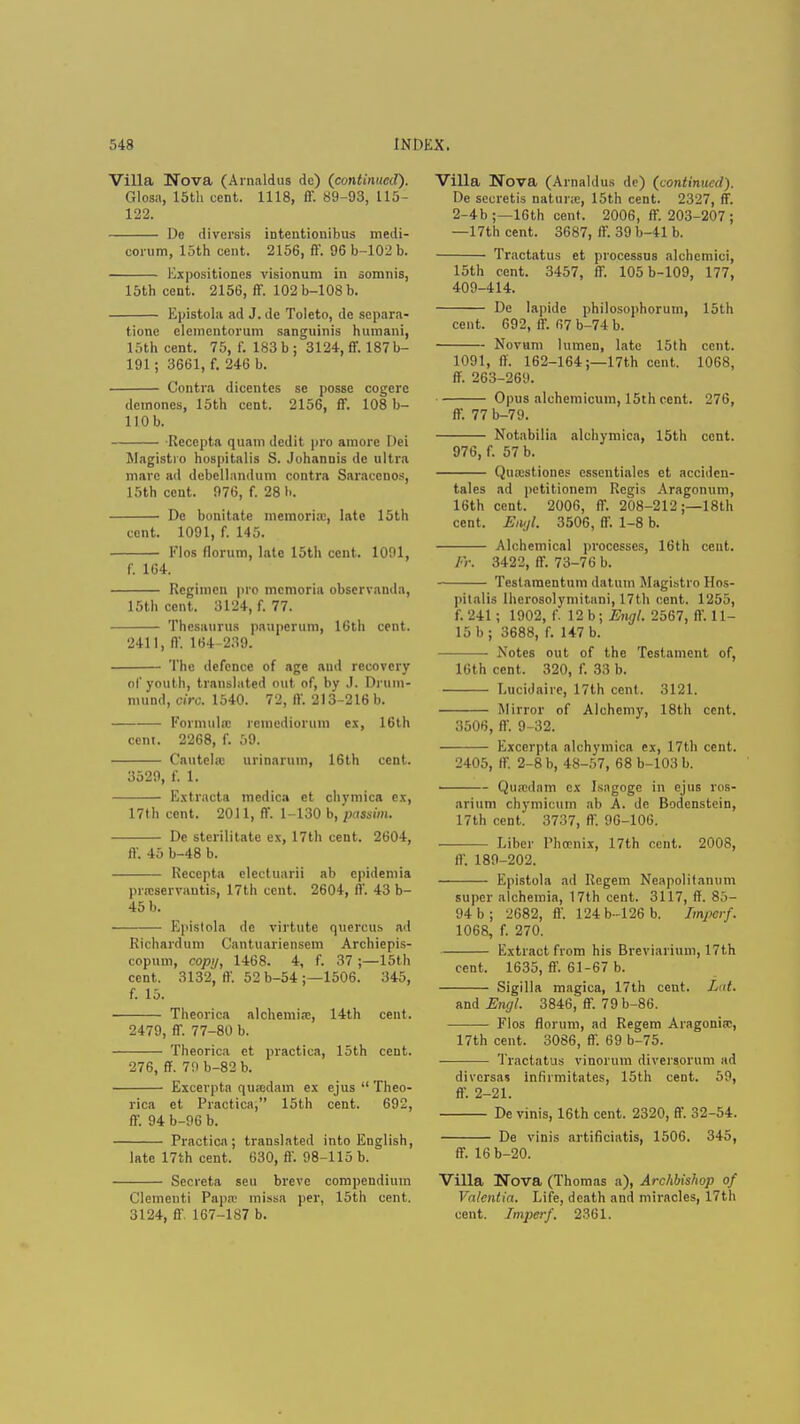 Villa Nova (Arnaldus dc) (continued). Glosa, 15th cent. 1118, ff. 89-93, 115- 122. De diversis intentionibus medi- corum, 15th cent. 2156, ft'. 96 b-102 b. Expositiones visionum in somnis, 15th cent. 2156, ff. 102 b-108 b. Epistola ad J.de Toleto, de scpara- tione elenientoruni sanguinis humani, 15th cent. 75, f. 183 b; 3124, ff. 187 b- 191; 3661, f. 246 b. Contra dicentcs se posse cogere demones, 15th cent. 2156, ff. 108 b- 110b. Recepta quani dedit pro amore Dei Magistio hospitalis S. Juhannis dc ultra mare ad debellandum contra Saracen OS, 15th cent. 976, f. 28 b. De bonitate memorial, late 15th cent. 1091, f. 145. Flos florum, late 15th cent. 1091, f. 104. Regimen pro mcmoria observauda, 15th cent. 3124, f. 77. Thesaurus pauperum, 16th cent. 2411, ff. 164-239. The defence of age and recovery of youth, translated out of, by J. Drum- mund, circ. 1540. 72, ft'. 213-216 b. Formula: rcmediorum ex, 16th cent. 2268, f. 59. Cautehc urinarum, 16th cent. 3529, f. 1. Kxtracta medic.i et chymica ex, 17th cent. 2011, ff. 1-130 b, passim. De sterilitatc ex, 17th cent. 2604, ff. 45 b-48 b. Recepta electuarii ab cpidemia pi.'cservautis, 17th cent. 2604, ft'. 43 b- 45 b. Epistola de virtute quercus ad Richardum Cantuariensem Archiepis- copum, copy, 1468. 4, f. 37 ;—15th cent. 3132, ft'. 52 b-54 ;—1506. 345, f. 15. Theorica alchemia;, 14th cent. 2479, ff. 77-80 b. Theorica ct practica, loth cent. 276, ff. 79 b-82 b. Excerpta qiuedam ex ejus  Theo- rica et Practica, 15th cent. 692, ff. 94 b-96 b. Practica; translated into English, late 17th cent. 630, ft'. 98-115 b. Secreta seu breve compendium Clementi Papa; missa per, 15th cent. 3124, ft' 167-187 b. Villa Nova (Arnaldus de) (continued). De secretis natime, 15th cent. 2327, ff. 2-4b ;—16th cent. 2006, ff. 203-207 ; —17th cent. 3687, ff. 39 b-41 b. Tractatus et processus alchemici, 15th cent. 3457, ff. 105 b-109, 177, 409-414. De lapide philosophoruin, loth cent. 692, 11'. 67 b-74 b. Novum lumen, late 15th cent. 1091, ft. 162-164;—17th cent. 1068, ff. 263-269. Opus alchemicum, 15th cent. 276, ff. 77 b-79. Notabilia alchymica, 15th cent. 976, f. 57 b. Quaistiones essentiales ct accideu- tales ad petitionem Regis Aragonum, 16th cent. 2006, ff. 208-212 ;—18th cent. Eiujl. 3506, ff. 1-8 b. Alchemical processes, 16th cent. Fr. 3422, ff. 73-76 b. Testaraentum datum Magistro Hos- pitalis lherosolymitani, 17th cent. 1255, f. 241; 1902, f. 12 b; Engl. 2567, ff. 11- 15 b; 3688, f. 147 b. Notes out of the Testament of, 16th cent. 320, f. 33 b. Lucidaire, 17th cent. 3121. Mirror of Alchemy, 18th cent. 3506, ft'. 9-32. Excerpta alchymica ex, 17th cent. 2405, ff. 2-8 b, 48-57, 68 b-103 b. Qu.cdam ex Isagogc in ejus ros- arium chymicum ab A. dc Bodenstein, 17th cent. 3737, ff. 96-106. Liber Phoenix, 17th cent. 2008, IV. 189-202. Epistola ad Regem Neapolitanum super alchemia, 17th cent. 3117, ff. 85- 94 b; 2682, ft'. 124b-126b. Impcrf. 1068, f. 270. Extract from his Breviarium, 17th cent. 1635, ff. 61-67 b. Sigilla magica, 17th cent. Lat. mdEngl. 3846, ff. 79 b-86. Flos florum, ad Regem Aragonia;, 17th cent. 3086, ff. 69 b-75. Tractatus vinorum diversorum ad diversas infirmitates, 15th cent. 59, ff. 2-21. De vinis, 16th cent. 2320, ff. 32-54. De vinis artificiatis, 1506. 345, ff. 16 b-20. Villa Nova (Thomas a), Archbishop of Valentin. Life, death and miracles, 17th cent. Impcrf. 2361.