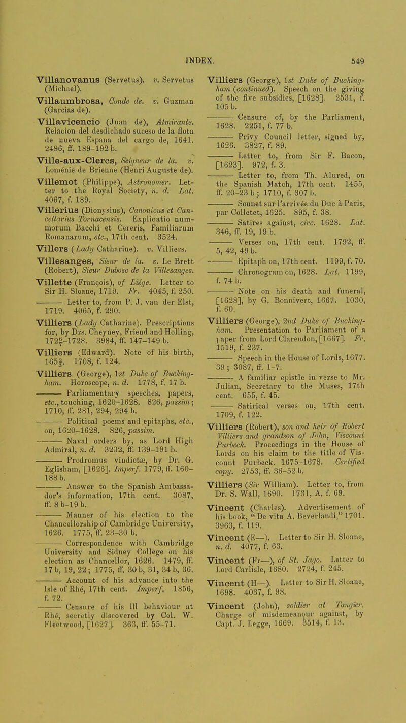 Villanovanus (Servetus). v. Servetus (Michael). Villaumbrosa, Conde de. v. Guzman (Garcias de). Villavicencio (Juan de), Almxrante. Relacion del desdichado suceso de la flota de uueva Espana del cargo de, 1641. 2496, ff. 189-192 b. Ville-aux-Clercs, Seigneur de la. v. Lome'nie de Brienne (Henri Auguste de). Villemot (Philippe), Astronomer. Let- ter to the Royal Society, n. d. Lat. 4067, f. 189. Villerius (Dionysius), Canonicus et Can- cellarius Tomacensis. Explicatio num- morum Bacchi et Cereris, Familiarum Romauarum, etc., 17th cent. 3524. Villers ( Lady Catharine), v. Villiers. Villesanges, Sieur de la. v. Le Brett (Robert), Sieur Duhosc de la Villesanges. Villette (Francois), of Liege. Letter to Sir H. Sloane, 1719. Fr. 4045, f. 250. Letter to, from P. J. van der Elst, 1719. 4065, f. 290. Villiers (Lady Catharine). Prescriptions for, by Drs. Cheyney, Friend and Holling, 172^-1728. 3984, ff. 147-149 b. Villiers (Edward). Note of his birth, 165§. 1708, f. 124. Villiers (George), 1st Duke of Bucking- ham. Horoscope, n. d. 1778, f. 17 b. Parliamentary speeches, papers, etc., touching, 1620-1628. 826, passim ; 1710, ff. 281, 294, 294 b. Political poems and epitaphs, etc., on, 1620-1628. 826, passim. Naval orders by, as Lord High Admiral, n. d. 3232, ff. 139-191 b. Prodromus vindictae, by Dr. G. Eglisham, [1626]. lmperf. 1779, ff. 160- 188 b. Answer to the Spanish Ambassa- dor's information, 17th cent. 3087, ff. 8b-19b. Manner of his election to the Chancellorship of Cambridge University, 1626. 1775, ff. 23-30 b. Correspondence with Cambridge University and Sidney College on his election as Chancellor, 1626. 1479, ff. 17 b, 19, 22 ; 1775, ff. 30 b, 31, 34 b, 36. Account of his advance into the Isle of Rhe, 17th cent. Imperf. 1856, f. 72. Censure of his ill behaviour at Rh£, secretly discovered by Col. W. Fleetwood, [1627]. 363, ff. 55-71. Villiers (George), 1st Duke of Bucking- ham (continued). Speech on the giving of the five subsidies, [1628]. 2531, f. 105 b. Censure of, by the Parliament, 1628. 2251, f. 77 b. Privy Council letter, signed by, 1626. 3827, f. 89. Letter to, from Sir F. Bacon, [1623]. 972, f. 3. Letter to, from Th. Alured, on the Spanish Match, 17th cent. 1455, ff. 20-23 b; 1710, f. 307 b. Sonnet sur l'arrivee du Due a Paris, par Colletet, 1625. 895, f. 38. Satires against, circ. 1628. Lat. 346, ff. 19, 19 b. Verses on, 17th cent. 1792, ff. 5, 42, 49 b. Epitaph on, 17th cent. 1199, f. 70. Chronogram on, 1628. Lat. 1199, f. 74 b. Note on his death and funeral, [1628], by G. Bonnivert, 1667. 1030, f. 60. Villiers (George), 2nd Duke of Bucking- ham. Presentation to Parliament of a I aper from Lord Clarendon, [1667]. Fr. 1519, f. 237. Speech in the House of Lords, 1677. 39 ; 3087, ff. 1-7. A familiar epistle in verse to Mr. Julian, Secretary to the Muses, 17th cent. 655, f. 45. Satirical verses on, 17th cent. 1709, f. 122. Villiers (Robert), son and heir of Robert Villiers and grandson of John, Viscount Purbeck. Proceedings in the House of Lords on his claim to the title of Vis- count Purbeck. 1675-1678. Certified copy. 2753, ff. 36-.VJ b. Villiers (Sir William). Letter to, from Dr. S. Wall, 1690. 1731, A. f. 69. Vincent (Charles). Advertisement of his book, De vita A. Beverlandi, 1701. 3963, f. 119. Vincent (E—). Letter to Sir H. Sloane, n. d. 4077, f. 63. Vincent (Fr—), of St. Jaqo. Letter to Lord Carlisle, 1680. 2724, f. 245. Vincent (H—). Letter to Sir H. Sloane, 1698. 4037, f. 98. Vincent (John), soldier at Tangier. Charge of misdemeanour agaiust, by Capt°J. Legge, 1669. 3514, f. 13.