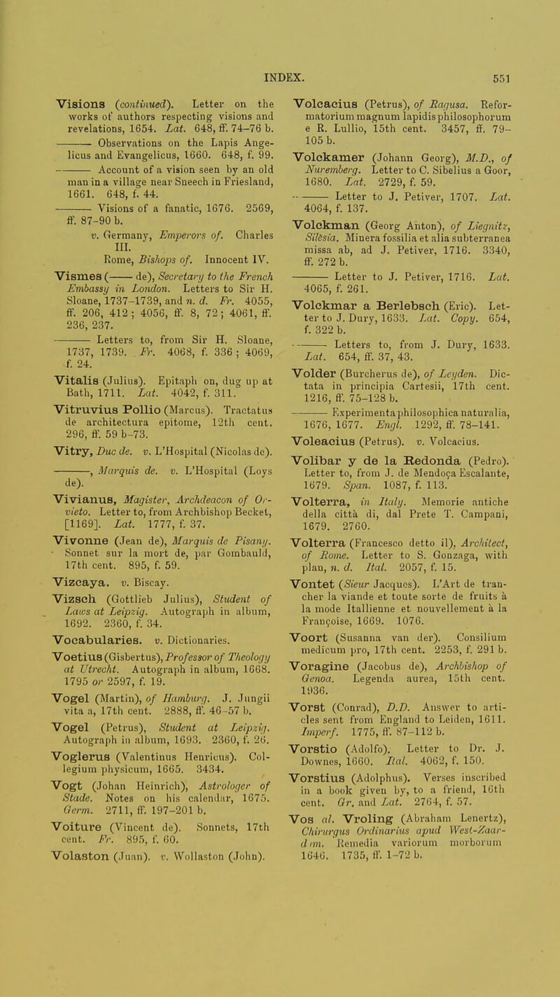 Visions (continued). Letter on the works ot' authors respecting visions and revelations, 1654. Lat. 648, ff. 74-76 b. Observations on the Lapis Ange- licus and Evangelicus, 1660. 648, f. 99. Account of a vision seen by an old man in a village near Sneech in Friesland, 1661. 648, f. 44. Visions of a fanatic, 1676. 2569, ff. 87-90 b. v. Germany, Emperors of. Charles in. Rome, Bishops of. Innocent IV. Vismes ( de), Secretary to the French Embassy in London. Letters to Sir H. Sloane, 1737-1739, and n. d. Fr. 4055, ff. 206, 412; 4056, ff. 8, 72; 4061, ff. 236, 237. Letters to, from Sir H. Sloane, 1737, 1739. Fr. 4068, f. 336 ; 4069, f. 24. Vitalis (Julius). Epitaph on, dug up at Bath, 1711. Lat. 4042, f. 311. Vitruvius Pollio (Marcus). Traetatus de architectura epitome, 12th cent. 296, ff. 59 b-73. Vitry, Due de. v. L'Hospital (Nicolas do). , Marquis de. v. L'Hospital (Loys de). Vivianus, Magister, Archdeacon of Or- vieto. Letter to, from Archbishop Becket, [1169]. Lat. 1777, f. 37. Vivonne (Jean de), Marquis de Pisany. Sonnet sur la mort de, par Gombauld, 17th cent. 895, f. 59. Vizeaya. v. Biscay. Vizsch (Gottlieb Julius), Student of Lairs at Leipzig. Autograph in album, 1692. 2360, f. 34. Vocabularies, v. Dictionaries. VoetitlS (Gisbertus), Professor of Theology at Utrecht. Autograph in album, 1668. 1795 or 2597, f. 19. Vogel (Martin), of Hamburg, J. Jungii vita a, 17th cent. 2888, ft'. 46-57 b. Vogel (Potrus), Student at Leipzig. Autograph in album, 1693. 2360, f. 26. Voglerus (Valentinus Henricus). Col- legium physicum, 1665. 3434. Vogt (Johan Heinrich), Astrologer of Stade. Notes on his calendar, 1675. Germ. 2711, ff. 197-201 b. Voiture (Vincent de). Sonnets, 17th cent. Fr. 895, f. 60. Volaston (Juan), v. Wollaston (John). Volcacius (Petrus), of Ragusa. Refor- matorium magnum lapidis philosophorum e R. Lullio, 15th cent. 3457, ff. 79- 105 b. Volckamer (Johann Georg), M.I)., of Nuremberg. Letter to C. Sibelius a Goor, 1680. Lat 2729, f. 59. Letter to J. Petiver, 1707. Lat. 4064, f. 137. Volckman (Georg Anton), of Liegnitz, Silisia. Minera fossilia et alia subterranea missa ab, ad J. Petiver, 1716. 3340, ff. 272 b. Letter to J. Petiver, 1716. Lat. 4065, f. 261. Volckmar a Berlebsch. (Eric). Let- ter to J. Dury, 1633. Lat. Copy. 654, f. 322 b. Letters to, from J. Dury, 1633. Lat. 654, ff. 37, 43. Voider (Burcherus de), of Lcyden. Dic- tata in principia Cartesii, 17th cent. 1216, ff. 75-128 b. F.xperimenta philosophica naturalia, 1676, 1677. Engl. 1292, ff. 78-141. Voleacius (Petrus). v. Volcacius. Volibar y de la Bedonda (Pedro). Letter to, from J. de Mendoca Escalante, 1679. Span. 1087, f. 113. Volterra, in Italy. Memorie antiche della citta di, dal Prete T. Campani, 1679. 2760. Volterra (Francesco detto il), Architect, of Pome. Letter to S. Gonzaga, with plan, «. d. Ital. 2057, f. 15. Vontet (Sieur Jacques). L'Art de tran- cher la viande et toute sorte de fruits a la mode Itallienne et nouvellement a la Francoise, 1669. 1076. Voort (Susanna van der). Consilium medicum pro, 17th cent. 2253, f. 291 b. Voragine (Jacobus de), Archbishop of Genoa. Legenda aurea, 15th cent. 1936. Vorst (Conrad), D.D. Answer to arti- cles sent from England to Leiden, 1611. Imperf. 1775, If. S7-112 b. Vorstio (Adolfo). Letter to Dr. J. Downes, 1660. Ital. 4062, f. 150. Vorstius (Adolphus). Verses inscribed in a book given by, to a friend, 16th cent. Gr. and Lat. 2704, f. 57. Vos al. Vroling (Abraham Lenertz), Chirurgus Ordinarius apud West-Zaar- dnn, Remedia variorum morborum 1646. 1735, ff. 1-72 b.