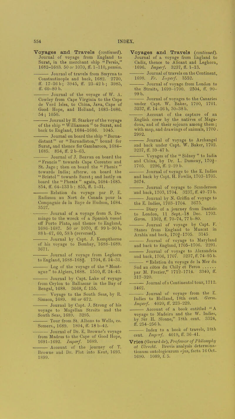 Voyages and Travels (continued). Journal of voyage from England to Surat, in the merchant ship  Persia, 1682-1683. 50 or 1070, ff. 1-110, passim. Journal of travels from Smyrna to Constantinople and back, 1682. 2720, ff. 17-26 b; 3945, ff. 23-42 b; 3985, ff. 60-80 b. Journal of the voyage of W. A. Cowley from Cape Virginia to the Cape de Verd Isles, to China, Java, Cape of Good Hope, and Holland, 1683-1686. 54; 1050. Journal by H. Starkey of the voyage of the ship  Williamson  to Surat, and back to England, 1684-1686. 1045. Journal on board the ship  Barna- distant or  Barnadiston, bound for Surat, and thence for Gambaroon, 1684- 1685. 854, ff. 2 b-63. Journal of J. Beavan on board the  Francis  towards Cape Corentes and St. Jago ; then on board the  Phenix  towards India; afterw. on board the  Bristol  towards Surat; and lastly on board the Phenix again, 1684-1685. 854, ff. 64-133 b : 855, ff. 1-31. Relation du voyage par P. E. Radisson an Nort de Canada pour la Compagnie de la Baye de Hudson, 16H4. 3527. Journal of a voyage from S. Do- mingo to the wreck of a Spanish vessel off Porto Plato, and thence to England, 1686 -1687. 50 or 1070, ff. 99 b-90 b, 88 b-67, 60, 58 b (reversed). Journal by Capt. J. Ivempthorne of his voyage to Bombav, 1688-1689. 3671. Journal of voyage from Leghorn to England, 1688-168jj. 1704, ff. 24-31. Log of the voyage of the  Mont- ague  to Algiers, 1688. 1510, ft'. 24-42. Journal by Capt. Lake of voyage from Ceylon to Ballascar in the Bay of Bengal,'1688. 3668, f. 155. Voyage to the South Seas, by R. Simson, 1689. 86 or 672. Journal by Capt. J. Strong of his voyage to Magellan Straits and the South Seas, 1689. 3295. Tour from St. Albans to Wells, co. Somers., 1689. 1804, ft. 18 b-42. Journal of Dr. E. Browne's voyage from Madras to the Cape of Good Hope, 1691-1692. Impcrf. 1689. Account of the journey of T. Browne and Dr. Plot into Kent, 1693. 1899. Voyages and Travels (continued). Journal of a voyage from England to Cadiz, thence to Alicant and Leghorn, 1696. Imperf. 3237, ff. 1-13. Journal of travels on the Continent, 1698. Fr. Imperf. 3552. Journal of voyage from London to the Straits, 1699-1700. 2504, ff. 90- 99 b. Journal of voyages to the Canaries under Capt. W. Baker, 1700, 1701. 3237, ff. 14-26 b, 30-38 b. Account of the capture of an English crew by the natives of Maga- do.xa, and of their sojourn among them ; with map, and drawings of animals, 1700 . 2992. Journal of voyage to Archangel and back under Capt. W. Baker, 1702. 3237, ff. 39-47 b. Voyages of the  Sidney  to India and China, by Dr. L. Dumeny, I70jj- 1705. 2296, ff. 2-29 b. Journal of voyage to the E. Indies and back by Capt. H. Eowlis, 1703-1705. 3674. Journal of voyage to Scanderoon aud back, 1703, 1704. 3237, ff 49-73 b. Journal by N. Griffin of voyage to the E. Indies, 1703-1704. 3675. Diary of a journey from Dantzic to London, 11 Sept.-18 Dec. 1703. Germ. 1362, ff. 70-74, 77 b-80. Journal of voyage by Capt. K. Stanes from England to Muscat in Arabia and back, 170J-1705. 3145 Journal of voyage to Maryland and back to England, 1705-1706. 2291. Journal of voyage to Alexandria and back, 1706, 1707. 3237, ft'. 74-95 b.  Relation du voyage de la Mer du Sud au cotes du Chily ct Perou par M. Frezier, 1712-1714. :i340, ff. 317-320. Journal of a Continental tour, 1712. 3462. Journal of voyage from the E. Indies to Holland, 18th cent. derm. Impcrf. 4020, ff 223-229. . Account of a book entitled  A voyage to Madeira and the W. Indies, by Sir H. Sloane, 18th cent. 3324, ff. 254-256 b. Index to a book of travels, 18th cent. Imp-rf. 4019, ff. 36-41. Vries (Gerard de), Professor of Philosophy at Utrecht. Brevis analysis determina- tionum ontologioarum ejus, facta 16 Oct . 1690. 1089, f. 5.