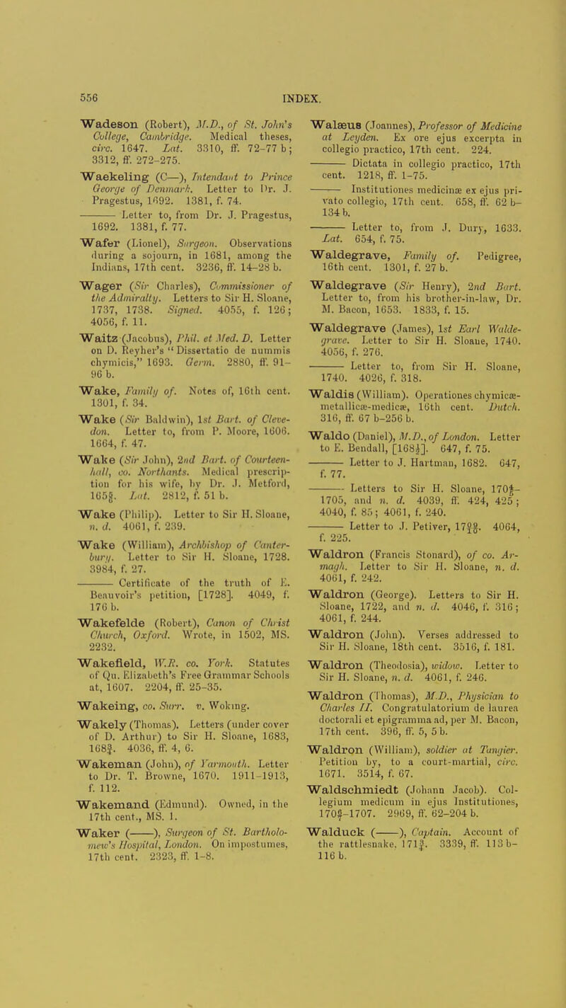 Wadeson (Robert), M.D., of St. John's College, Cambridge. Medical theses, c.Vc. 1647. Lat. 3310, ff. 72-77 b; 3312, ft'. 272-275. Waekeling (C—), Tntendwd to Prince George of Denmark. Letter to l>r. J. Pragestus, 1692. 1381, f. 74. Letter to, from Dr. J. Pragestus, 1692. 1381, f. 77. Wafer (Lionel), Surgeon. Observations during a sojourn, in 1681, among the Indians, 17th cent. 3236, ft'. 14-28 b. Wager (Sir Charles), Commissioner of the Admiralty. Letters to Sir H. Sloane, 1737, 1738. Signed. 4055, f. 126; 4056, f. 11. Waitz (Jacobus), Phil, et Med.D. Letter on D. Reyher's  Dissertatio de nummis chymicis, 1693. Germ. 2880, ft. 91- 96 b. Wake, Family of. Notes of, 16th cent. 1301, f. 34. Wake (Sir Baldwin), 1st Bart, of Cleve- don. Letter to, from P. Moore, 1606. 1664, f. 47. Wake (Sir John), 2nd Part, of Courteen- hall, co. Northants. Medical prescrip- tion for his wife, by Dr. J. Mctford, 165fj. Lat. 2812, f. 51 b. Wake (Philip). Letter to Sir H. Sloane, n. d. 4061, f. 239. Wake (William), Archbishop of Canter- bury, Letter to Sir II. Sloane, 1728. 3984, f. 27. Certificate of the truth of E. Beauvoir's petition, [1728]. 4049, f. 176 b. Wakefelde (Robert), Canon of Christ Church, Oxford. Wrote, in 1502, MS. 2232. Wakefield, W.R. co. York. Statutes of Qu. Elizabeth's Free Grammar Schools at, 1607. 2204, ft. 25-35. Wakeing, co. Surr. v. Woking. Wakely (Thomas). Letters (under cover of D. Arthur) to Sir H. Sloane, 1683, 168f. 4036, ff. 4, 6. Wakemail (John), of Yarmouth. Letter to Dr. T. Browne, 1670. 1911-1913, f. 112. Wakemand (Edmund). Owned, in the 17th cent., MS. 1. Waker ( ), Surgeon of St. Bartholo- mew's Hospital, London. On impostumes, 17th cent. 2323, ff. 1-8. WalffiUS (Joannes), Professor of Medicine at Lcyden. Ex ore ejus excerpta in collegio practico, 17th cent. 224. Dictata in collegio practico, 17th cent. 1218, ff. 1-75. Institutions medicinae ex ejus pri- vato collegio, 17th cent. 658, ft'. 62 b- 134 b. Letter to, from J. Dury, 1633. Lat. 654, f. 75. Waldegrave, Family of. Pedigree, 16th cent. 1301, f. 27 b. Waldegrave (Sir Henry), 2/irf Bart. Letter to, from his brother-in-law, Dr. M. Bacou, 1653. 1833, f. 15. Waldegrave (James), 1st Earl Walde- grave. Letter to Sir H. Sloane, 1740. 4056, f. 276. Letter to, from Sir H. Sloane, 1740. 4026, f. 318. Waldis (William). Operatioues chymicse- metallica>medica?, 16th cent. Dutch. 316, ff 67 b-256 b. Waldo (Daniel), M.D., of London. Letter to E. Bendall, [168J]. 647, f. 75. Letter to J. Hartman, 1682. 647, f. 77. Letters to Sir H. Sloane, 170$- 1705, and n. d. 4039, ft'. 424, 425; 4040, f. 8.r>; 4061, f. 240. Letter to J. Petiver, 17Sg. 4004, f. 225. Waldron (Francis StonSrd), of co. Ar- magh. Letter to Sir H. Sloane, n. d. 4061, f. 242. Waldron (George). Letters to Sir H. Sloane, 1722, and n. d. 4046, f. 316 ; 4061, f. 244. Waldron (John). Verses addressed to Sir H. Sloane, 18th cent. 3516, f. 181. Waldron (Theodosia), widow. Letter to Sir H. Sloane, n. d. 4061, f. 246. Waldron (Thomas), M.D., Physician to Charles II. Congratulatorium de laurea doctoral! et epigramma ad, per M. Bacon, 17th cent. 396, ff. 5, 5 b. Waldron (William), soldier at Tangier. Petition by, to a court-martial, circ. 1671. 3514, f. 67. Waldsehmiedt (Johann Jacob). Col- legium medicum in ejus Institutiones, 170^-1707. 2969, ft'. 62-204 b. Walduek ( ), Captain. Account of the rattlesnake. 171?. 3339, ft-. 113b- 116 b.