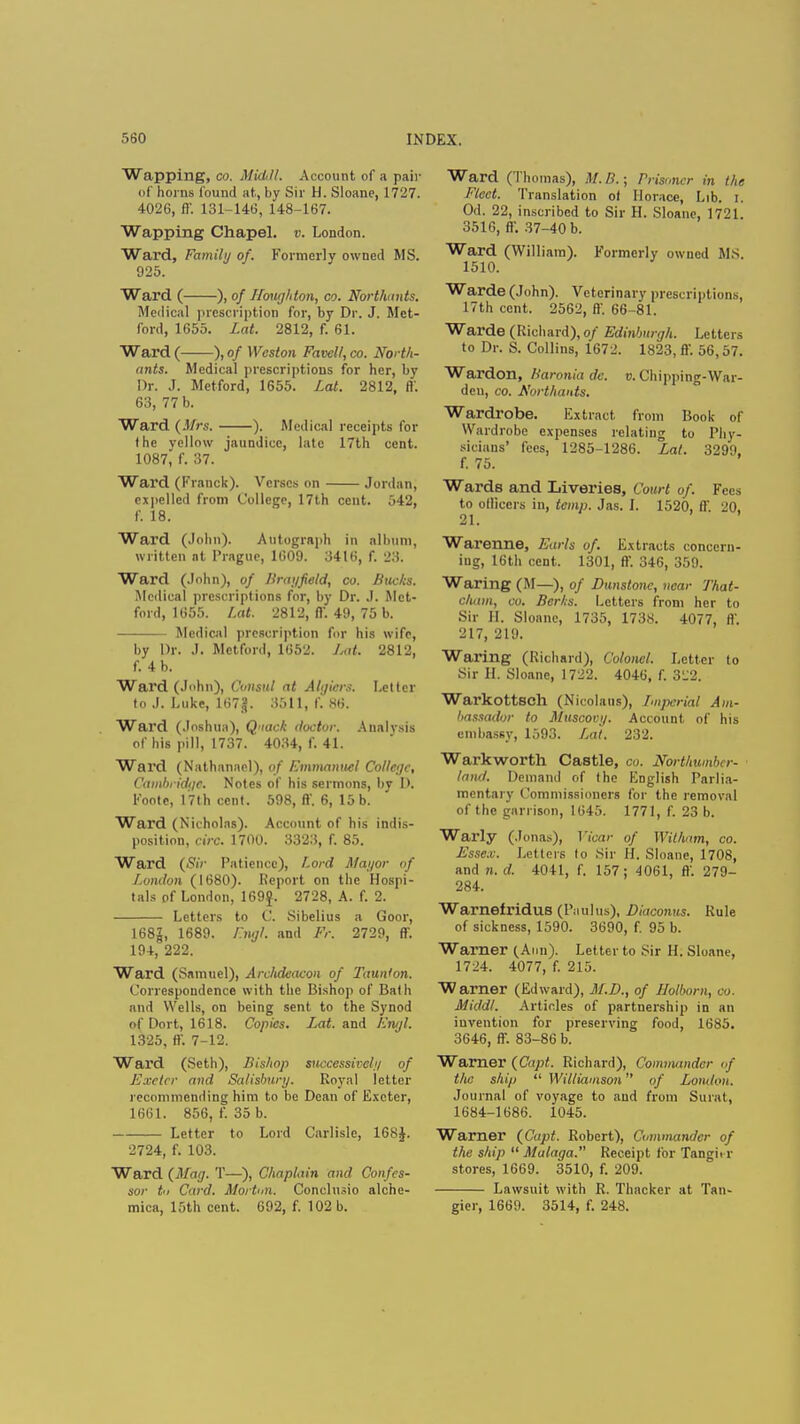 Wapping, co. Middl, Account of a pair of horns found at., by Sir H. Sloane, 17'_'7. 4026, ft'. 131-146, 148-167. Wapping Chapel, v. London. Ward, Family of. Formerly owned MS. 925. Ward ( ), of Houghton, co. Northants. Medical prescription for, by Dr. J. Met- ford, 1655. Lat. 2812, f. 61. Ward ( ), of Weston Favell, co. North- ants. Medical prescriptions for her, by Dr. J. Metford, 1655. Lai. 2812, ft'. 63, 77 b. Ward (Mrs. ). Medical receipts for the yellow jaundice, late 17th cent. 1087^ f. 37. Ward (Franck). Verses on Jordan, expelled from College, 17th cent. 542, f. 18. Ward (John). Autograph in album, written at Prague, 1609. 3416, f. 23. Ward (John), of Brayfeld, co. Bucks. Medical prescriptions for, by Dr. J. Met- ford, 1655. Lat. 2812, ff. 49, 75 b. Medical prescription for his wife, by Dr. J. Metford, 1652. Lat. 2812, f. 4 b. Ward (John), Consul at Algiers. Letter to J. Luke, 167g. 3511, f. 86. Ward (Joshua), Qiack doctor. Analysis of his pill, 1737. 4034, f. 41. Ward (Nathanarl), of Emmanuel College, Cambridge. Notes of his sermons, by 1). Foote, 17th cent. 598, ft'. 6, 15 b. Ward (Nicholas). Account of his indis- position, circ. 1700. 3323, f. 85. Ward (Sir Patience), Lord Mayor of London (1680). Report on the Hospi- tals of London, 169$. 2728, A. f. 2. Letters to C. Sibelius a Goor, 168|, 1689. Engl and Fr. 2729, ft. 194, 222. Ward (Samuel), Archdeacon of Taunton. Correspondence with the Bishop of Bath and Wells, on being sent to the Synod of Dort, 1618. Copies. Lat. and Engl. 1325, ff. 7-12. Ward (Seth), Bishop successively of Exeter and Salisbury. Royal letter recommending him to be Dean of Exeter, 1661. 856, f. 35 b. Letter to Lord Carlisle, 168J. 2724, f. 103. Ward (Mag. T—), Chaplain and Confes- sor tn Card. Morton. Conclusio alche- Ward (Thomas), M. B.; Prisoner in the Fleet. Translation ot Horace, Lib. I. Od. 22, inscribed to Sir H. Sloane, 1721. 3516, ff. 37-40 b. Ward (William). Formerly owned MS. 1510. Warde (John). Veterinary prescriptions, 17th cent. 2562, ft'. 66-81. Warde (Richard), of Edinburgh. Letters to Dr. S. Collins, 1672. 1823, ft'. 56,57. Wardon, Baronia de. v. Chipping-War- deu, co. Northants. Wardrobe. Extract from Book of Wardrobe expenses relating to Phy- sicians' fees, 1285-1286. Lat. 3299. f. 75. Wards and Liveries, Court of. Fees to officers in, temp. Jas. I. 1520, ft'. 20. 21. Warenne, Earls of. Extracts concern- ing, 16th cent. 1301, ft-. 346, 359. Waring (M—), of Dunstonc, near That- cham, co. Berks. Letters from her to Sir H. Sloanc, 1735, 1738. 4077, ft'. 217, 219. Waring (Richard), Colonel. Letter to Sir H. Sloane, 1722. 4046, f. 3'.'2. Warkottseh (Nicolans), Imperial Am- bassador to Muscovy. Account of his embassy, 1593. Lai. 232. Warkworth Castle, co. Northumber- land. Demand of the English Parlia- mentary Commissioners for the removal of the garrison, 1645. 1771, f. 23 b. Warly (Jonas), Vicar of Wit/iam, co. £sse.v. Letters to Sir H. Sloane, 1708, and n. d. 4041, f. 157; 4061, ft'. 279- 284. Warnefridus (Paulus), Diaconus. Rule of sickness, 1590. 3690, f. 95 b. Warner (Ann). Letter to sir II. Sloane, 1724. 4077, f. 215. Warner (Edward), M.D., of Holborn, co. Middl. Articles of partnership in an invention for preserving food, 1685. 3646, ff. 83-86 b. Warner (Capt. Richard), Commander of the ship Williamson of London. Journal of voyage to and from Surat, 1684-1686. 1045. Warner (Capt. Robert), Commander of the ship  Malaga. Receipt for Tangi. r stores, 1669. 3510, f. 209. Lawsuit with R. Thacker at Tan-